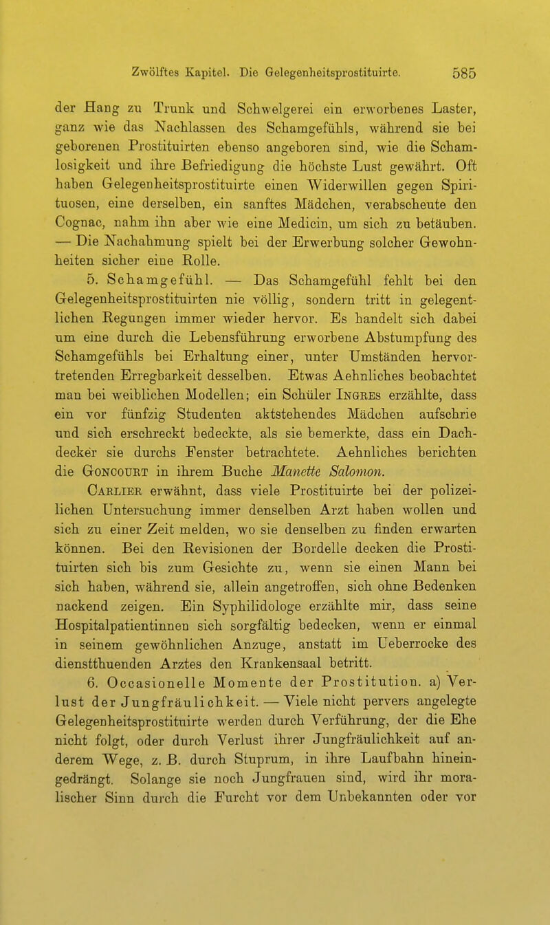 der JBang zu Trunk und Schwelgerei ein erworbenes Laster, ganz wie das Nachlassen des Schamgefühls, während sie bei geborenen Prostituirten ebenso angeboren sind, wie die Scham- losigkeit und ihre Befriedigung die höchste Lust gewährt. Oft haben Gelegenheitsprostituirte einen Widerwillen gegen Spiri- tuosen, eine derselben, ein sanftes Mädchen, verabscheute den Cognac, nahm ihn aber M'ie eine Medicin, um sich zu betäuben. — Die Nachahmung spielt bei der Erwerbung solcher Gewohn- heiten sicher eine Rolle. 5. Schamgefühl. — Das Schamgefühl fehlt bei den Gelegenheitsprostituirten nie völlig, sondern tritt in gelegent- lichen Regungen immer wieder hervor. Es handelt sich dabei um eine durch die Lebensführung erworbene Abstumpfung des Schamgefühls bei Erhaltung einer, unter Umständen hervor- tretenden Erregbarkeit desselben. Etwas Aehnliches beobachtet man bei weiblichen Modellen; ein Schüler Ingres erzählte, dass ein vor fünfzig Studenten aktstehendes Mädchen aufschrie und sich erschreckt bedeckte, als sie bemerkte, dass ein Dach- decker sie durchs Fenster betrachtete. Aehnliches berichten die GoNCOURT in ihrem Buche Manette Salonion. Carlier erwähnt, dass viele Prostituirte bei der polizei- lichen Untersuchung immer denselben Arzt haben wollen und sich zu einer Zeit melden, wo sie denselben zu finden erwarten können. Bei den Revisionen der Bordelle decken die Prosti- tuirten sich bis zum Gesichte zu, wenn sie einen Mann bei sich haben, während sie, allein angetrofi'en, sich ohne Bedenken nackend zeigen. Ein Syphilidologe erzählte mir, dass seine Hospitalpatientinnen sich sorgfältig bedecken, wenn er einmal in seinem gewöhnlichen Anzüge, anstatt im Ueberrocke des dienstthuenden Arztes den Krankensaal betritt. 6. Occasionelle Momente der Prostitution, a) Ver- lust der Jungfräulichkeit. — Viele nicht pervers angelegte Gelegenheitsprostituirte werden durch Verführung, der die Ehe nicht folgt, oder durch Verlust ihrer Jungfräulichkeit auf an- derem Wege, z. B. durch Stuprum, in ihre Laufbahn hinein- gedrängt. Solange sie noch Jungfrauen sind, wird ihr mora- lischer Sinn durch die Furcht vor dem Unbekannten oder vor