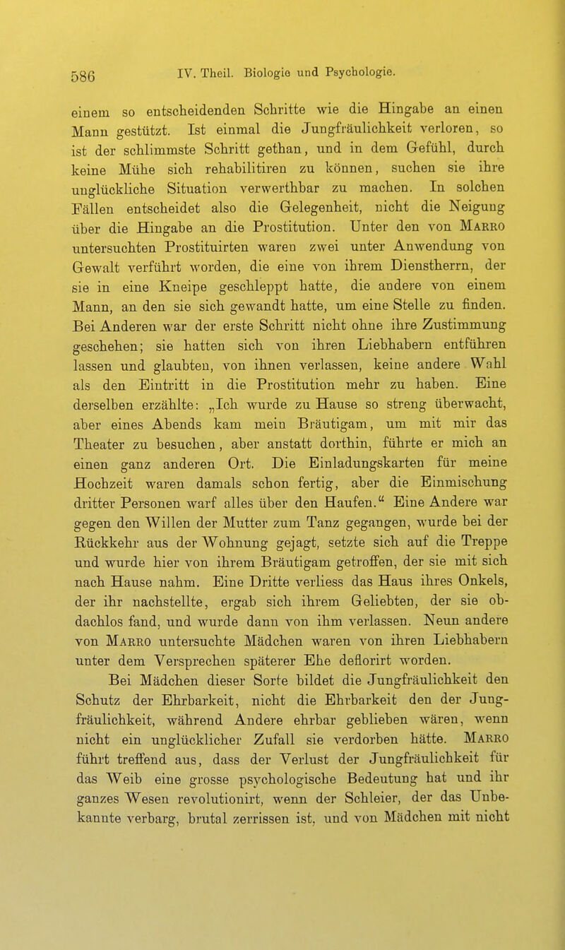einem so entscheidenden Schritte wie die Hingabe an einen Mann gestützt. Ist einmal die Jungfräulichkeit verloren, so ist der schlimmste Schritt gethan, und in dem Gefühl, durch keine Mühe sich rehabilitiren zu können, suchen sie ihre unglückliche Situation verwerthbar zu machen. In aolchen Fällen entscheidet also die Gelegenheit, nicht die Neigung über die Hingabe an die Prostitution. Unter den von Makro untersuchten Prostituirten waren zwei unter Anwendung von Gewalt verführt worden, die eine von ihrem Dienstherrn, der sie in eine Kneipe geschleppt hatte, die andere von einem Mann, an den sie sich gewandt hatte, um eine Stelle zu finden. Bei Anderen war der erste Schritt nicht ohne ihre Zustimmung geschehen; sie hatten sich von ihren Liebhabern entführen lassen und glaubten, von ihnen verlassen, keine andere Wahl als den Eintritt in die Prostitution mehr zu haben. Eine dei'selben erzählte: „Ich wurde zu Hause so streng überwacht, aber eines Abends kam mein Bräutigam, um mit mir das Theater zu besuchen, aber anstatt dorthin, führte er mich an einen ganz anderen Ort. Die Einladungskarten für meine Hochzeit waren damals schon fertig, aber die Einmischung dritter Personen warf alles über den Haufen. Eine Andere war gegen den Willen der Mutter zum Tanz gegangen, wurde bei der Rückkehr aus der Wohnung gejagt, setzte sich auf die Treppe und wurde hier von ihrem Bräutigam getroffen, der sie mit sich nach Hause nahm. Eine Dritte verliess das Haus ihres Onkels, der ihr nachstellte, ergab sich ihrem Geliebten, der sie ob- dachlos fand, und wurde dann von ihm verlassen. Neun andere von Makro untersuchte Mädchen waren von ihren Liebhabern unter dem Versprechen späterer Ehe deflorirt worden. Bei Mädchen dieser Sorte bildet die Jungfräulichkeit den Schutz der Ehrbarkeit, nicht die Ehrbarkeit den der Jung- fräulichkeit, während Andere ehrbar geblieben wären, wenn nicht ein unglücklicher Zufall sie verdorben hätte. Marro führt treffend aus, dass der Verlust der Jungfräulichkeit für das Weib eine grosse psychologische Bedeutung hat und ihr ganzes Wesen revolutionirt, wenn der Schleier, der das Unbe- kannte verbarg, brutal zerrissen ist, und von Mädchen mit nicht