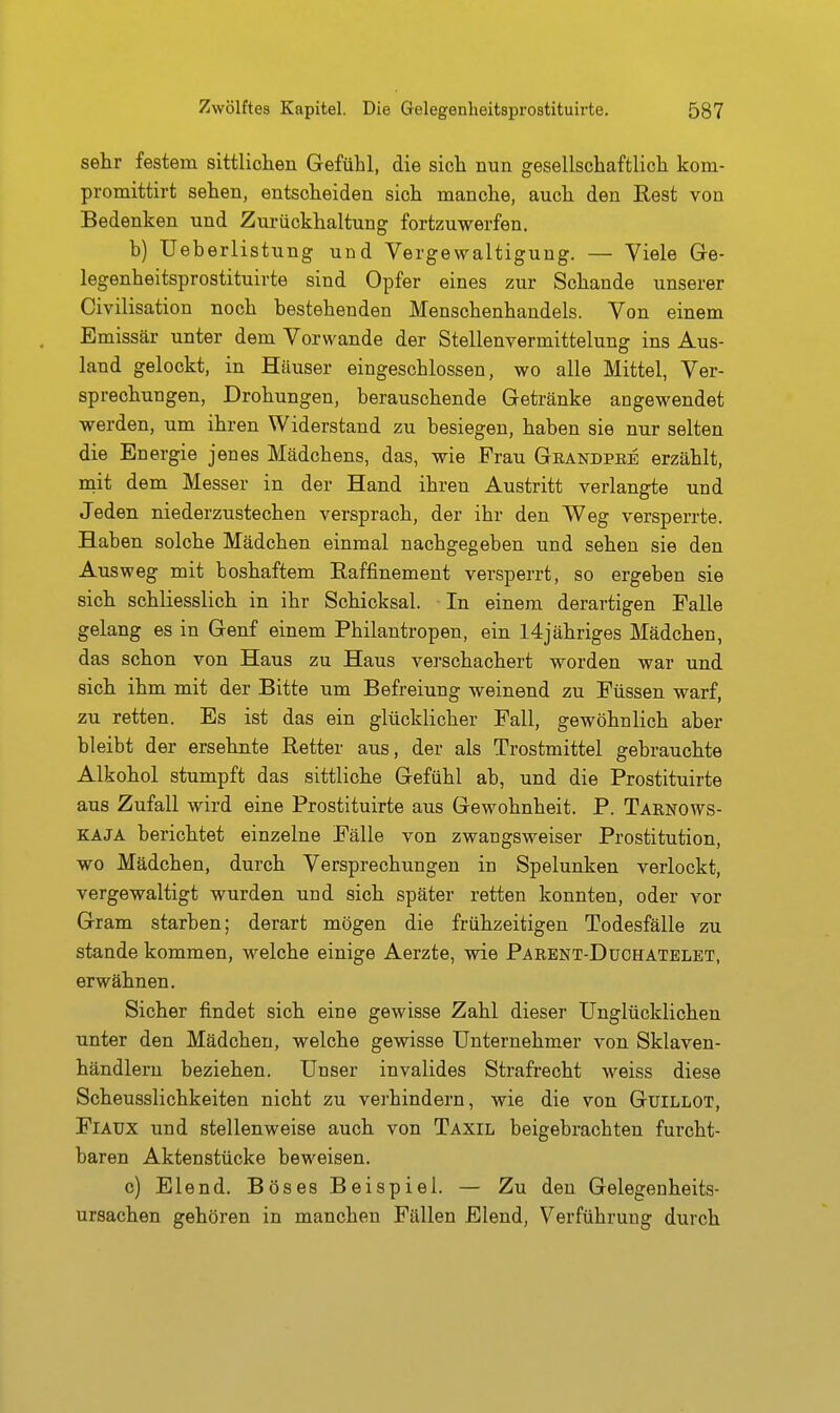 sehr festem sittlichen Gefühl, die sich nun gesellschaftlich kom- promittirt sehen, entscheiden sich manche, auch den ßest von Bedenken und Zurückhaltung fortzuwerfen. h) Ueberlistung und Vergewaltigung. — Viele Ge- legenheitsprostituirte sind Opfer eines zur Schande unserer Civilisation noch bestehenden Menschenhandels. Von einem Emissär unter dem Verwände der Stellenvermittelung ins Aus- land gelockt, in Häuser eingeschlossen, wo alle Mittel, Ver- sprechungen, Drohungen, berauschende Getränke angewendet werden, um ihren Widerstand zu besiegen, haben sie nur selten die Energie jenes Mädchens, das, wie Frau Geandpbe erzählt, mit dem Messer in der Hand ihren Austritt verlangte und Jeden niederzustechen versprach, der ihr den Weg versperrte. Haben solche Mädchen einmal nachgegeben und sehen sie den Ausweg mit boshaftem Raffinement versperrt, so ergeben sie sich schliesslich in ihr Schicksal. In einem derartigen Falle gelang es in Genf einem Philantropen, ein I4jähriges Mädchen, das schon von Haus zu Haus verschachert worden war und sich ihm mit der Bitte um Befreiung weinend zu Füssen warf, zu retten. Es ist das ein glücklicher Fall, gewöhnlich aber bleibt der ersehnte Retter aus, der als Trostmittel gebrauchte Alkohol stumpft das sittliche Gefühl ab, und die Prostituirte aus Zufall wird eine Prostituirte aus Gewohnheit. P. Tarnows- KAJA berichtet einzelne Fälle von zwangsweiser Prostitution, wo Mädchen, durch Versprechungen in Spelunken verlockt, vergewaltigt wurden und sich später retten konnten, oder vor Gram starben; derart mögen die frühzeitigen Todesfälle zu stände kommen, welche einige Aerzte, wie Parent-Duchatelet, erwähnen. Sicher findet sich eine gewisse Zahl dieser Unglücklichen unter den Mädchen, welche gewisse Unternehmer von Sklaven- händlern beziehen. Unser invalides Strafrecht weiss diese Scheusslichkeiten nicht zu verhindern, wie die von Guillot, Fiaux und stellenweise auch von Taxil beigebrachten furcht- baren Aktenstücke beweisen. c) Elend. Böses Beispiel. — Zu den Gelegenheits- ursachen gehören in manchen Fällen Elend, Verführung durch
