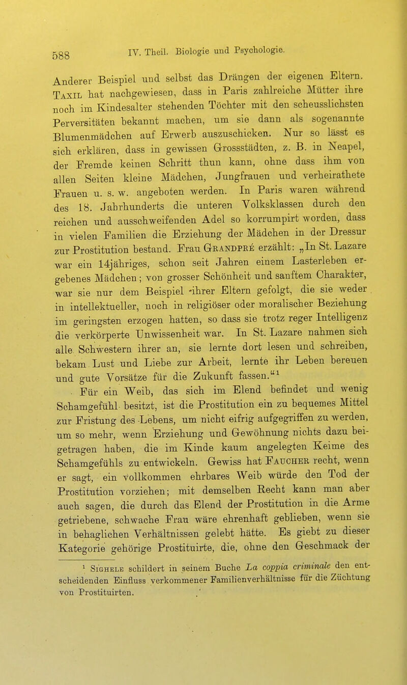 Anderer Beispiel und selbst das Drängen der eigenen Eltern. Taxil hat nachgewiesen, dass in Paris zahlreiche Mütter ihre noch im Kindesalter stehenden Töchter mit den scheusslichsten Perversitäten bekannt machen, um sie dann als sogenannte Blumenmädchen auf Erwerb auszuschicken. Nur so lässt es sich erklären, dass in gewissen Grossstädten, z. B. in Neapel, der Fremde keinen Schritt thun kann, ohne dass ihm von allen Seiten kleine Mädchen, Jungfrauen und verheirathete Frauen u. s. w. angeboten werden. In Paris waren während des 18. Jahrhunderts die unteren Volksklassen durch den reichen und ausschweifenden Adel so korrumpirt worden, dass in vielen Familien die Erziehung der Mädchen in der Dressur zur Prostitution bestand. Frau Grändpke erzählt: „In St. Lazare war ein 14jähriges, schon seit Jahren einem Lasterleben er- gebenes Mädchen; von grosser Schönheit und sanftem Charakter, war sie nur dem Beispiel -ihrer Eltern gefolgt, die sie weder in intellektueller, noch in religiöser oder moralischer Beziehung im geringsten erzogen hatten, so dass sie trotz reger Intelligenz die verkörperte Unwissenheit war. In St. Lazare nahmen sich alle. Schwestern ihrer an, sie lernte dort lesen und schreiben, bekam. Lust und Liebe zur Arbeit, lernte ihr Leben bereuen und gute Vorsätze für die Zukunft fassen.^ . Für ein Weib, das sich im Elend befindet und wenig Schamgefühl besitzt, ist die Prostitution ein zu bequemes Mittel zur Fristung des Lebens, um nicht eifrig aufgegriffen zu werden, um so mehr, wenn Erziehung und Gewöhnung nichts dazu bei- getragen haben, die im Kinde kaum angelegten Keime des Schamgefühls zu entwickeln. Gewiss hat Faucher recht, wenn er sagt, ein vollkommen ehrbares Weib würde den Tod der Prostitution vorziehen; mit demselben Recht kann man aber auch sagen, die durch das Elend der Prostitution in die Arme getriebene, schwache Frau wäre ehrenhaft geblieben, wenn sie in behaglichen Verhältnissen gelebt hätte. Es giebt zu dieser Kategorie gehörige Prostituirte, die, ohne den Geschmack der 1 SiGHELE schildert iu seinem Buche La coppia crimimle den ent- scheidenden Einfluss verkommener Familienverhältnisse für die Züchtung von Prostituirten.
