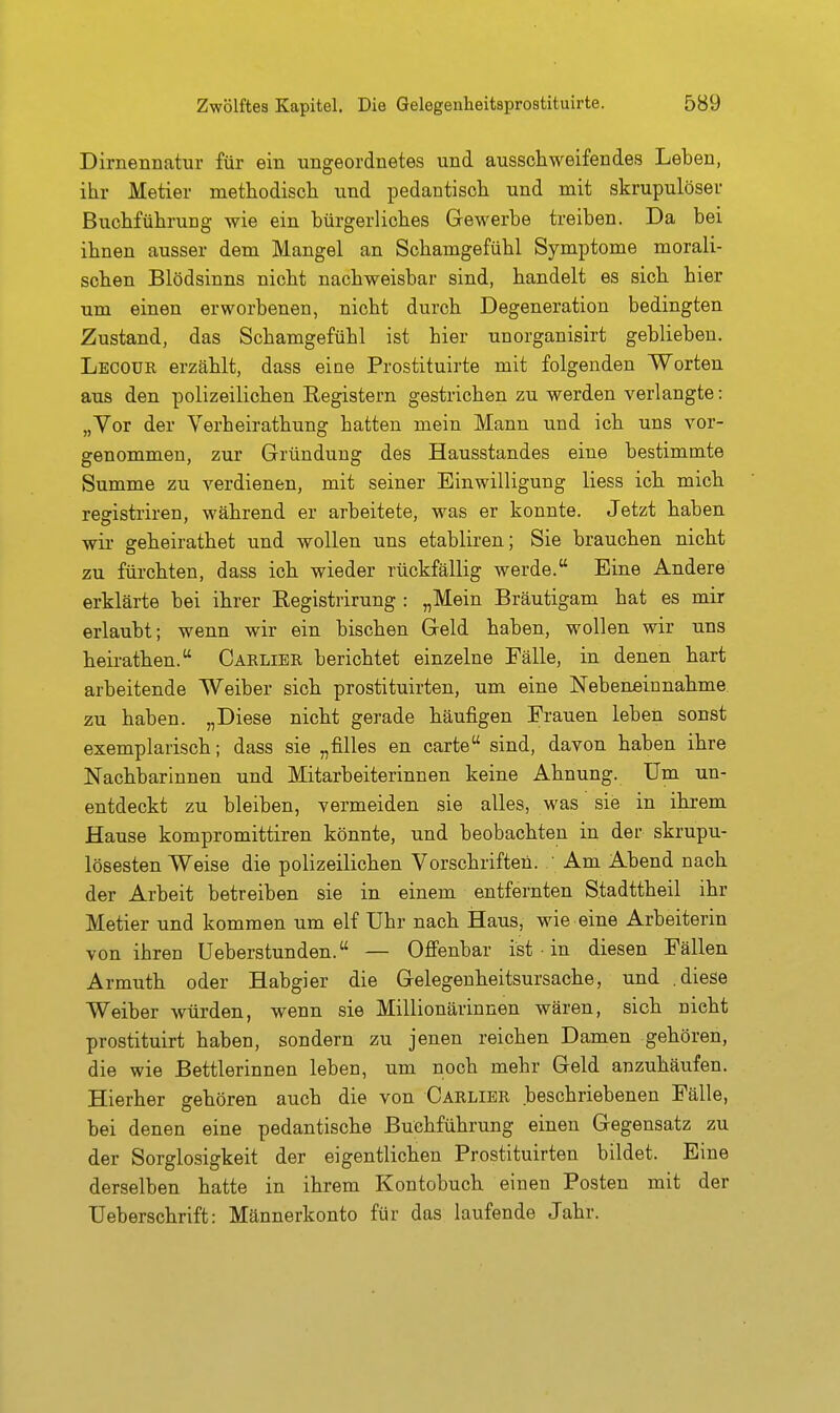 Dirnennatur für ein ungeordnetes und ausschweifendes Leben, ihr Metier methodisch und pedantisch und mit skrupulösei- Buchführung wie ein bürgerliches Gewerbe treiben. Da bei ihnen ausser dem Mangel an Schamgefühl Symptome morali- schen Blödsinns nicht nachweisbar sind, handelt es sich hier um einen erworbenen, nicht durch Degeneration bedingten Zustand, das Schamgefühl ist hier unorganisirt geblieben. Lecour erzcählt, dass eine Prostituirte mit folgenden Worten aus den polizeilichen Registern gestrichen zu werden verlangte: „Vor der Verheirathung hatten mein Mann und ich uns vor- genommen, zur Gründung des Hausstandes eine bestimmte Summe zu verdienen, mit seiner Einwilligung Hess ich mich reffistriren, während er arbeitete, was er konnte. Jetzt haben wir geheirathet und wollen uns etabliren; Sie brauchen nicht zu fürchten, dass ich wieder rückfällig werde. Eine Andere erklärte bei ihrer Registrirung : „Mein Bräutigam hat es mir erlaubt; wenn wir ein bischen Geld haben, wollen wir uns heirathen. Carlier berichtet einzelne Fälle, in denen hart arbeitende Weiber sich prostituirten, um eine Nebeneinnahme zu haben. „Diese nicht gerade häufigen Frauen leben sonst exemplarisch; dass sie „filles en carte sind, davon haben ihre Nachbarinnen und Mitarbeiterinnen keine Ahnung. Um un- entdeckt zu bleiben, vermeiden sie alles, was sie in ihrem Hause kompromittiren könnte, und beobachten in der skrupu- lösesten Weise die polizeilichen Vorschriften. ' Am Abend nach der Arbeit betreiben sie in einem entfernten Stadttheil ihr Metier und kommen um elf Uhr nach Haus, wie eine Arbeiterin von ihren Ueberstunden. — Offenbar ist • in diesen Fällen Armuth oder Habgier die Gelegenheitsursache, und .diese Weiber würden, wenn sie Millionärinnen wären, sich nicht prostituirt haben, sondern zu jenen reichen Damen gehören, die wie Bettlerinnen leben, um noch mehr Geld anzuhäufen. Hierher gehören auch die von Carlibr beschriebenen Fälle, bei denen eine pedantische Buchführung einen Gegensatz zu der Sorglosigkeit der eigentlichen Prostituirten bildet. Eine derselben hatte in ihrem Kontobuch einen Posten mit der Ueberschrift: Männerkonto für das laufende Jahr.