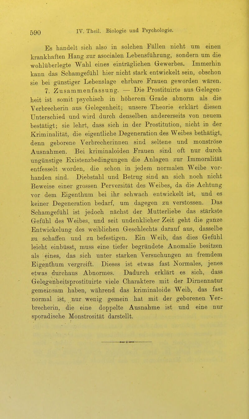 Es tändelt sicli also in solchen Fällen nicht um. einen krankhaften Hang zur asocialen Lebensführung, sondern nra die wohlüberlegte Wahl eines einträglichen Gewerbes. Immerhin kann das Schamgefühl hier nicht stark entwickelt sein, obschon sie bei günstiger Lebenslage ehrbare Frauen geworden wären. 7. Zusammenfassung. — Die Prostituirte aus Gelegen- heit ist somit psychisch in höherem Grade abnorm als die Y er brecherin aus Gelegenheit; unsere Theorie erklärt diesen Unterschied und wird durch denselben andererseits von neuem bestätigt; sie lehrt, dass sich in der Prostitution, nicht in der Kriminalität, die eigentliche Degeneration des Weibes bethätigt, denn geborene Verbrecherinnen sind seltene und monströse Ausnahmen. Bei kriminaloiden Frauen sind oft nur durch ungünstige Existenzbedingungen die Anlagen zur Immoralität entfesselt worden, die schon in jedem normalen Weibe vor- handen sind. Diebstahl und Betrug sind an sich noch nicht Beweise einer grossen Perversität des Weibes, da die Achtung vor dem Eigenthum bei ihr schwach entwickelt ist, und es keiner Degeneration bedarf, um dagegen zu Verstössen. Das Schamgefühl ist jedoch nächst der Mutterliebe das stärkste Gefühl des Weibes, und seit undenklicher Zeit geht die ganze Entwickelung des weiblichen Geschlechts darauf aus, dasselbe zu schaffen und zu befestigen. Ein Weib, das dies Gefühl leicht einbüsst, muss eine tiefer begründete Anomalie besitzen als - eines^ das sich unter starken Versuchungen an fremdem Eigenfhum vergreift. Dieses ist etwas fast Normales, jenes etwas durchaus Abnormes. Dadurch erklärt es sich, dass Gele^eüheitsprostituirte viele Charaktere mit der Dirnennatur gemeinsam haben, während das kriminaloide Weib, das fast normal ist, nur wenig gemein hat mit der geborenen Ver- brecherin, die eine doppelte Ausnahme ist und eine nur sporadische Monstrosität darstellt.