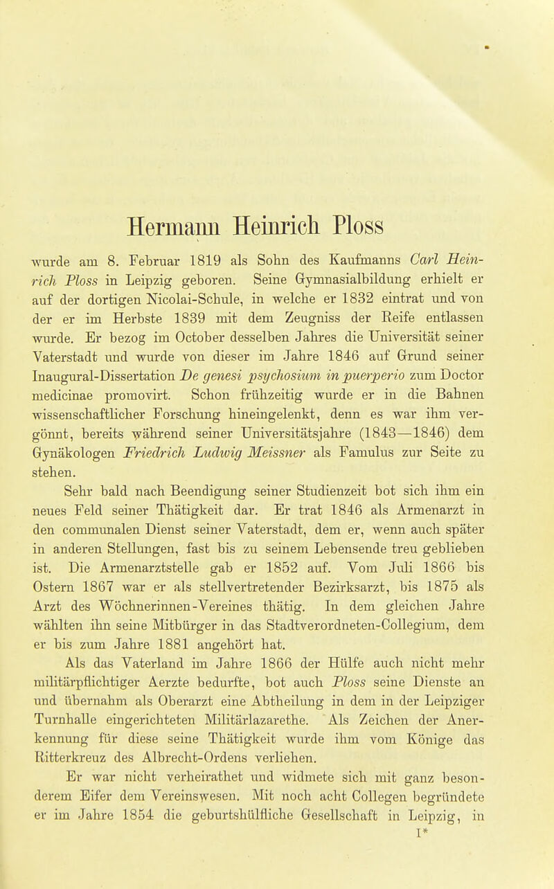 Hermaim Heinrich Ploss wurde am 8. Februar 1819 als Sohn des Kaufmanns Carl Hein- rich Ploss in Leipzig geboren. Seine Gymnasialbildung erhielt er auf der dortigen Nicolai-Schule, in welche er 1832 eintrat und von der er im Herbste 1839 mit dem Zeugniss der Reife entlassen wurde. Er bezog im October desselben Jahres die Universität seiner Vaterstadt vmd wurde von dieser im Jahre 1846 auf Grrund seiner Inaugural-Dissertation De genesi psychosium in puerperio zum Doctor medicinae promovirt. Schon frühzeitig wurde er in die Bahnen wissenschaftlicher Forschung hineingelenkt, denn es war ihm ver- gönnt, bereits -^rährend seiner Universitätsjahre (1843—1846) dem Gynäkologen Friedrich Ludwig Meissner als Famulus zur Seite zu stehen. Sehr bald nach Beendigung seiner Studienzeit bot sich ihm ein neues Feld seiner Thätigkeit dar. Er trat 1846 als Armenarzt in den communalen Dienst seiner Vaterstadt, dem er, wenn auch später in anderen Stellungen, fast bis zu seinem Lebensende treu geblieben ist. Die Armenarztstelle gab er 1852 auf. Vom Juli 1866 bis Ostern 1867 war er als stellvertretender Bezirksarzt, bis 1875 als Arzt des Wöchnerinnen-Vereines thätig. In dem gleichen Jahre wählten ihn seine Mitbürger in das Stadtverordneten-Collegium, dem er bis zum Jahre 1881 angehört hat. Als das Vaterland im Jahre 1866 der Hülfe auch nicht mehr militärpflichtiger Aerzte bedurfte, bot auch Ploss seine Dienste an und übernahm als Oberarzt eine Abtheilung in dem in der Leipziger Turnhalle eingerichteten Militärlazarethe. Als Zeichen der Aner- kennung für diese seine Thätigkeit wurde ihm vom Könige das Ritterkreuz des Albrecht-Ordens verliehen. Er war nicht verheirathet und widmete sich mit ganz beson- derem Eifer dem Vereinswesen. Mit noch acht CoUegen begründete er im Jahre 1854 die geburtshülfliche Gesellschaft in Leipzig, in I*