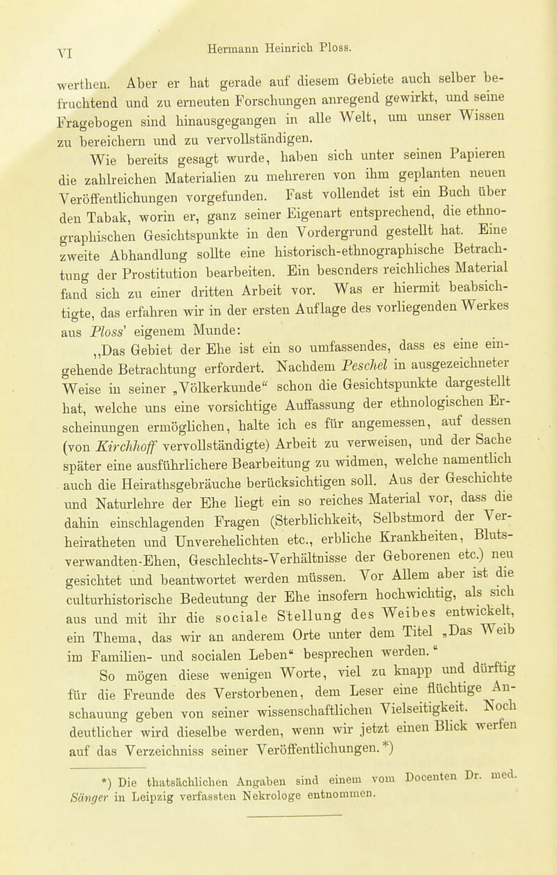 werthen. Aber er hat gerade auf diesem Gebiete auch selber be- fruchtend und zu erneuten Forschungen anregend gewirkt, und seine Fragebogen sind hinausgegangen in alle Welt, um unser Wissen zu bereichern und zu vervollständigen. Wie bereits gesagt wurde, haben sich unter seinen Papieren die zahlreichen Materialien zu mehreren von ihm geplanten neuen Veröffentlichungen vorgefunden. Fast voUendet ist ein Buch über den Tabak, worin er, ganz seiner Eigenart entsprechend, die ethno- graphischen Gesichtspunkte in den Vordergrund gesteUt hat. Eine zweite Abhandlung soUte eine historisch-ethnographische Betrach- tung der Prostitution bearbeiten. Ein besonders reichliches Material fand sich zu einer dritten Arbeit vor. Was er hiermit beabsich- tigte, das erfahren wir in der ersten Auflage des vorliegenden Werkes aus Ploss eigenem Munde: „Das Gebiet der Ehe ist ein so umfassendes, dass es eine ein- gehende Betrachtung erfordert. Nachdem Peschel in ausgezeichneter Weise in seiner „Völkerkunde schon die Gesichtspunkte dargestellt hat, welche uns eine vorsichtige Auffassung der ethnologischen Er- scheinungen ermöglichen, halte ich es für angemessen, auf dessen (von Kirchhoff vervollständigte) Arbeit zu verweisen, und der Sache später eine ausführlichere Bearbeitung zu widmen, welche namenthch . auch die Heirathsgebräuche berücksichtigen soll. Aus der Geschichte und Natm-lehre der Ehe liegt ein so reiches Material vor, dass die dahin einschlagenden Fragen (Sterblichkeit-, Selbstmord der Ver- heiratheten und Unverehelichten etc., erbliche Krankheiten, Bluts- verwandten-Ehen, Geschlechts-Verhältnisse der Geborenen etc.) neu gesichtet und beantwortet werden müssen. Vor AUem aber ist die culturhistorische Bedeutung der Ehe insofern hochwichtig, als sich aus und mit ihr die sociale Stellung des Weibes entwi^elt, ein Thema, das wir an anderem Orte unter dem Titel „Das Weib im Famiüen- und socialen Leben besprechen werden. So mögen diese wenigen Worte, viel za knapp und dürftig für die Freunde des Verstorbenen, dem Leser eine flüchtige An- schauung geben von seiner wissenschaftlichen Vielseitigkeit. Noch deutlicher wird dieselbe werden, wenn wir jetzt einen Blick werfen auf das Verzeichniss seiner Veröffentlichungen.*) *) Die thatsächlicben Angaben sind einem vom Doceuten Dr. med. Sänger in Leipzig verfassten Nekrologe entnommen.