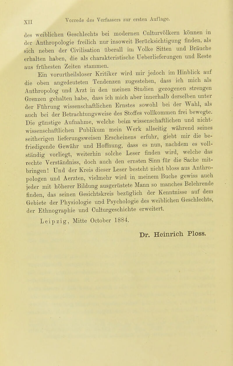 des weiblichen GescUeclits bei .modernen CulturVölkern können in der Anthropologie freihch nur insoweit Berücksichtigung finden, als sich neben der Civilisation überall im Volke Sitten und Bräuche erhalten haben, die als charakteristische Ueberlieferungen und Reste aus frühesten Zeiten stammen. Ein vorurtheilsloser Kritiker wird mir jedoch im Hinblick auf die oben angedeuteten Tendenzen zugestehen, dass ich mich als Anthropolog und Arzt in den meinen Studien gezogenen strengen Grenzen gehalten habe, dass ich mich aber innerhalb derselben unter der Führung wissenschafthchen Ernstes sowoU bei der Wahl, als auch bei der Betrachtungsweise des Stoffes vollkommen frei bewegte. Die günstige Aufnahme, welche beim wissenschafthchen und nicht- wissenschaftlichen Publikum mein Werk allseitig während seines seitherigen lieferungsweisen Erscheinens erfuhr, giebt mü- die be- friedigende Gewähr und Hoffnung, dass es nun, nachdem es voll- ständig vorhegt, weiterhin solche Leser finden wird, welche das rechte Verständniss, doch auch den erusten Sinn für die Sache mit- bringen! Und der Kreis dieser Leser besteht nicht bloss aus Anthro- pologen und Aerzten, viehnehr wird in meinem Buche gewiss auch jeder mit höherer Büdung ausgerüstete Mann so manches Belehrende finden, das semen Gesichtskreis bezüglich der Kenntnisse auf dem . Gebiete der Physiologie und Psychologie des weibhchen Geschlechts, der Ethnographie und Culturgeschichte erweitert. Leipzig, Mitte October 1884. Dr. Heinricli Ploss.