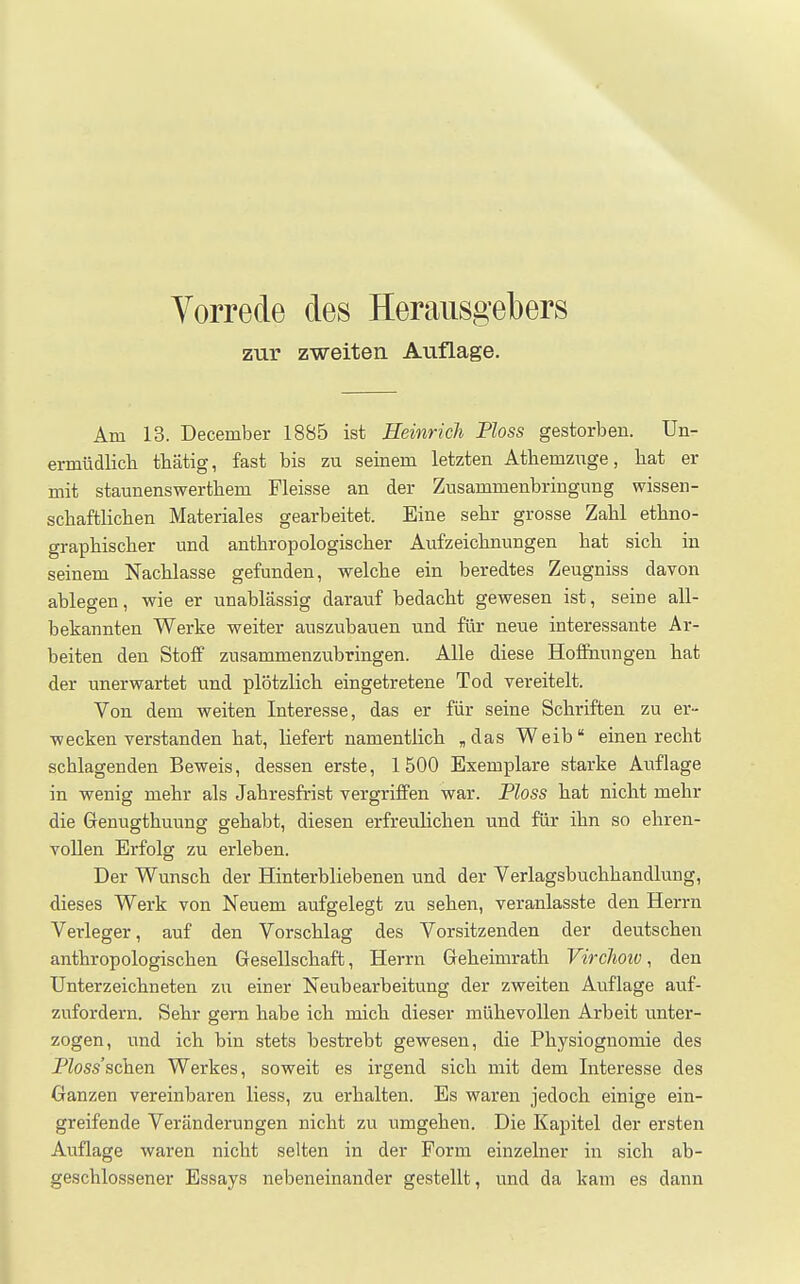 zur zweiten Auflage. Am 13. December 1885 ist Heinrich Ploss gestorben. Un- ermüdlicb tbätig, fast bis zu seinem letzten Atbemzuge, hat er mit staunenswertbem Fleisse an der Zusammenbringung wissen- scbaftlicben Materiales gearbeitet. Eine selir grosse Zahl etbno- grapbiscber und anthropologischer Aufzeichnungen hat sich in seinem Nachlasse gefunden, welche ein beredtes Zeugniss davon ablegen, wie er unablässig darauf bedacht gewesen ist, seine all- bekannten Werke weiter auszubauen und für neue interessante Ar- beiten den Stoff zusammenzubringen. Alle diese Hoffnungen hat der unerwartet und plötzlich eingetretene Tod vereitelt. Von dem weiten Interesse, das er für seine Schriften zu er- wecken verstanden hat, hefert namentlich ,das Weib einen recht schlagenden Beweis, dessen erste, 1500 Exemplare starke Auflage in wenig mehr als Jahresfrist vergriffen war. Ploss hat nicht mehr die Genugthuung gehabt, diesen erfreulichen und für ihn so ehren- vollen Erfolg zu erleben. Der Wunsch der Hinterbliebenen und der Verlagsbuchhandlung, dieses Werk von Neuem aufgelegt zu sehen, veranlasste den Herrn Verleger, auf den Vorschlag des Vorsitzenden der deutschen anthropologischen Gesellschaft, Herrn Geheimrath Virchotv, den Unterzeichneten zu einer Neubearbeitung der zweiten Auflage auf- zufordern. Sehr gern habe ich mich dieser mühevollen Arbeit unter- zogen, und ich bin stets bestrebt gewesen, die Physiognomie des PZoss'schen Werkes, soweit es irgend sich mit dem Interesse des Ganzen vereinbaren Hess, zu erhalten. Es waren jedoch einige ein- greifende Veränderungen nicht zu umgehen. Die Kapitel der ersten Aviflage waren nicht selten in der Form einzelner in sich ab- geschlossener Essays nebeneinander gestellt, und da kam es dann