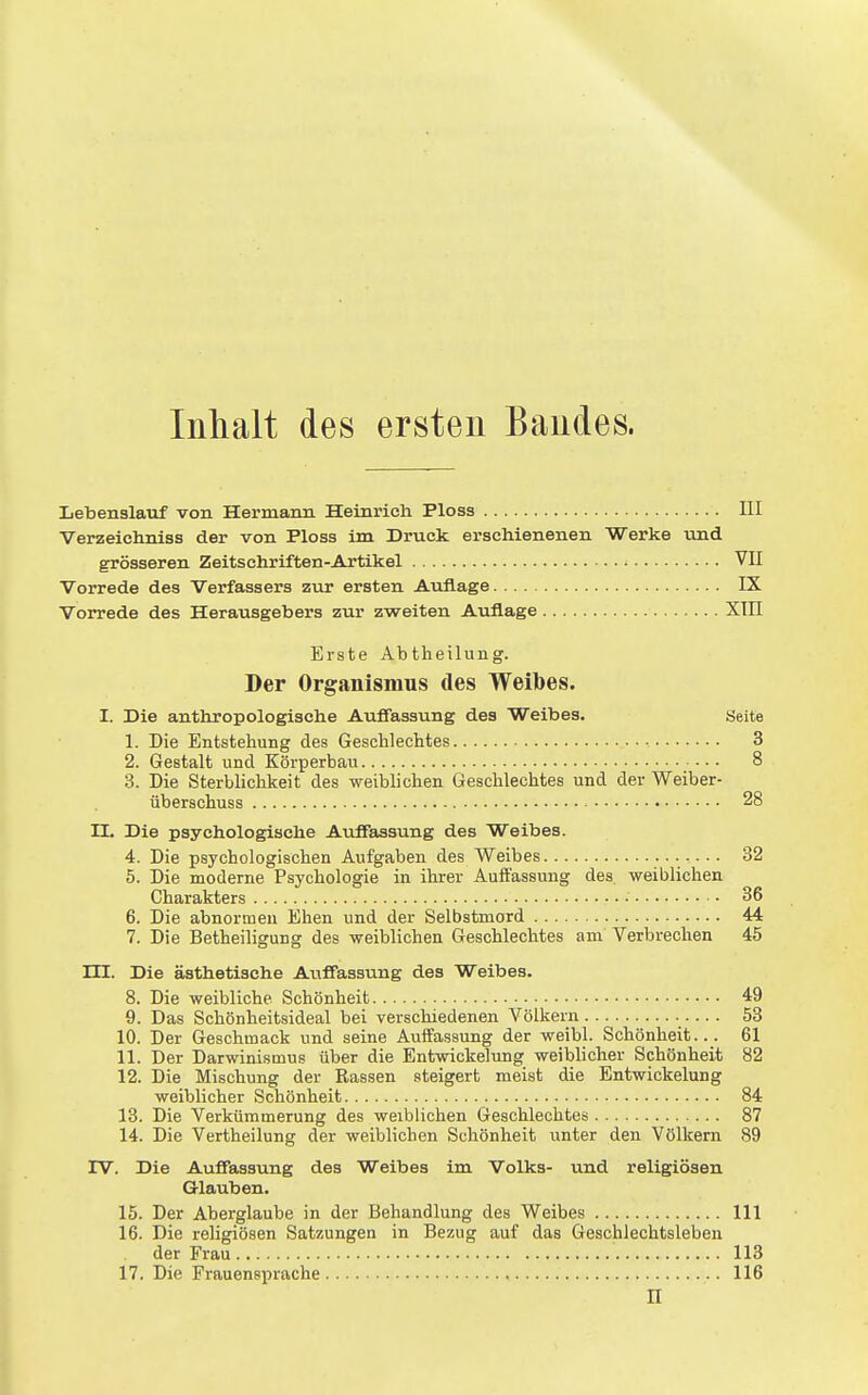 Inhalt des ersten Bandes. Lebenslauf von Hermann Heinrich Ploss III Verzeichniss der von Ploss im Druck erschienenen Werke und grösseren Zeitschriften-Artikel VII Vorrede des Verfassers zur ersten Auflage IX Vorrede des Herausgebers zur zweiten Auflage XIII Erste Abtheilung. Der Organismus des Weibes. I. Die anthropologische Auffassung des Weibes. yeite 1. Die Entstehung des Geschlechtes • 3 2. Gestalt und Körperbau 8 3. Die Sterblichkeit des weiblichen Geschlechtes und der Weiber- überschuss 28 II. Die psychologische Auffassung des Weibes. 4. Die psychologischen Aufgaben des Weibes 32 5. Die moderne Psychologie in ihrer Auffassung des weiblichen Charakters • 36 6. Die abnormen Ehen und der Selbstmord 44 7. Die Betheiligung des weiblichen Geschlechtes am Verbrechen 45 in. Die ästhetische Auffassung des Weibes. 8. Die weibliche Schönheit 49 9. Das Schönheitsideal bei verschiedenen Völkern 53 10. Der Geschmack und seine Auffassung der weibl. Schönheit... 61 11. Der Darwinismus über die Entwickelung weibhcher Schönheit 82 12. Die Mischung der Rassen steigert meist die Entwickelung weiblicher Schönheit 84 13. Die Verkümmerung des weiblichen Geschlechtes 87 14. Die Vertheilung der weiblichen Schönheit unter den Völkern 89 rv. Die Auffassung des Weibes im Volks- und religiösen Glauben. 15. Der Aberglaube in der Behandlung des Weibes III 16. Die religiösen Satzungen in Bezug auf das Geschlechtsleben der Frau 113 17. Die Prauensprache 116 II