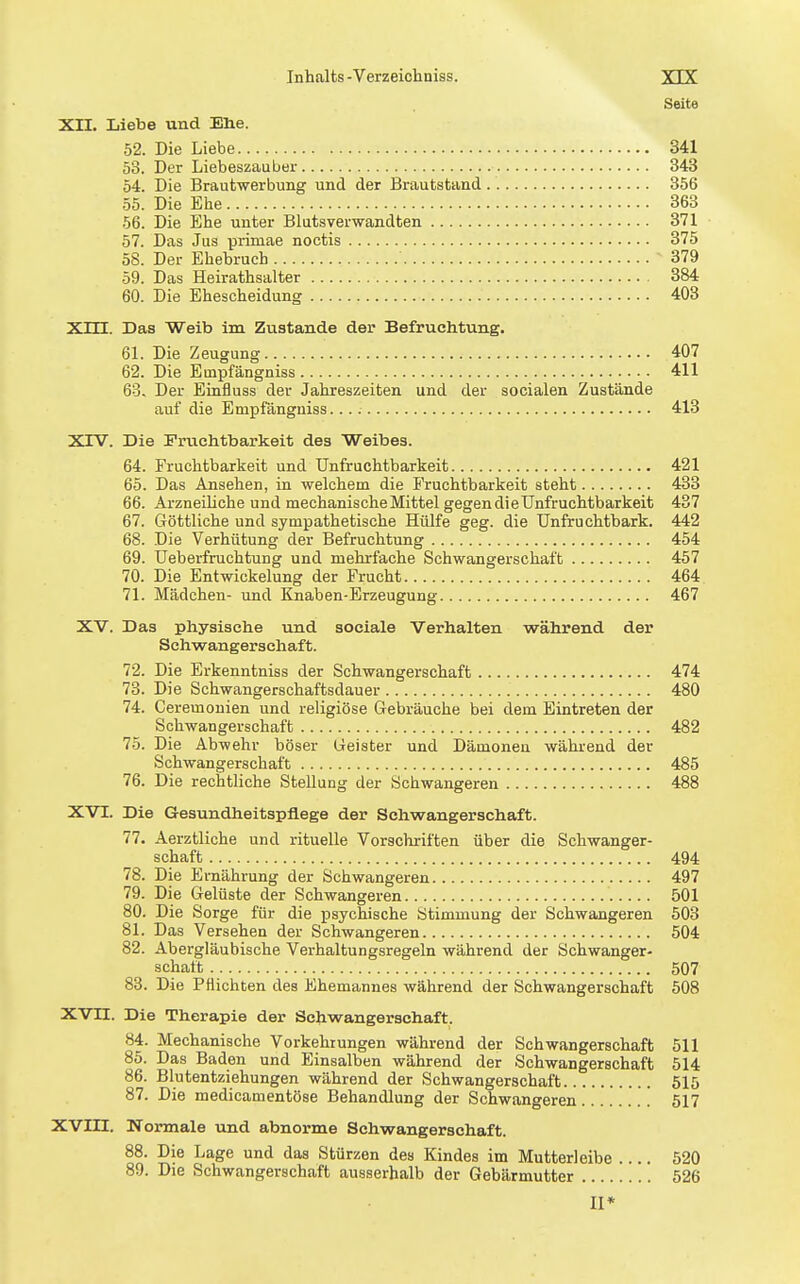 Inhalts-Verzeichniss. YTY Seite XII. Liebe und Elie. 52. Die Liebe 341 53. Der Liebeszauber 343 54. Die Brautwerbung und der Brautstand 356 55. Die Ehe 363 56. Die Ehe unter Blutsverwandten 371 57. Das Jus primae noctis 375 58. Der Ehebruch 379 59. Das Heirathsalter 384 60. Die Ehescheidung 403 Xm. Das Weib im Zustande der Befruchtung. 61. Die Zeugung 407 62. Die Empfängniss 411 63. Der Einfluss der Jahreszeiten und der socialen Zustände auf die Empfängniss. 413 XrV. Die Fruchtbarkeit des Weibes. 64. Fruchtbarkeit und Unfruchtbarkeit 421 65. Das Ansehen, in welchem die Fruchtbarkeit steht 433 66. Arzneihche und mechanischeMittel gegendieUnfruchtbarkeit 437 67. Göttliche und sympathetische Hülfe geg. die Unfruchtbark. 442 68. Die Verhütung der Befruchtung 454 69. UeberfruchtuDg und mehrfache Schwangerschaft 457 70. Die Entwickelung der Frucht 464 71. Mädchen- und Knaben-Erzeugung 467 XV. Das physische und sociale Verhalten während der Schwangerschaft. 72. Die Erkenntniss der Schwangerschaft 474 73. Die Schwangerschaftsdauer 480 74. Ceremonien und religiöse Gebräuche bei dem Eintreten der Schwangerschaft 482 75. Die Abwehr böser Geister und Dämonen während der Schwangerschaft 485 76. Die rechtliche Stellung der Schwangeren 488 XVI. Die Gesundheitspflege der Schwangerschaft. 77. Aerztliche und rituelle Vorschriften über die Schwanger- schaft 494 78. Die Ernährung der Schwangeren 497 79. Die Gelüste der Schwangeren 501 80. Die Sorge für die psychische Stimmung der Schwangeren 503 81. Das Versehen der Schwangeren 504 82. Abergläubische Verhaltungsregeln während der Schwanger- schaft 507 83. Die Pflichten des Ehemannes während der Schwangerschaft 508 XVII. Die Therapie der Schwangerschaft. 84. Mechanische Vorkehrungen während der Schwangerschaft 511 85. Das Baden und Einsalben während der Schwangerschaft 514 86. Blutentziehungen während der Schwangerschaft 515 87. Die medicamentöse Behandlung der Schwangeren 517 XVIII. Normale und abnorme Schwangerschaft. 88. Die Lage und das Stürzen des Kindes im Mutterleibe 520 89. Die Schwangerschaft ausserhalb der Gebärmutter 526 II*