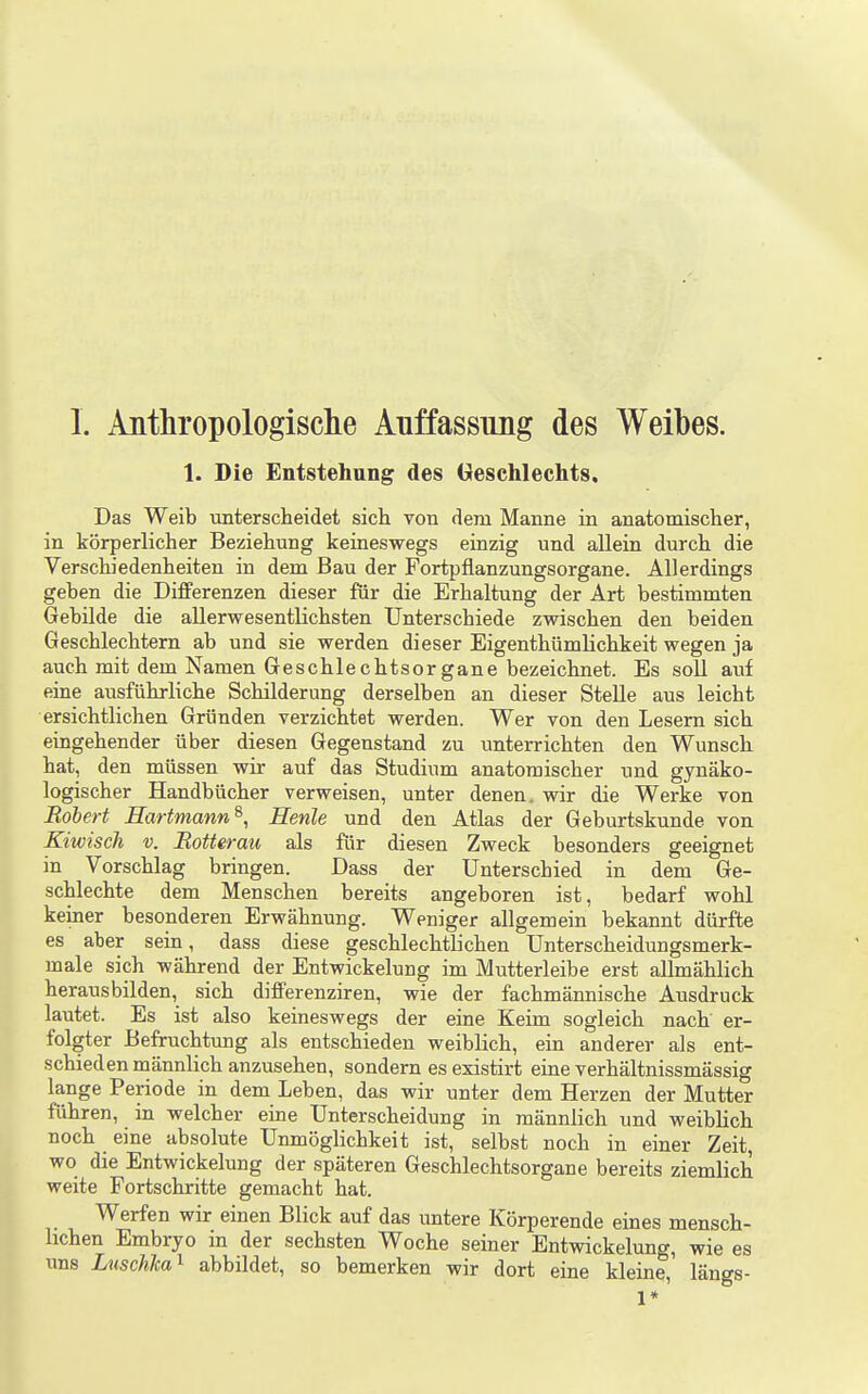 I. Anthropologische Auffassung des Weibes. 1. Die Entstehung des Geschlechts, Das Weib unterscheidet sich von dem Manne in anatomischer, in körperlicher Beziehung keineswegs einzig und allein durch die Verschiedenheiten in dem Bau der Fortpflanzungsorgane. Allerdings geben die Differenzen dieser für die Erhaltung der Art bestimmten Gebilde die allerwesentlichsten Unterschiede zwischen den beiden Geschlechtern ab und sie werden dieser Eigenthümlichkeit wegen ja auch mit dem Namen Geschlechtsorgane bezeichnet. Es soll atif eine ausführliche Schilderung derselben an dieser Stelle aus leicht ersichtlichen Gründen verzichtet werden. Wer von den Lesern sich eingehender über diesen Gegenstand zu unterrichten den Wunsch hat, den müssen wir auf das Studium anatomischer und gynäko- logischer Handbücher verweisen, unter denen, wir die Werke von Robert Eartmann^, Henle und den Atlas der Geburtskunde von Kiwisch V. Rotterau als für diesen Zweck besonders geeignet in Vorschlag bringen. Dass der Unterschied in dem Ge- schlechte dem Menschen bereits angeboren ist, bedarf wohl keiner besonderen Erwähnung. Weniger allgemein bekannt dürfte es aber sein, dass diese geschlechtlichen Unterscheidungsmerk- male sich während der Entwickelung im Mutterleibe erst allmählich herausbilden, sich differenziren, wie der fachmännische Ausdruck lautet. Es ist also keineswegs der eine Keim sogleich nach er- folgter Befruchtung als entschieden weiblich, ein anderer als ent- schieden männlich anzusehen, sondern es existirt eine verhältnissmässig lange Periode in dem Leben, das wir unter dem Herzen der Mutter führen, in welcher eine Unterscheidung in männlich und weiblich noch eine absolute Unmöglichkeit ist, selbst noch in einer Zeit, wo die Entwickelung der späteren Geschlechtsorgane bereits ziemlich weite Fortschritte gemacht hat. Werfen wir einen Blick auf das untere Körperende eines mensch- lichen Embryo in der sechsten Woche seiner Entwickelung, wie es uns Luschha^ abbildet, so bemerken wir dort eine kleine, längs-