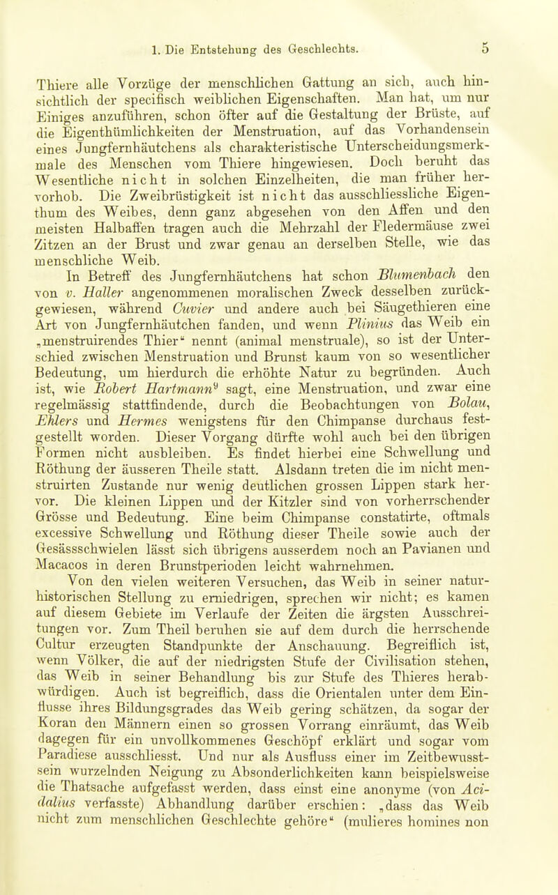 Thiere alle Vorzüge der menschlichen Gattung an sich, auch hin- sichtlich der specifisch weiblichen Eigenschaften. Man hat, um nur Einiges anzuführen, schon öfter auf die Gestaltung der Brüste, auf die Eigenthümhchkeiten der Menstruation, auf das Vorhandensein eines Jungfernhäutchens als charakteristische Unterscheidungsmerk- male des Menschen vom Thiere hingewiesen. Doch beruht das Wesentliche nicht in solchen Einzelheiten, die man früher her- vorhob. Die Zweibrüstigkeit ist nicht das ausschliessliche Eigen- thum des Weibes, denn ganz abgesehen von den Äffen und den meisten Halbaffen tragen auch die Mehrzahl der Fledermäuse zwei Zitzen an der Brust und zwar genau an derselben Stelle, wie das menschliche Weib. In Betreff des Jungfernhäutchens hat schon Blumenbacli den von V. Haller angenommenen morahschen Zweck desselben zurück- gewiesen, während Cuvier und andere auch bei Säugethieren eme Art von Jungfernhäutchen fanden, und wenn Plinius das Weib ein ,menstruirendes Thier nennt (animal menstruale), so ist der Unter- schied zwischen Menstruation und Brunst kaum von so wesentlicher Bedeutung, um hierdurch die erhöhte Natur zu begründen. Auch ist, wie Robert Eartmann^ sagt, eine Menstruation, und zwar eine regelmässig stattfindende, durch die Beobachtungen von Bolau, Ehlers und Hermes wenigstens für den Chimpanse durchaus fest- gestellt worden. Dieser Vorgang dürfte wohl auch bei den übrigen Formen nicht ausbleiben. Es findet hierbei eine Schwellung und Eöthung der äusseren Theile statt. Alsdann treten die im nicht men- struirten Zustande nur wenig deutlichen grossen Lippen stark her- vor. Die kleinen Lippen und der Kitzler sind von vorherrschender Grösse und Bedeutung. Eine beim Chimpanse constatirte, oftmals excessive Schwellung und Röthung dieser Theile sowie auch der Gesässschwielen lässt sich übrigens ausserdem noch an Pavianen und Macacos in deren Brunstperioden leicht wahrnelimem Von den vielen weiteren Versuchen, das Weib in seiner natur- historischen Stellung zu erniedrigen, sprechen wir nicht; es kamen auf diesem Gebiete im Verlaufe der Zeiten die ärgsten Ausschrei- tungen vor. Zum Theil beruhen sie auf dem durch die herrschende Cultur erzeugten Standpunkte der Anschauung. Begreiflich ist, wenn Völker, die auf der niedrigsten Stufe der Givilisation stehen, das Weib in seiner Behandlung bis zur Stufe des Thieres herab- würdigen. Auch ist begreiflich, dass die Orientalen unter dem Ein- flüsse ihres Bildungsgrades das Weib gering schätzen, da sogar der Koran den Männern einen so grossen Vorrang einräumt, das Weib dagegen für ein unvoUkommenes Geschöpf erklärt und sogar vom Paradiese ausschliesst. Und nur als Ausfluss einer im Zeitbewusst- sein wurzelnden Neigung zu Absonderhchkeiten kann beispielsweise die Thatsache aufgefasst werden, dass einst eine anonyme (von Aci- dalius verfasste) Abhandlung darüber erschien: „dass das Weib nicht zum menschlichen Geschlechte gehöre (mulieres horaines non
