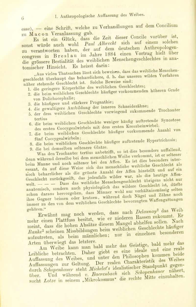 esse), — eine Schrift, welche zu Verhandhingen auf dem ConciUum zu Macou Veranlassung gah. ^ •, -i Es ist ein Glück, dass die Zeit dieser Concile vorüber ist, sonst wüi-de auch wohl Paul Älhrecht sich auf einem solchen zu verantworten haben, der auf dem deutschen Anthropologen- Jon Jress in Breslau im Jahre 1884 emen Vortrag hielt über die 'grössere Bestialität des weiblichen Menschengeschlechtes m ana- tomischer Hinsicht. Es heisst darm: Aus vielen Thatsachen lässt sich beweisen, dass das weibliche Menschen- geschifcM IbtLupt das beharrlichere, d. h. das unseren wilden Vorfahren näher stehende Geschlecht ist. ß^«^'^?. ^^^^Z , . 1 die geringere Körperhöhe des weiblichen Geschlechtes, 2: die beim weiblichen Geschlechte häufiger vorkommenden höheren Grade von Dolichocephalie; 3 die häufigere und stärkere Prognathie; 4. die gewaltigere Ausbildung der inneren Schneidezahne; I der dem weiblichen Geschlechte voi-wiegend zukommende Trochanter 6 difjeim weiblichen Geschlechte weniger häufig auftretende Synostose ' des ersten Coccygealwirbels mit dem ersten Kreuzbeinwirbel; 7 Te beim weiblichen Geschlechte häufiger vorkommende Anzahl von 8 ^iSÄi^'^^eschlechte häufiger auftretende Hypertrichosis; ' ^iÄ;:::tÄ —. - ^r^^?^^°t^StÄ denn während derselbe bei dem -enschlichen Weibe --.^^^^^d inTe beim Manne und noch seltener bei den ^^If-J'^'^^^l^t^^^^^ als essant, da auf diese Weise sich das ^^-^^f A h nst^^^^^ auf ein noch beharrlicher als die g^'ö^^^^e Anzahl der Affen hins eilt u^^^^ Geschlecht zurückgreift, das jedenfalls wi der war als di heut „elt Dass das weibliche Menschengeschlecht ubn^ens Inatomisch, sondern auch physiologisch schon daraius hervorgehen, dass Männer woh nur J-^f ^^^^Ihf/^^eh !^::rÄr::eiSrbeÄettr^:i™^ Erwähnt mag noch werden, dass nach ^^^Ä mehr einen Plattfuss besitzt, wie er er f Ra^^'^^^^^^ meint, dass die hohen Absätze diesem ff^ f S Eanlce^ scheinen Missbildungen bemi -f^^^^^ £ besonderen aufzutreten, als beün männlichen; nur in emzemen Arten überwiegt das letztere. n^^ofio-P bald mehr das Am Weibe kann man bald mehr das Geistige, bald n^e Leibliche betrachten. Daher giebt es eme ideale und me real Auffassung des Weibes, und unter den P^J^^^f P^^^^t dS'Veibes Auffassungen zur Geltung. Der ,^•«^1,'^^ .^^^^^fgegen- durch Schopenhauer steht 31khclef's fnähert, üljer. Und während v. Baerenhach sich ff^^'^^g'^^-^^ubalten. sucht Lohe in seinem „Mikrokosmus» die rechte Mitte emzuna