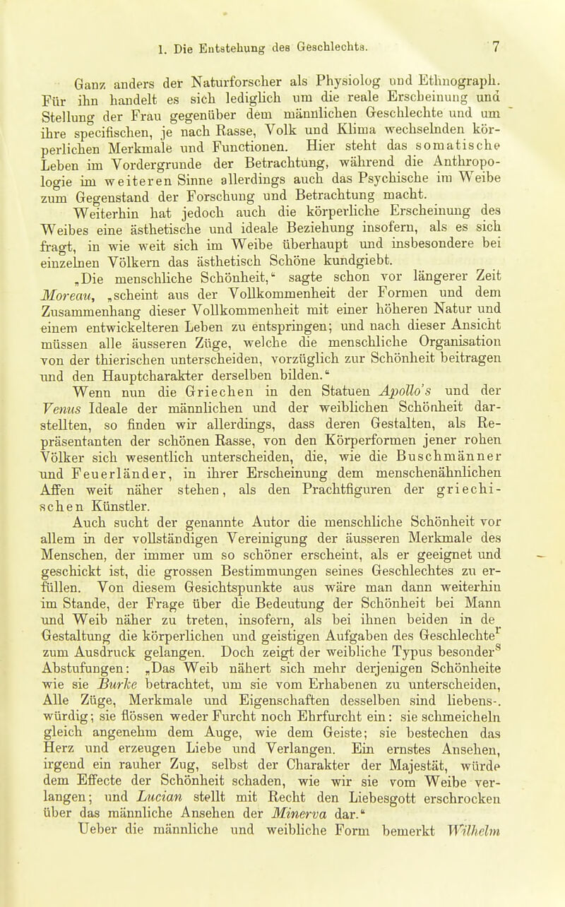 Ganz anders der Naturforscher als Physiolog und Ethnograph. Für ihn handelt es sich ledigUch um die reale Erscheinung und Stelluno- der Frau gegenüber dem männlichen Geschlechte und um ihre specifischen, je nach Rasse, Volk und Klima wechsekiden kör- perlichen Merkmale und Functionen. Hier steht das somatische Leben im Vordergrunde der Betrachtung, während die Anthropo- logie im weiteren Sinne allerdings auch das Psychische im Weibe zum Gegenstand der Forschung und Betrachtung macht. Weiterhin hat jedoch auch die körperliche Erscheinmig des Weibes eine ästhetische und ideale Beziehung insofern, als es sich fragt, in wie weit sich im Weibe überhaupt und insbesondere bei einzelnen Völkern das ästhetisch Schöne kundgiebt. „Die menschliche Schönheit, sagte schon vor längerer Zeit Moreau, „scheint aus der Vollkommenheit der Formen und dem Zusammenhang dieser Vollkommenheit mit einer höheren Natur und einem entwickelteren Leben zu entspringen; und nach dieser Ansicht müssen alle äusseren Züge, welche die menschliche Organisation von der thierischen unterscheiden, vorzüglich zur Schönheit beitragen und den Hauptcharakter derselben bilden. Wenn nun die Griechen in den Statuen Apollos und der Venns Ideale der männlichen und der weiblichen Schöaheit dar- stellten, so finden wir allerdings, dass deren Gestalten, als Re- präsentanten der schönen Rasse, von den Körperformen jener rohen Völker sich wesentlich unterscheiden, die, wie die Buschmänner und Feuerländer, in ihrer Erscheinung dem menschenähnlichen Affen weit näher stehen, als den Prachtfiguren der griechi- schen Künstler. Auch sucht der genannte Autor die menschliche Schönheit vor allem in der vollständigen Vereinigung der äusseren Merkmale des Menschen, der immer um so schöner erscheint, als er geeignet und geschickt ist, die grossen Bestimmungen seines Geschlechtes zu er- flillen. Von diesem Gesichtspunkte aus wäre man dann weiterhin im Stande, der Frage über die Bedeutung der Schönheit bei Mann und Weib näher zu treten, insofern, als bei ihnen beiden in de _ Gestaltung die körperlichen und geistigen Aufgaben des Geschlechte^ zum Ausdruck gelangen. Doch zeigt der weibliche Typus besonder''' Abstufungen: „Das Weib nähert sich mehr derjenigen Schönheite wie sie BurJce betrachtet, um sie vom Erhabenen zu unterscheiden, Alle Züge, Merkmale und Eigenschaften desselben sind liebens-. würdig; sie flössen weder Furcht noch Ehrfurcht ein: sie schmeicheln gleich angenehm dem Auge, wie dem Geiste; sie bestechen das Herz und erzeugen Liebe und Verlangen. Ein ernstes Ansehen, irgend ein rauher Zug, selbst der Charakter der Majestät, würde dem Effecte der Schönheit schaden, wie wir sie vom Weibe ver- langen; und Lucian stellt mit Recht den Liebesgott erschrocken über das männliche Ansehen der Minerva dar. Ueber die männliche und weibliche Form bemerkt Wilhelm