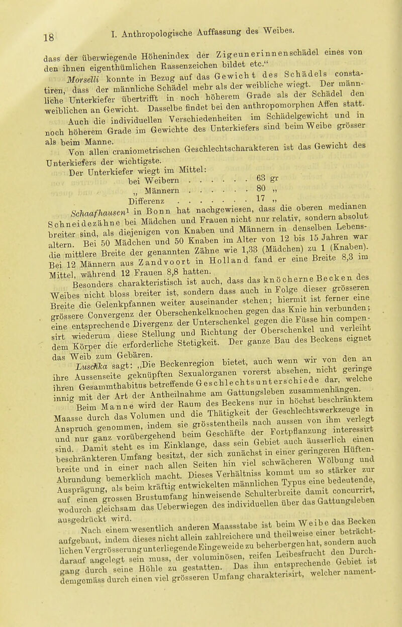 dass der überwiegende Höbenindex der Zigeuneriiinenscbädel eines von den ihnen eigenthümlichen Rassenzeicben bildet etc. Morselli konnte in Bezug auf das Gewicht des Schädels consta- tiren dass der männliche Schädel mehr als der weibliche wiegt Der mann- che Unterkiefer übertrifft in noch höheiem Gi-ade als der Schädel den weiblichen an Gewicht. Dasselbe findet bei den anthropomorphen Affen s att. Auch die individuellen Verschiedenheiten im Schade gewicht und m noch hScret Grade im Gewichte des Unterkiefers sind beimWe.be grosser '''iTn'craniometrischen Geschlechtscharakteren ist das Gewicht des Unterkiefers der wichtigste. Der Unterkiefer wiegt im Mittel: bei Weibern 66 gr „ Männern 80 „ Differenz 17 „ ^nhnafhausen^ in Bonn hat nachgewiesen, dass die oberen medianen Schneidetähn bei Mädchen und Frauen nicht nur relativ, -ndem absohat bretr ld, als diejenigen von Knaben und Männern in ^^^^^^ ; 11 Tioi =in Mädchen und 50 Knaben im Alter von 12 bis 15 Jaüren war S;ittler BreHe dei genannten Zähne wie 1,33 (Mädchen) zu 1 (Knaben). Bei Tfilnnein aus Za'ndvoort in Holland fand er eine Breite 8,3 im Tw^n-ol wätivpnd 12 Frauen 8,8 hatten. BelX charakteristis'ch ist auch, dass das knöcherne Becken des Weibes Seit bloss breiter ist, sondern dass auch in Folge .fe-^ grosse en dem ^Sr die erfordeSichf Stetigkeit. Der ganze Bau des Beckens eignet ^Luscnrs?S^S(e Beckenregion bietet, auch wenn wir von den an =Äem Maas^P^^Vo-^l - ~ rÄ —g|^°=;r^^^0^äfte .^^^^^^ sind. Damit ^'^^^^^^l^^^^^^^ in einer geringeren Hüften- beschrankteren Umfang besitzt aer schwächeren Wölbung und breite und m einer ^^J^^^f ^^^j^^^ f^^^ältniss kommt um so stärker zur ÄSÄÄrrSÄ^aasGattungsleben ^^^Sl::.esentlich anderen—.!. aufgebaut, indem dieses nicht allein zahlreichere und t^^^j;'^ J'^^^^,,^ ^„eh liehen VergrösserungunterliegendeEingeweidezubeherb^^^^^^^^^ daraaf angelegt sein muss, der voluminösen reifen L^^be^^^^^^^^^ g^y^^ gang durch seine Höhle zu gestatten. Das ihm , „ament- denigemäss durch einen viel grösseren Umfang charaktensirt, welcher nament