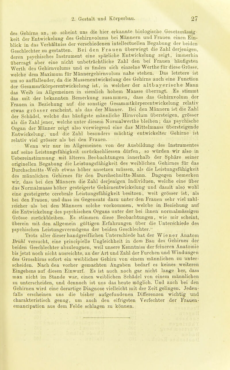 des Gehirns an, so scheint uns die hier erkannte biologische Gesetzmässig- keit der Entwickelung des Gehirnvolums bei Männern und Frauen einen Ein- blick in das Verhältniss der verschiedenen intellectuellen Begabung der beiden Geschlechter zu gestatten. Bei den Frauen überwiegt die Zahl derjenigen, deren psychisches Instrument eine spärliche Entwickelung zeigt, immerhin überragt aber eine nicht unbeträchtliche Zahl den bei Frauen häufigsten Werth des Gehirnvolums und es finden sich einzelne Werthe für diese Grösse, welche dem Maximum für Männergehirnvolum nahe stehen. Das letztere ist um so auffallender, da die Massenentwickelung des Gehirns auch eine Function der Gesammtkörperentwickelung ist, in welcher der altbayerische Mann das Weib im Allgemeinen in ziemlich hohem Maasse überragt. Es stimmt das mit der bekannten Bemerkung zusammen, dass das Gehirnvolum der Frauen in Beziehung auf die sonstige Gesammtkörperentwickelung relativ etwas grösser erscheint, als das der Männer. Bei den Männern ist die Zahl der Schädel, welche das häufigste männliche Hirnvolum übersteigen, grösser als die Zahl jener, welche unter diesem Normalwerthe bleiben; das psychische Organ der Männer zeigt also vorwiegend eine das Mittelmaass übersteigende Entwickelung, und die Zahl besonders mächtig entwickelter Gehirne ist relativ viel grösser als bei den Frauen. Wenn wir nur im Allgemeinen von der Ausbildung des Instrumentes auf seine Leistungsfähigkeit zurückschliessen dürfen, so würden wir also in Uebereinstimmung mit älteren Beobachtungen innerhalb der Sphäre seiner originellen Begabung die Leistungsfähigkeit des weiblichen Gehirnes für das Durchschnitts -Weib etwas höher ansetzen müssen, als die Leistungsfähigkeit des männlichen Gehirnes für den Durchschnitts-Mann. Dagegen bemerken wir, dass bei den Männern die Zahl derjenigen Individuen, welche eine über das Normalmaass höher gesteigerte Gehirnentwickelung und damit also wohl eine gesteigerte cerebrale Leistungsfähigkeit besitzen, weit grösser ist, als bei den Frauen, und dass im Gegensatz dazu unter den Frauen sehr viel zahl- reicher als bei den Männern solche vorkommen, welche in Beziehung auf die Entwickelung des psychischen Organs unter der bei ihnen normalmässigen Grösse zurückbleiben. Es stimmen diese Beobachtungen, wie mir scheint, überein mit den allgemein gültigen Erfahrungen über die Unterschiede des psychischen Leistungsvermögens der beiden Geschlechter.- Trotz aller dieser handgreiflichen Unterschiede hat der Wiener Anatom Brühl versucht, eine principieUe Ungleichheit in dem Bau des Gehirnes der beiden Geschlechter abzuleugnen, weil unsere Kenntniss der feineren Anatomie bis jetzt noch nicht ausreichte, an der Art und Zahl der Furchen und Windungen des Grosshirns sofort ein weibliches Gehirn von einem männlichen zu unter- scheiden. Nach den vorher gemachten Angaben bedarf es keines weiteren Eingehens auf diesen Einwurf. Es ist auch noch gar nicht lange her, dass man nicht im Stande war, einen weiblichen Schädel von einem männlichen zu unterscheiden, und dennoch ist uns das heute möglich. Und auch bei den Gehirnen wird eine derartige Diagnose vielleicht mit der Zeit gelingen. Jeden- falls erscheinen uns die bisher aufgefundenen Differenzen wichtig und charakteristisch genug, um auch den eifrigsten Verfechter der Frauen- emancipation aus dem Felde schlagen zu können.