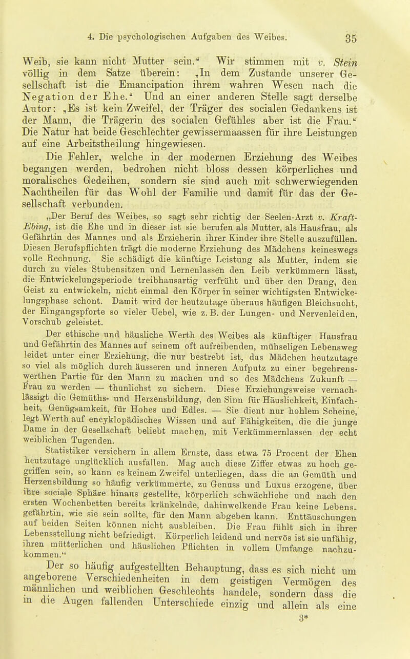 Weib, sie kann nicht Mutter sein. Wir stimmen mit v. Stein völlig in dem Satze überein: „In dem Zustande unserer Ge- sellschaft ist die Emancipation ihrem wahren Wesen nach die Negation der Ehe. Und an einer anderen Stelle sagt derselbe Autor: ,Es ist kein Zweifel, der Träger des socialen Gedankens ist der Mann, die Trägerin des socialen Gefühles aber ist die Frau. Die Natur hat beide Geschlechter gewissermaassen für ihre Leistungen auf eine Arbeitstheilung hingewiesen. Die Fehler, welche in der modernen Erziehung des Weibes begangen werden, bedrohen nicht bloss dessen körperliches und moralisches Gedeihen, sondern sie sind auch mit schwerwiegenden Nachtheüen für das Wohl der Familie und damit für das der Ge- sellschaft verbunden. „Der Beruf des Weibes, so sagt sehr richtig der Seelen-Arzt v. Kraft- Ebing, ist die Ehe und in dieser ist sie berufen als Mutter, als Hausfrau, als Gefährtin des Mannes und als Erzieherin ihrer Kinder ihre Stelle auszufüllen. Diesen Berufspflichten trägt die moderne Erziehung des Mädchens keineswegs volle Rechnung. Sie schädigt die künftige Leistung als Mutter, indem sie durch zu vieles Stubensitzen und Lernenlassen den Leib verkümmern lässt, die Entwickelungsperiode treibhausartig verfrüht und über den Drang, den Geist zu entwickeln, nicht einmal den Körper in seiner wichtigsten Entwicke- lungsphase schont. Damit wird der heutzutage überaus häufigen Bleichsucht, der Eingangspforte so vieler Uebel, wie z. B. der Lungen- und Nervenleiden, Vorschub geleistet. Der ethische und häusliche Werth des Weibes als künftiger Hausfrau und Gefährtin des Mannes auf seinem oft aufreibenden, mühseligen Lebensweg leidet unter einer Erziehung, die nur bestrebt ist, das Mädchen heutzutage so viel als möglich durch äusseren und inneren Aufputz zu einer begehrens- werthen Partie für den Mann zu machen und so des Mädchens Zukunft — Frau zu werden — thunlichst zu sichern. Diese Erziehungsweise vernach- lässigt die Gemüths- und Herzensbildung, den Sinn für Häuslichkeit, Einfach- heit, Genügsamkeit, für Hohes und Edles. — Sie dient nur hohlem Scheine, legt Werth auf encyklopädisches Wissen und auf Fähigkeiten, die die junge Dame in der Gesellschaft beliebt machen, mit Verkümmernlassen der echt weiblichen Tugenden. Statistiker versichern in allem Ernste, dass etwa 75 Procent der Ehen heutzutage unglücklich ausfallen. Mag auch diese Ziffer etwas zu hoch ge- griffen sein, so kann es keinem Zweifel unterliegen, dass die an Gemüth und Herzensbildung so häufig verkümmerte, zu Genuss und Luxus erzogene, über ihre sociale Sphäre hinaus gestellte, körperlich schwächliche und nach den ersten Wochenbetten bereits kränkelnde, dahinwelkende Frau keine Lebens- gefährtin, wie sie sein sollte, für den Mann abgeben kann. Enttäuschungen aut beiden Seiten können nicht ausbleiben. Die Frau fühlt sich in ihrer Lebensstellung nicht befriedigt. Körperlich leidend und nervös ist sie unfähig Ihren mütteriichen und häuslichen Pflichten in vollem Umfange nachzu- kommen. Der so häufig aufgesteUten Behauptung, dass es sich nicht um angeborene Verschiedenheiten in dem geistigen Vermögen des männlichen und weiblichen Geschlechts handele, sondern dass die m die Augen fallenden Unterschiede einzig imd allein als eine 3*