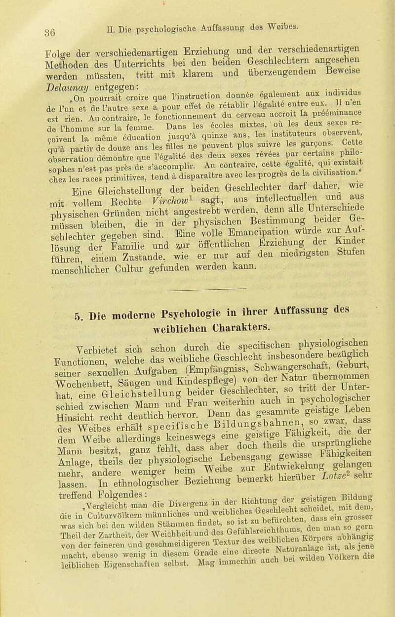 gg II. Die psychologische Auffassung des Weibes. Folo-e der verschiedenartigen Erziehung und der verschiedenartigen Methoden des Unterrichts bei den beiden Geschlechtern angesehen werden müssten, tritt mit klarem und überzeugendem Beweise Delaunay entgegen: , , ^ • a-„;a,.o On pouaait croire que l'instruction donnfee egalement aux mdmdus de l'u^ et del'autre sexe a pour effet de retablir l'egahte entre eux. II n eu est rien. Au contraire, le fonctionnement du cerveau accroit la in-eemiuance de l'homme sur la femme. Dans les ecoles tnixtes, ' ou les deux sexes re- oi ent la meme education jusqu'ä quinze ans, -^^^tuteurs observent qu'ä partirdedouze ans les filles ne peuvent plus smvre les gar9ons Ge te obserJationdemontreque l'egalite des deux sexes revees Pa-^^.^ertains philo^ Toles B'est pas pres de s'accomplir. Au contrau-e, cette egalite, qui ex stait chezTes races^rinütives, tend ä disparaitre avec les progres de la cmhsabon. Eine Gleichstellung der beiden Geschlechter darf daher wie mit vollem Rechte Virchow^ sagt, aus intellectuellen und aus piysi-l^en Gründen nicht angestrebt werden, ^enn alle Unterschie^^^ müssen bleiben, die in der physischen Bestunmuug beider Ge schlechter gegeben sind. Eine volle Emancipation wurde zui Aui- Ssung der^ Familie und ^ur öffentlichen Erziehung der Kinder Sen, einem Zustande, wie er nur auf den medrigsten Stufen menschlicher Cultur gefunden werden kann. 5. Die moderne Psychologie in ihrer Auffassnng des weiblichen Charakters. Verbietet sich schon durch die specifischen physiologischen Functionen welche das weibHche Geschlecht insbesondere bezüglich 2Lr sexueUen Aufgaben (Empfängniss, Schwangerschaft, Geburt WoLXe^t Säugen'und Klndespflege) von d.- ^^^^l—, hat eine Gleichstellung beider Geschlechter, so tritt dei unter SieHwLtuVn J Fm, weiteren a^^^^^^ Hinsicht recht deutlich hervor. Denn das gesammte geistige i^eoen mehr, andere weniger beim vveioe -iui ^ . ., ? 2 oelu- lassen. In ethnolog^cher Beziehung bemerkt hierubei LoLe sein treffend Folgendes: . mMnn'r der geistigen Bildung ,Yergleicht man die Divergenz ^-^ ^ f'^Zllel^ s'Lidet, mit dem, die in Culturvölkem mäunbches »^'^^^7^'^'^^' , ^^^^ dass ein grosser was sich bei den wilden Stän.meu findet, so ist zu te^i a S Theil der Zartheit, der Weichheit und des GefaWsreich to, den ^ von der feineren und geschmeidigeren Te..tur «^^-^^^^^^^^^tl Je ^ als jene ..acht, ebenso wenig in diesem Grade eme f.'^'^^J^f ^^JtvTdln Vm leiblichen Eigenschaften selbst. Mag immerhin auch bei wuucu