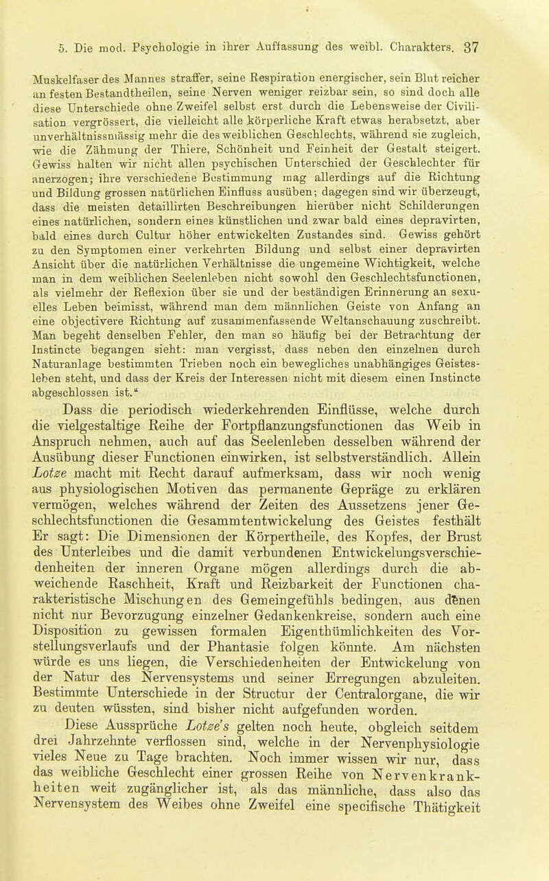 Muskelfaser des Mannes straffer, seine Respiration energischer, sein Blut reicher an festen Bestandtheilen, seine Nerven weniger reizbar sein, so sind doch alle diese Unterschiede ohne Zweifel selbst erst durch die Lebensweise der Civili- sation vergrössert, die vielleicht alle körperliche Kraft etwas herabsetzt, aber unverhältnissniässig mehr die des weiblichen Geschlechts, während sie zugleich, wie die Zähmung der Thiere, Schönheit und Feinheit der Gestalt steigert. Gewiss halten wir nicht allen psychischen Unterschied der Geschlechter für anerzogen; ihre verschiedene Bestimmung mag allerdings auf die Richtung und Bildung grossen natürlichen Einfluss ausüben; dagegen sind wir überzeugt, dass die meisten detaillirten Beschreibungen hierüber nicht Schilderungen eines natürlichen, sondern eines künstlichen und zwar bald eines depravirten, bald eines durch Cultur höher entwickelten Zustandes sind. Gewiss gehört zu den Symptomen einer verkehrten Bildung und selbst einer depravirten Ansicht über die natürlichen Verhältnisse die ungemeine Wichtigkeit, welche man in dem weiblichen Seelenleben nicht sowohl den Geschlechtsfunctionen, als vielmehr der Reflexion über sie und der beständigen Erinnerung an sexu- elles Leben beimisst, während man dem männlichen Geiste von Anfang an eine objectivere Richtung auf zusardmenfassende Weltanschauung zuschreibt. Man begeht denselben Fehler, den man so häufig bei der Betrachtung der Instincte begangen sieht: man vergisst, dass neben den einzelnen durch Naturanlage bestimmten Trieben noch ein bewegliches unabhängiges Geistes- leben steht, und dass der Kreis der Interessen nicht mit diesem einen Instincte abgeschlossen ist. Dass die periodisch wiederkehrenden Einflüsse, welche durch die vielgestaltige Reihe der Fortpflanzungsfiinctionen das Weib in Anspruch nehmen, auch auf das Seelenleben desselben während der Ausübung dieser Functionen einwirken, ist selbstverständlich. AUeiu Lotse macht mit Recht darauf aufmerksam, dass wir noch wenig aus physiologischen Motiven das permanente Gepräge zu erklären vermögen, welches während der Zeiten des Aussetzens jener Ge- schlechtsfunctionen die Gesammtentwickelung des Geistes festhält Er sagt: Die Dimensionen der Körpertheile, des Kopfes, der Brust des Unterleibes und die damit verbundenen Entwickelungsverschie- denheiten der inneren Organe mögen allerdings durch die ab- weichende Raschheit, Kraft und Reizbarkeit der Functionen cha- rakteristische Mischungen des Gemeingefühls bedingen, aus d^nen nicht nur Bevorzugung einzelner Gedankenkreise, sondern auch eine Disposition zu gewissen formalen Eigenthtimlichkeiten des Vor- steUungsverlaufs und der Phantasie folgen könnte. Am nächsten würde es uns liegen, die Verschiedenheiten der Bntwickelung von der Natur des Nervensystems und seiner Erregungen abzuleiten. Bestimmte Unterschiede in der Structur der Gentraiorgane, die wir zu deuten wüssten, sind bisher nicht aufgefunden worden. Diese Aussprüche Lotse s gelten noch heute, obgleich seitdem drei Jahrzehnte verflossen sind, welche in der Nervenphysiologie vieles Neue zu Tage brachten. Noch immer wissen wir nur, dass das weibliche Geschlecht einer grossen Reihe von Nervenkrank- heiten weit zugänglicher ist, als das männliche, dass also das Nervensystem des Weibes ohne Zweifel eine specifische Thätigkeit