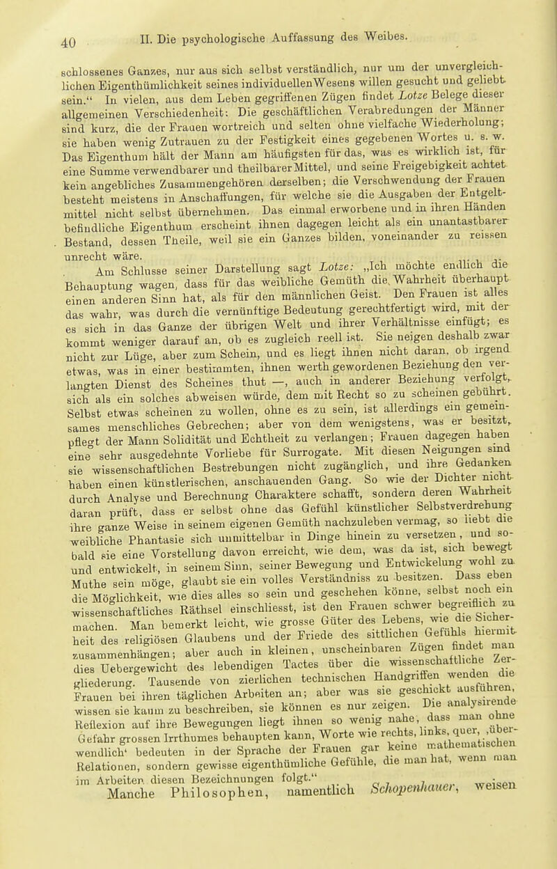 schlossenes Ganzes, nur aus sich selbst verständlich, nur um der unvergleich- Uchen Ei-renthümlichkeit seines individuellen Wesens willen gesucht und gehebt sein  In vielen, aus dem Leben gegriffenen Zügen findet Lotze Belege dieser allgemeinen Verschiedenheit: Die geschäftlichen Verabredungen der Manner sind kurz, die der Frauen wortreich und selten ohne vielfache Wiederholung; sie haben wenig Zutrauen zu der Festigkeit eines gegebenen Wortes u. s w. Das Eigenthum hält der Mann am häufigsten für das, was es wirkhch ist tur eine Summe verwendbarer und theilbarer Mittel, und seine Freigebigkeit achtet kein angebliches Zusammengehören derselben; die Verschwendung der Frauen besteht meistens in Anschaftungen, für welche sie die Ausgaben der Entgelt- mittel nicht selbst übernehmen. Das einmal erworbene und in ihren Händen befiudliche Eio-enthum erscheint ihnen dagegen leicht als ein unantastbarer Bestand, dessen Tüeile, weil sie ein Ganzes bilden, voneinander zu reissen unrecht wäre. n- i. j- Am Schlüsse seiner Darstellung sagt Lotze: „Ich möchte en.lhch die Behauptung wagen, dass für das weibliche Gemüth die. Wahrheit überhaupt einen anderen Sinn hat, als für den männlichen Geist. Den Frauen ist alles das wahr was durch die vernünftige Bedeutung gerechtfertigt wird, mit der es sich in das Ganze der übrigen Welt und ihrer Verhältnisse einfügt; es kommt weniger darauf an, ob es zugleich reell ist. Sie neigen deshalb zwar nicht zur Lüge, aber zum Schein, und es liegt ihnen nicht daran, ob irgend etwas, was in einer bestimmten, ihnen werth gewordenen Beziehung den ver- langten Dienst des Scheines thut -, auch in anderer Beziehung verlolgt, sich als ein solches abweisen würde, dem mit Recht so zu scheinen gebührt. Selbst etwas scheinen zu wollen, ohne es zu sein, ist allerdings ein gemein- sames menschliches Gebrechen; aber von dem wenigstens, was er besitzt, püe<^t der Mann Solidität und Echtheit zu verlangen; Frauen dagegen haben eine sehr ausgedehnte Vorliebe für Surrogate. Mit diesen Neigungen sind sie wissenschaftlichen Bestrebungen nicht zugängUch, und ihre Gedanken haben einen künstlerischen, anschauenden Gang. So wie der Dichter nicht durch Analyse und Berechnung Charaktere schafft, sondern deren Wahrheit daran prüft, dass er selbst ohne das Gefühl künstlicher Selbstverdrehung ihre ganze Weise in seinem eigenen Gemüth nachzuleben vermag, so liebt die weibliche Phantasie sich unmittelbar in Dinge hinein zu versetzen, und so- bald sie eine Vorstellung davon erreicht, wie dem, was da ist, sich bewegt und entwickelt, in seinem Sinn, seiner Bewegung und Entwickelung wohl zu Muthe sein möge, glaubt sie ein volles Verständnis« zu besitzen Dass eben die Mö<^Uchkeit wie dies alles so sein und geschehen könne, selbst noch ein wissenrchaftUches Räthsel einschliesst, ist den Frauen fbegj-e^fhch zu machen. Man bemerkt leicht, wie grosse Guter Lebens, wie d e Sic^^^^ heit des religiösen Glaubens und der Friede des sitthchen Gefühls h.eimit zu a~hä?gen; aber auch in kleinen, unscheinbaren Zügen finde man dies Uebergewicht des lebendigen Tactes über die ^-«.^^^^^^ '^^^^^^ % gliederung. Tausende von zierlichen technischen Handgriffen wenden d^e Frauen bd ihren täglichen Arbeiten an; aber was sie S-^'^^ff .^^^^^^^^^ wissen sie kaum zu beschreiben, sie können es nur zeigen. Die «^^^ne^de Reüexion auf ihre Bewegungen liegt ihnen so wenig ^f^^'^l'''^^'' ^r Gefahr grossen Irrthumes behaupten kann, Worte wie rechts, l-j^«' J wendlich' bedeuten in der Sprache der Frauen gar keine '^-^f^'^-^^^^^^^^ Relationen, sondern gewisse eigenthümliche Gefühle, die man hat, wenn man im Arbeiten diesen Bezeichnungen folgt. ^„7,„„«,. wpispii Manche Philosophen, namenthch Schopenhaue,, weisen