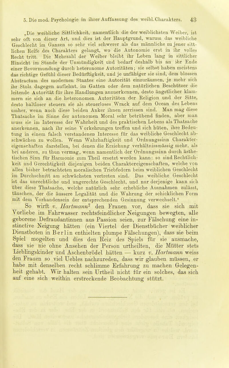 „Die weibliche Sittlichkeit, namentlich die der weiblichsten Weiber, ist sehr oft von dieser Art, und dies ist der Hauptgrund, warum das weibliche Geschlecht im Ganzen so sehr viel schwerer als das männliche zu jener sitt- lichen Eeife des Charakters gelangt, wo die Autonomie erst in ihr volles Hecht tritt. Die Mehrzahl der Weiber hleibt ihr Leben lang in .sittlicher Hinsicht im Stande der Unmündigkeit und bedarf deshalb bis an i-hr Ende einer Bevormundung durch heteronome Autoritäten; sie selbst haben meistens das richtige Gefühl dieser Bedürftigkeit, und je unfähiger sie sind, dem blossen Abstractum des modernen Staates eine Autorität einzuräumen, je mehr sich ihr Stolz dagegen auflehnt, im Gatten oder dem natürlichen Beschützer die leitende Autorität für ihre Handlungen anzuerkennen, desto ängstlicher klam- mem sie sich an die heteronomen Autoritäten der Eeligion und der Sitte, desto haltloser steuern sie als steuerloses Wrack auf dem Ocean des Lebens umher, wenn auch diese beiden Anker ihnen zerrissen sind. Man mag diese Thatsache im Sinne der autonomen Moral sehr betrübend finden, aber man muss sie im Interesse der Wahrheit und des praktischen Lebens als Thatsache anerkeimen, nach ihr seine V orkehrungen treffen und sich hüten, ihre Bedeu- tung in einem falsch verstandenen Interesse für das weibliche Geschlecht ab- schwächen zu woUen. Wenn Wahrhaftigkeit und Ordnungssinn Charakter- eigenschaften darstellen, bei denen die Erziehung verhältnissmässig mehr, als bei anderen, zu thun vermag, wenn namentlich der Ordnungssinn durch ästhe- tischen Sinn für Harmonie zum Theü ersetzt werden kann: so sind Rechtlich- keit und Gerechtigkeit diejenigen beiden Charaktereigenschaften, welche von allen bisher betrachteten moralischen Triebfedern beim weiblichen Geschlecht im Durchschnitt am schwächsten vertreten sind. Das weibliche Geschlecht ist das unrechtliche und ungerechte Geschlecht, und nur derjenige kann sich über diese Thatsache, welche natürlich sehr erhebliche Ausnahmen zulässt, täuschen, der die äussere Legalität und die Wahrung der schicklichen Form mit dem Vorhandensein der entsprechenden Gesinnung verwechselt. So wirft V. Hartmann^ den Frauen vor, dass sie sich, mit Vorliebe im Fahrwasser rechtsfeindlicher Neigmigen bewegten, alle geborene Defraudantinnen aus Passion seien, zur Fälschung eine in- stinctive Neigung hätten (ein Viertel der Dienstbücher weiblicher Dienstboten in Berlin enthielten plumpe Fälschungen), dass sie beim Spiel mogelten und dies den Reiz des Spiels fiir sie ausmache, dass sie nie ohne Ansehen der Person urtheüten, die Mütter stets LiebHngskinder und Aschenbrödel hätten — kurz v. Hartmann weiss den Frauen so viel Uebles nachzureden, dass wir glauben müssen, er habe mit denselben recht schlimme Erfahrung zu machen Gelegen- heit gehabt. Wir halten sein Urtheil nicht für ein solches, das sich auf eine sich weithin erstreckende Beobachtung stützt.