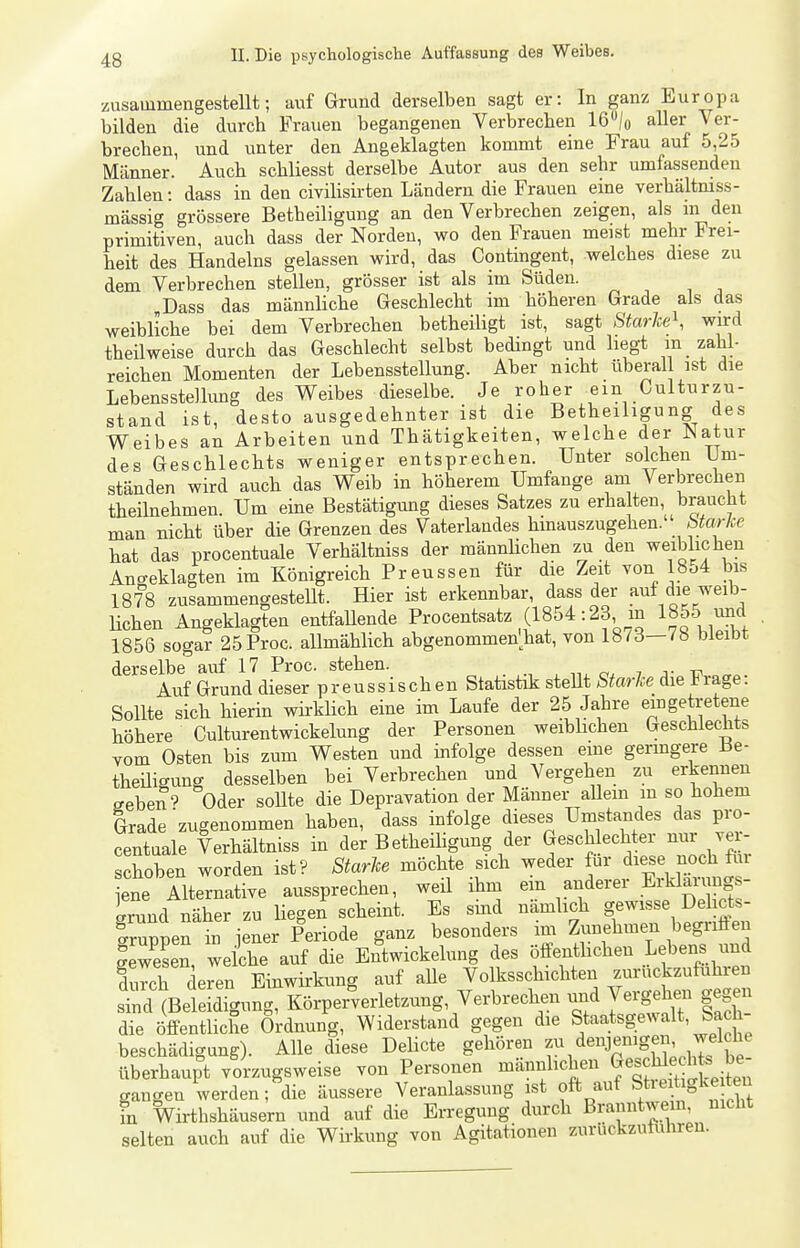 zusammengestellt; auf Grund derselben sagt er: In ganz Europa bilden die durch Frauen begangenen Verbrechen 16/o aller Ver- brechen, und unter den Angeklagten kommt eine Frau auf 5,25 Männer. Auch schliesst derselbe Autor aus den sehr umfassenden Zahlen: dass in den civilisirten Ländern die Frauen eine verhältniss- mässig grössere Betheiligung an den Verbrechen zeigen, als m den primitiven, auch dass der Norden, wo den Frauen meist mehr Frei- heit des Handelns gelassen wird, das Contingent, welches diese zu dem Verbrechen stellen, grösser ist als im Süden. „Dass das männliche Geschlecht im höheren Grade als das weibliche bei dem Verbrechen betheiligt ist, sagt Starke^, wird theilweise durch das Geschlecht selbst bedingt und hegt m zahl- reichen Momenten der Lebensstellung. Aber nicht überall ist die Lebensstellung des Weibes dieselbe. Je roher ein Gulturzu- stand ist, desto ausgedehnter ist die Betheiligung des Weibes an Arbeiten und Thätigkeiten, welche der Natur des Geschlechts weniger entsprechen. Unter solchen Um- ständen wird auch das Weib in höherem Umfange am Verbrechen theilnehmen. Um eine Bestätigung dieses Satzes zu erhalten braucht man nicht über die Grenzen des Vaterlandes hinauszugehen, btarke hat das procentuale Verhältniss der männHchen zu den weiblichen Angeklagten im Königreich Preussen für die Zeit von 18o4 bis 1878 zusammengestellt. Hier ist erkennbar, dass der auf die weib- lichen Angeklagten entfaUende Procentsatz (1854:23 m 1855 mjd 1856 sogar 25Proc. allmählich abgenommen'hat, von 1873—78 bleibt derselbe auf 17 Proc. stehen. . i j- -c^ Auf Grund dieser preussischen Statistik steUt Starke die trage: SoUte sich hierin wirklich eine im Laufe der 25 Jahre eingetretene höhere Gulturentwickelung der Personen weibhchen Geschlechts vom Osten bis zum Westen und infolge dessen eine germgere Be- theüigung desselben bei Verbrechen und Vergehen zu erkennen sehen'? Oder sollte die Depravation der Männer aUem m so hohem Grade'zugenommen haben, dass infolge dieses Umstandes das pro- centuale Verhältniss in der BetheiUgung der Geschlechter nur vei- schoben worden ist? Starke möchte sich weder für di^^ ^^^^ iene Alternative aussprechen, weü ihm em auderei Eil-ljJ^nj- Irund näher zu liegen scheint. Es smd nämlich gewisse Dehcts- gruppen in iener Periode ganz besonders im Zunehmen begnften Swesen, weiche auf die Entwickelung des öffenthchen Lebens und durch deren Einwirkung auf aUe Volksschichten zurückzuführen sind (Beleidigung, Körpex^^verletzung, Verbrechen vmd Vergehen gegen die öffentliche Ordnung, Widerstand gegen die Staatsgewalt, Sa h- beschädigung). Alle diese Delicte gehören f denjenigen^ welche überhaupt vorzugsweise von Personen mannhchen ^es Medi . ^^^^^ gangen werden; die äussere Veranlassung ist oft auf Stieitigke ten in Wirthshäusern und auf die Erregung durch Branntwein, nicht selten auch auf die Wirkung von Agitationen zuriickzutnhreu.