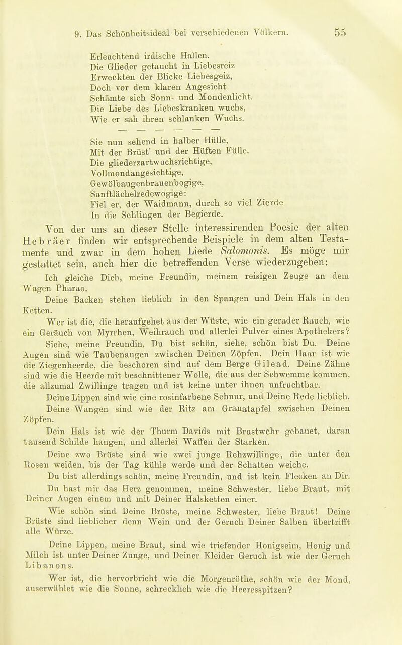 Erleuchtend irdische Hallen. Die Glieder getaucht in Liebesreiz Erweckten der Blicke Liebesgeiz, Doch vor dem klaren Angesicht Schämte sich Sonn- und Mondenlicht. Die Liebe des Liebeskranken wuchs, Wie er sah ihren schlanken Wuchs. Sie nun sehend in halber Hülle, Mit der Brüst' und der Hüften Fülle, Die gliederzartwuchsriehtige, Vollmondangesichtige, G e wölbaugenbrau enb ogige, Sanftlächelredewogige: Fiel er, der Waidmann, durch so viel Zierde In die Schlingen der Begierde. Von der nus an dieser Stelle interessirenden Poesie der alten Hebräer finden wir entsprechende Beispiele in dem alten Testa- mente und zwar in dem hohen Liede Salomonis. Es möge mir o-estattet sein, auch hier die betreffenden Verse wiederzugeben: Ich gleiche Dich, meine Freundin, meinem reisigen Zeuge an dem Wagen Pharao. Deine Backen stehen lieblich in den Spangen und Dein Hals in den Ketten. Wer ist die, die heraufgehet aus der Wüste, wie ein gerader Rauch, wie ein Geräuch von Myrrhen, Weihrauch und allerlei Pulver eines Apothekers? Siehe, meine Freundin, Du bist schön, siehe, schön bist Du. Deine Augen sind wie Taubenaugen zwischen Deinen Zöpfen. Dein Haar ist wie die Ziegenheerde, die bescheren sind auf dem Berge Gilead. Deine Zähne sind vde die Heerde mit beschnittener WoUe, die aus der Schwemme kommen, die allzumal Zwillinge tragen und ist keine unter ihnen unfruchtbar. Deine Lippen sind wie eine rosinfarbene Schnur, und Deine Rede lieblich. Deine Wangen sind wie der Ritz am Granatapfel zwischen Deinen Zöpfen. Dein Hals ist wie der Thurm Davids mit Brustwehr gebauet, daran tausend Schilde hangen, und allerlei Waffen der Starken. Deine zwo Brüste sind wie zwei junge Rehzwillinge, die unter den Rosen weiden, bis der Tag kühle werde und der Schatten weiche. Du bist allerdings schön, meine Freundin, und ist kein Flecken an Dir. Du hast mir das Herz genommen, meine Schwester, liebe Braut, mit Deiner Augen einem und mit Deiner Halsketten einer. Wie schön sind Deine Brüste, meine Schwester, liebe Braut! Deine Brüste sind liebhcher denn Wein und der Geruch Deiner Salben übertrifft alle Würze. Deine Lippen, meine Braut, sind wie triefender Honigseim, Honig und Milch ist unter Deiner Zunge, und Deiner Kleider Geruch ist wie der Genich liibanons. Wer ist, die hervorbricht wie die Morgenröthe, schön wie der Mond, auserwählet wie die Sonne, schrecklich wie die Heeresspitzen?