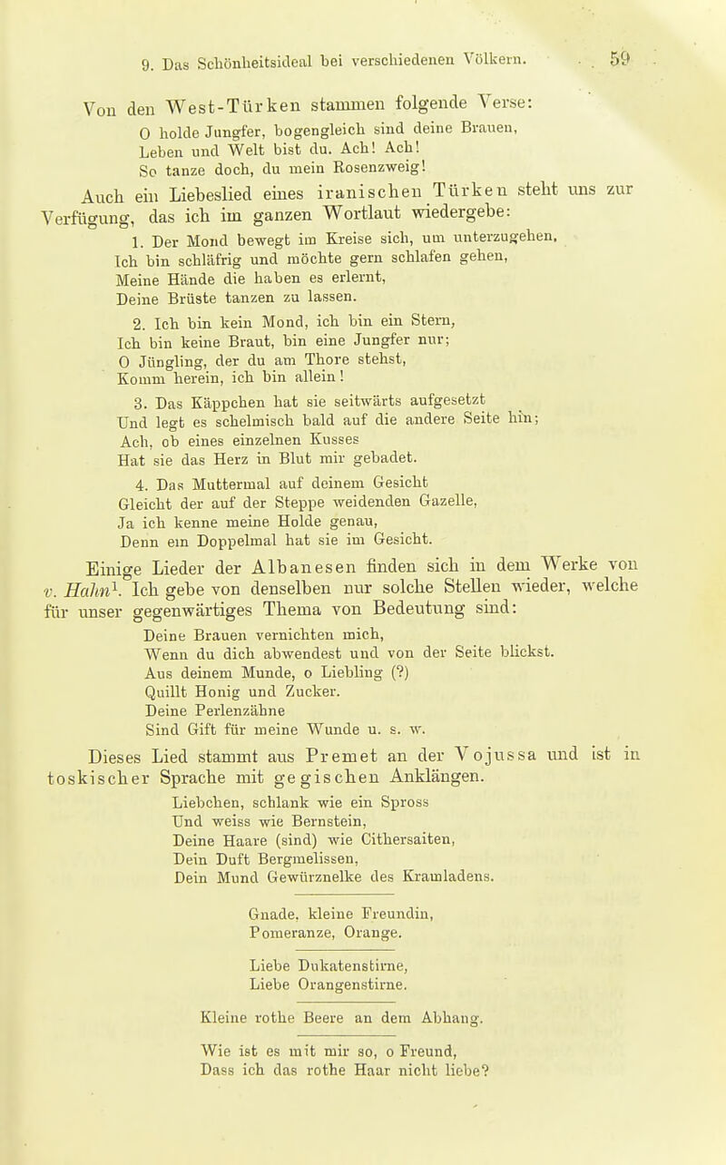 Von den West-Türken stammen folgende Verse: 0 holde Jungfer, bogengleich sind deine Brauen, Leben und Welt bist du. Ach! Ach! So tanze doch, du mein Rosenzweig! Auch ein Liebeslied eines iranischen Türken steht uns zur Verfügung, das ich im ganzen Wortlaut wiedergebe: 1. Der Mond bewegt im Kreise sich, um unterzugehen. Ich bin schläfrig und möchte gern schlafen gehen, Meine Hände die haben es erlernt. Deine Brüste tanzen za lassen. 2. Ich bin kein Mond, ich bin ein Stern, Ich bin keine Braut, bin eine Jungfer nur; 0 Jüngling, der du am Thore stehst, Komm herein, ich bin allein! 3. Das Käppchen hat sie seitwärts aufgesetzt Und legt es schelmisch bald auf die andere Seite hin; Ach, ob eines einzelnen Kusses Hat sie das Herz in Blut mir gebadet. 4. Das Muttermal auf deinem Gesicht Gleicht der auf der Steppe weidenden Gazelle, Ja ich kenne meine Holde genau. Denn em Doppelmal hat sie im Gesicht. Einige Lieder der Albanesen finden sich in dem Werke von V. Hahn}. Ich gebe von denselben nur solche Stellen wieder, welche für unser gegenwärtiges Thema von Bedeutung sind: Deine Brauen vernichten mich, Wenn du dich abwendest und von der Seite blickst. Aus deinem Munde, o Liebling (?) Quillt Honig und Zucker. Deine Perlenzähne Sind Gift für meine Wunde u. s. w. Dieses Lied stammt aus Prem et an der Vojussa und ist in toskischer Sprache mit gegischen Anklängen. Liebchen, schlank wie ein Spross Und weiss wie Bernstein, Deine Haare (sind) wie Cithersaiten, Dein Duft Bergmelissen, Dein Mund Gewürznelke des Kramladens. Gnade, kleine Freundin, Pomeranze, Orange. Liebe Dukatenstime, Liebe Orangenstirne. Kleine rothe Beere an dem Abhang. Wie ist es mit mir so, o Freund, Dass ich das rothe Haar nicht liebe?