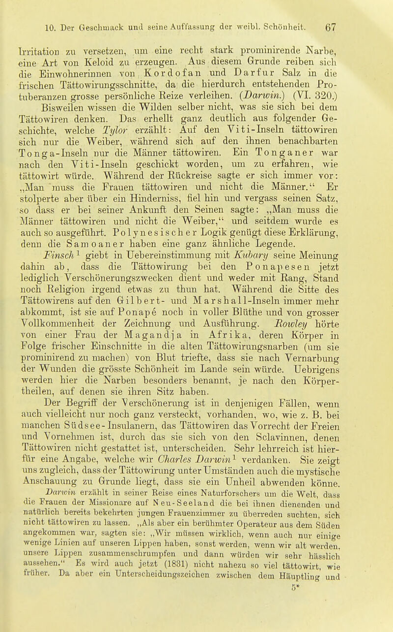 Irritation zn versetzen, xnn eine recht stark prominirende Narbe, eine Art von Keloid zu erzeugen. Aus diesem Grunde reiben sich die Einwohnerinnen von Kordofan und Dar für Salz in die frischen Tättowirungsschnitte, da die hierdurch entstehenden Pro- tuberanzen grosse persönliche Reize verleihen. (Darwin.) (VI. 320.) Bisweilen wissen die Wilden selber nicht, was sie sich bei dem Tättowiren denken. Das erhellt ganz deutlich aus folgender Ge- schichte, welche Tylor erzählt: Auf den Viti-Inseln tättowiren sich mu- die Weiber, während sich auf den ihnen benachbarten Tonga-Inseln n\u- die Männer tättowiren. Ein Tonganer war nach den Viti-Inseln geschickt worden, um zu erfahren, wie tättowirt würde. Während der Rückreise sagte er sich immer vor : „Man muss die Frauen tättowiren und nicht die Männer. Er stolperte aber über ein Hinderniss, fiel hin und vergass seinen Satz, so dass er bei seiner Ankunft den Seinen sagte: „Man muss die Männer tättowiren und nicht die Weiber, und seitdem wurde es auch so ausgeführt. Polynesischer Logik genügt diese Erklärung, deim die Samoaner haben eine ganz ähnliche Legende. Finscli ^ giebt in Uebereinstimmung mit Kiibary seine Meinung dahin ab, dass die Tättowirung bei den Ponapesen jetzt lediglich Verschönerungszwecken dient imd weder mit Rang, Stand noch Religion irgend etwas zu thun hat. Während die Sitte des Tättowirens auf den Gilbert- und Marshall-Inseln immer mehr abkommt, ist sie auf Ponape noch in voller Blüthe und von grosser Vollkommenheit der Zeichnung und Ausführung. Roivley hörte von einer Frau der Magandja in Afrika, deren Körper in Folge fi-ischer Einschnitte in die alten Tättowirungsnarben (um sie prominirend zu machen) von Blut triefte, dass sie nach Vernarbung der Wunden die grösste Schönheit im Lande sein würde. Uebrigens werden hier die Narben besonders benannt, je nach den Körper- theilen, auf denen sie ihren Sitz haben. Der Begriff der Verschönerung ist in denjenigen Fällen, wenn auch vielleicht uur noch ganz versteckt, vorhanden, wo, wie z. B. bei manchen Südsee-Insulanern, das Tättowiren das Vorrecht der Freien und Vornehmen ist, durch das sie sich von den Sclavinnen, denen Tättowiren nicht gestattet ist, unterscheiden. Sehr lehrreich ist hier- für eine Angabe, welche wir Charles Darwin^ verdanken. Sie zeigt uns zugleich, dass der Tättowirung unter Umständen auch die mystische Anschauung zu Grunde liegt, dass sie ein Unheil abwenden könne. Darioin erzählt in seiner Reise eines Naturforschers um die Welt, dass die Frauen der Missionare auf Neu-Seeland die bei ihnen dienenden und natürlich bereits bekehrten jungen Frauenzimmer zu überreden suchten, sich nicht tättowiren zu lassen. ,,Als a.ber ein berühmter Operateur aus dem Süden angekommen war, sagten sie: „Wir müssen wirklich, wenn auch nur einige wenige Linien auf unseren Lippen haben, sonst werden, wenn wir alt werden, unsere Lippen zusammenschrumpfen und dann würden wir sehr hässlich aussehen. Es wird auch jetzt (1831) nicht nahezu so viel tättowirt, wie früher. Da aber ein Unterscheidungszeichen zwischen dem Häuptling und .5*