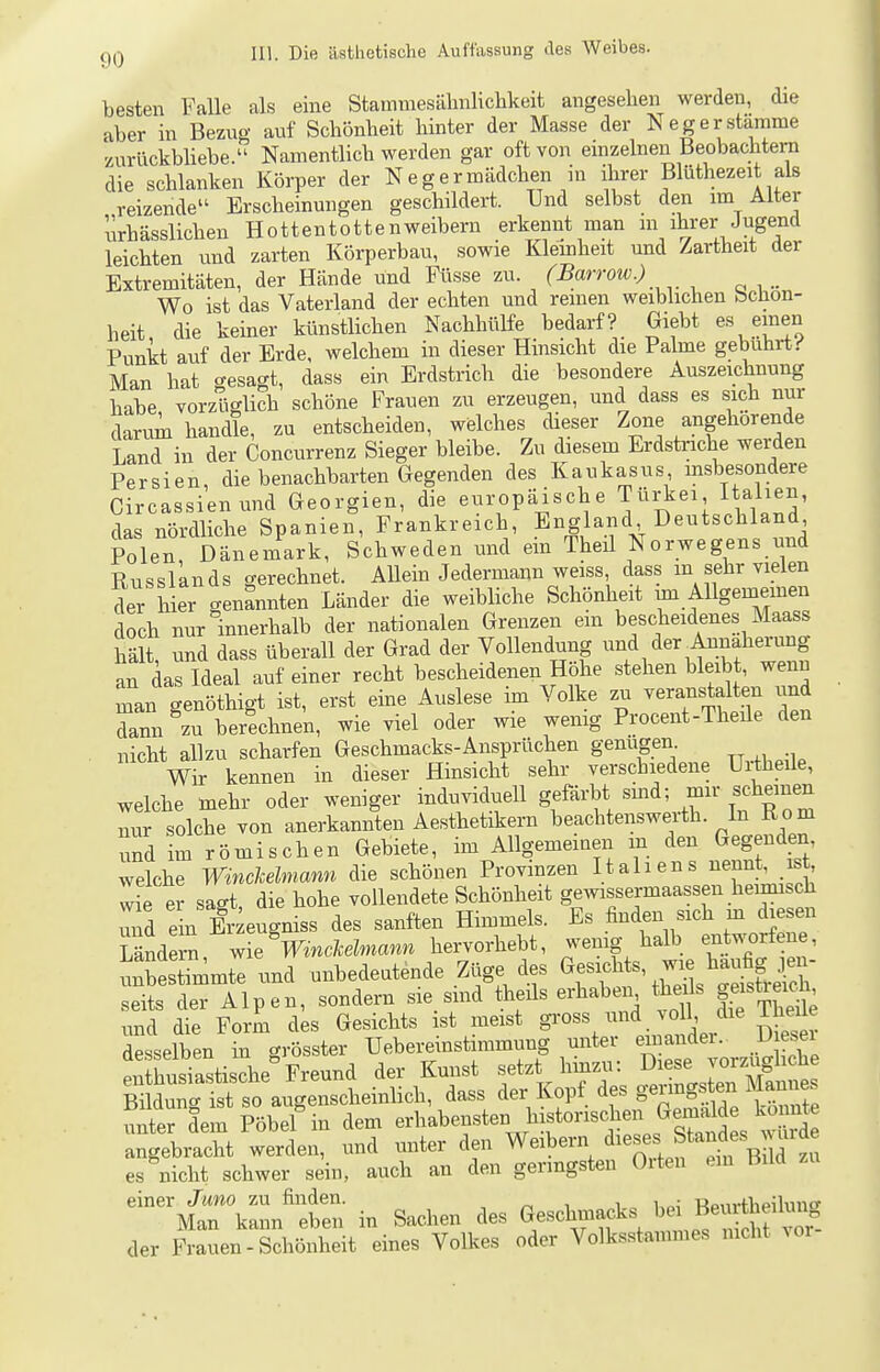 besten Falle als eine Stammesälniliclikeit angesehen werden, die aber in Bezug auf Schönheit hinter der Masse der Neger stamme zurückbliebe. Namentlich werden gar oft von emzelnen Beobachtern die schlanken Körper der Negermädchen in ihrer Blüthezeit als reizende Erscheinungen geschildert. Und selbst den im Alter urhässlichen Hottentottenweibern erkennt man m ihrer Jugend leichten und zarten Körperbau, sowie Klemheit und Zartheit der Extremitäten, der Hände und Füsse zu. (Barrow.) _ Wo ist das Vaterland der echten und reinen weiblichen bchon- heit die keiner künstlichen Nachhülfe bedarf? Giebt es einen Punkt auf der Erde, welchem in dieser Hinsicht die Palme gebührt.-' Man hat o-esagt, dass ein Erdstrich die besondere Auszeichnung habe, vorzüglich schöne Frauen zu erzeugen, und dass es sich nur darum handle, zu entscheiden, welches cheser Zone angehörende Land in der Concurrenz Sieger bleibe. Zu diesem Erdstriche werden Persien, die benachbarten Gegenden des Kaukasus insbesondere Circassienund Georgien, die europäische Türkei Itabeii, das nördliche Spanien, Frankreich, England Deutschland Polen, Dänemark, Schweden und ein Theü Norwegens und RusslLnds gerechnet. AUein Jedermann weiss dass m sehr vielen der h er genannten Länder die weibliche Schönheit un Allgemeinen doch nur innerhalb der nationalen Grenzen em bescheidenes Maass hält und dass überall der Grad der Vollendung und der ^Annäherung an das Ideal auf einer recht bescheidenen Höhe stehen bleibt, wenn man genöthigt ist, erst eine Auslese im Volke zu veranstalten und da^n zu berechnen, wie viel oder wie wenig Procent-Theüe den nicht allzu scharfen Geschmacks-Ansprüchen genügen. Wir kennen in dieser Hinsicht sehr verschiedene Uiiheile, welche mehr oder weniger induviduell gefärbt sind; mir scheinen nur solche von anerkannten Aesthetikern beachtenswerth. In R o m und im römischen Gebiete, im Allgemeinen m den Geg nden welche WincMmann die schönen Provinzen Italiens nennt, ist, wie e? sagt, die hohe vollendete Schönheit gewissermaassen henrnsch imd ein Er^eugniss des sanften Himmels. Es finden sich m diesen Mnde™ wie VmÄann hervorhebt, wenig halb entworfene, uÄimmte und unbedeutende Züge des <^-cMs, wie hau^^^^^^^^ seits der Alpen, sondern sie_ smd theüs erhaben theils g^istm^J. und die Form des Gesichts ist meist gi-oss ^^^ ^oU / Iheüe desselben in grösster Uebereinstimmung unter einandei. D esei Susiastische Freund der Kuiist f^\^'^^^^\^:Z^^ Bildung ist so augenscheinlich, dass der Kopf des §«^^°g^^yj^^^^^^ unter dem Pöbel in dem erhabensten historischen Gemald^^ k^^^^^^^^^ angebracht werden, und unter den Weibern ^^^ses Standes urde es nicht schwer sein, auch an den geringsten Orten ein Hilcl -^--IrCr^ in Sachen des Geschmacks bei Beurt^^^^^^^ der Frauen-Schönheit eines Volkes oder Volksstauimes mclit ^or