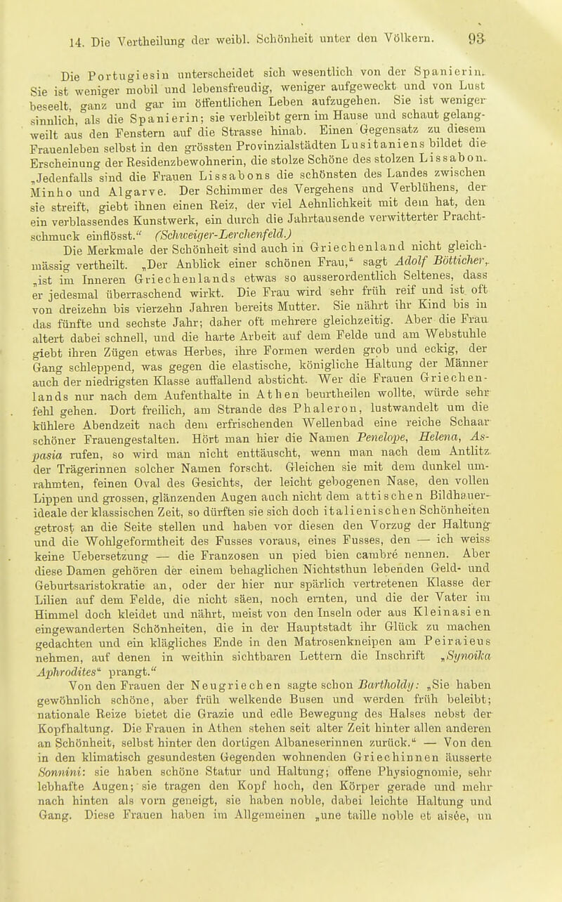 Die Portugiesin unterscheidet sich wesentlich von der Spanierin. Sie ist weniger mobil und lebensfreudig, weniger aufgeweckt und von Lust beseelt <^anz und gar im ötfentlichen Leben aufzugehen. Sie ist weniger sinnlich,°als die Spanierin; sie verbleibt gern im Hause und schaut gelang- weilt aus den Fenstern auf die Strasse hinab. Einen Gegensatz zu diesem Prauenleben selbst in den grössten Provinzialstädten Lusitaniens bildet die Erscheinung der Residenzbewohnerin, die stolze Schöne des stolzen Lissabon. Jedenfalls sind die Frauen Lissabons die schönsten des Landes zwischen Minho und Algarve. Der Schimmer des Vergehens und Verblühens, der sie streift, giebt ihnen einen Reiz, der viel Aehnlichkeit mit dein hat, den ein verblassendes Kunstwerk, ein durch die Jahrtausende verwitterter Pracht- schmuck einflösst. (Scliweiger-Lerchenfeld.) Die Merkmale der Schönheit sind auch in Griechenland nicht gleich- massig vertheilt. ,Der Anblick einer schönen Frau, sagt Adolf Bötticher, ,ist im Inneren Griechenlands etwas so ausserordentlich Seltenes, dass er jedesmal überraschend wirkt. Die Frau wird sehr früh reif und ist oft von dreizehn bis vierzehn Jahren bereits Mutter. Sie nährt ihr Kind bis in das fünfte und sechste Jahr; daher oft mehrere gleichzeitig. Aber die Frau altert dabei schnell, und die harte Arbeit auf dem Felde und am Webstuhle giebt ihren Zügen etwas Herbes, ihre Formen werden grob und eckig, der Gang schleppend, was gegen die elastische, königliche Haltung der Männer auch der niedrigsten Klasse auffallend absticht. Wer die Frauen Griechen- lands nur nach dem Aufenthalte in Athen beurtheilen wollte, würde sehr fehl gehen. Dort freilich, am Strande des Phaleron, lustwandelt um die kühlere Abendzeit nach dem erfrischenden Wellenbad eine reiche Schaar schöner Frauengestalten. Hört man hier die Namen Penelope, Helena, As- pasia rufen, so wird man nicht enttäuscht, wenn man nach dem Antlitz der Trägerinnen solcher Namen forscht. Gleichen sie mit dem dunkel um- rahmten, feinen Oval des Gesichts, der leicht gebogenen Nase, den vollen Lippen und grossen, glänzenden Augen auch nicht dem attischen Bildhauer- ideale der klassischen Zeit, so dürften sie sich doch italienischen Schönheiten getrost an die Seite stellen und haben vor diesen den Vorzug der Haltung- und die Wohlgeformtheit des Fusses voraus, eines Pusses, den — ich weiss keine üebevsetzung — die Franzosen un pied bien cambre nennen. Aber diese Damen gehören der einem behaglichen Nichtsthun lebenden Geld- und Geburtsaristokratie an, oder der hier nur spärlich vertretenen Klasse der Lihen auf dem Felde, die nicht säen, noch ernten, und die der Vater im Himmel doch kleidet und nährt, meist von den Inseln oder aus Kleinasien eingewanderten Schönheiten, die in der Hauptstadt ihr Glück zu machen gedachten und ein klägliches Ende in den Matrosenkneipen am Peiraieus nehmen, auf denen in weithin sichtbaren Lettern die Inschrift „Symilm Aphrodites prangt. Von den Frauen der Neugriechen sagte schon I?ar<7ioWi/; ,Sie haben gewöhnlich schöne, aber früh welkende Busen und werden früh beleibt; nationale Reize bietet die Grazie und edle Bewegung des Halses nebst der Kopfhaltung. Die Frauen in Athen stehen seit alter Zeit hinter allen anderen an Schönheit, selbst hinter den dortigen Albaneserinnen zurück. — Von den in den klimatisch gesundesten Gegenden wohnenden Griechinnen äusserte Sonnini: sie haben schöne Statur und Haltung; offene Physiognomie, sehr lebhafte Augen; sie tragen den Kopf hoch, den Körper gerade und mehr nach hinten als vorn geneigt, sie haben noble, dabei leichte Haltung und Gang. Diese Frauen haben im Allgemeinen ,une taille noble et aisee, un