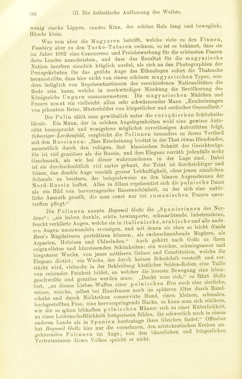 wenig stai-ke Lippen, rundes Kinn, der schöne Hals lang und beweglich-, Hände klein. Was nun aber die Magyaren betrifft, welche viele zu den Finnen, Vamhcry aber zu den Turko - Tataren rechnen, so ist es bekannt, dass sie im Jahre 1882 eine Concurrenz und Preisbewerbung für die schönsten Frauen ihres Landes ausschrieben, und dass das Resultat für die magyarische Nation insofern ziemlich kläglich ausfiel, als sich an den Photographien der Preisgekrönten für das geübte Auge des Ethnologen sofort die Thatsache herausstellte, dass hier nicht von einem schönen magyarischen Typus, son- dern lediglich von Repräsentantinnen der verschiedenen Nationalitäten die Rede sein kann, welche in merkwürdiger Mischling die Bevölkerung des Könio-reichs Ungarn zusammensetzen. Die magyarischen Mädchen und Frauen nennt ein vielleicht allzu sehr schwärmender Mann „Erscheinungen von pikantem Reize, Müsterbilder von körperlicher und seeUscher Gesundheit. Die Polin zählt man gewöhnlich unter die europäischen Schönheits- ideale. Ein Mann, der in solchen Angelegenheiten wohl eine gewisse Auto- rität beansprucht und wenigstens möglichst zuverlässigen Autoritäten folgt Scliweiger-Lerchenfeld, vergleicht die Polinnen besonders zu ihrem Vortheil mit den R u s sin n e n: „Ihre Erscheinung besitzt in der That etwas Blendendes, namentlich durch den ruhigen, fast klassischen Schnitt der Gesichtszuge. Sie ist viel graziöser als die Russin, und ihre Eleganz verräth jedenfalls mehr Geschmack, als wir bei dieser wahrzunehmen in der Lage sind.. Dabei ist sie durchschnittlich viel zarter gebaut, der Teint ist durchsichtiger und feiner, das dunkle Auge verräth grosse Lebhaftigkeit, ohne jenen sinnlichen Schmelz zu besitzen, der beispielsweise an den blauen Augensternen der Nord-Russin haftet. Alles in Allem repräsentirt sich die polnische Dame als ein Bild von hervorragender Rassenschönheit, zu der sich eme natur- liche Anmuth gesellt, die man sonst nur bei romanischen Frauen anzu- treffen pflegt. Die Polinnen nannte Bogumil Goltz die „Spanierinnen des Nor- dens: „sie haben dunkle, schön bewimperte, schmachtende, hebetrunkene, feucht verklärte Augen, welche sie in italienische, arabische und al e ande- ren Augen umzuwandeln vermögen, und mit denen sie eben so leicht Crmrfo Eeni's Magdalenen porträtiren können, als racheschnaubende Megären als ^spasien, Heloisen und Chlorinden. Auch gehört nach ffoZte zu ihren originellsten und hinreissenden Schönheiten: ein weicher schmiegsamer und biecrsamer Wuchs, von jener mittleren Grösse und Göns itution, welche die Eleganz dictirt; ein Wuchs, der durch keinen Schiiürleib versteift und ver- stärkt wird, vielmehr in der Bekleidung köstlicher Seiden-Roben eme Tadle von reizender Feinheit bildet, an welcher die leiseste Bewepng eine lebai- geschwellte und graziöse werden muss. „Denkt man sich, so fahrt G^^^^^^ fort, „zu diesen Liebes-Waften einer polnischen ira noch eme ziediche. weisse weiche, selbst bei Hausfrauen noch im spateren Alter ^urd schuhe und durch Nichtsthun conservirte Hand, einen klemen, schmale , hochgestellten Fuss, eine hervorspringende Hacke, «° ^^^^^ .-^'^^^^l^^/.^^^^^^ wie die so ^hon lebhaften polnischen Männer sich zu einer ter '.^keit. zu einer LeMenschaftlichkeit fortgerissen fühlen, die schwerlich noch ni em u anderen Lande als in Spanien heutzutage ihres ^^ff - 9^ ^ hat Borjunnl Goltz hier nur die vornehmen, den aristokratischen i™^ gehörenden Polinnen im Auge; von den bäuerlichen und bürgerlichen Vertreterinnen dieses Volkes spricht er nicht.