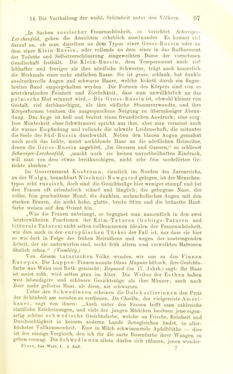 ,In Sachen russischer Fraueiischönheifc, so berichtet Schweicjer- Lcr cheiifeld, gehen die Ansichten erheblich auseinander. Es kommt viel darauf an, ob man dieselben an dem Typus einer Gross-Russin oder an dem einer Klein-Rus¥in, oder vollends an dem einer in das Raffinement der Toilette und Selbstverschönerung eingeweihten Dame der vornehmen Gesellschaft festhält. Die Klein-Russin, dem Temperament nach viel lebhafter und feuriger als ihre nördliche Schwester, trägt auch äusserlich die Merkmale einer mehr südlichen Rasse. Sie ist gross, schlank, hat dunkle ausdrucksvolle Augen und schwarze Haare, welche kokett durch ein finger- breites Band emporgehalten werden. Die Formen des Körpers sind von so aristoki-atischer Feinheit und Zierlichkeit, dass man unwillkürlich an das polnische Blut erinnert wird. — Die Gross-Russin ist, obwohl kleiner von Gestalt, viel derbknochiger, als ihre südliche Stammvei-wandte, und ihre Körperformen besitzen die ausgesprochene Neigung zu übermässiger Abrun- dung. Das Auge ist hell und besitzt einen freundlichen Ausdruck; eine sorg- lose Munterkeit ohne Schwärmerei spricht aus ihm, aber man vermisst auch die warme Empfindung und vollends die schwüle Leidenschaft, die mitunter die Seele der Süd-Russin durchwühlt. Neben den blauen Augen gemahnt auch noch das lichte, meist aschblonde Haar an die nördlichen Heimsitze, denen die Gross-Russin angehört. ,,lm Grossen und Ganzen, so schliesst Schweiger-Lerclienfeld, „macht auch sie keinen unvorlheilhaften Eindruck, will man von dem etwas breitknochigen, nicht sehr fein modellirten Ge- sichte absehen. Im Gouvernement Kostroma, ziemlich im Norden des Zarenreichs, an der Wolga, benachbart Nischnei-Nowgorod gelegen, ist der Menschen- typus echt russisch, doch sind die Gesichtszüge hier weniger stumpf und bei den Frauen oft orientalisch scharf und länglich; die gebogene Nase, der rothe, fein geschnittene Mund, die dunklen, melancholischen Augen mit den starken Brauen, die nicht hohe, glatte, breite Stirn und die brünette Haut- farbe weisen auf den Oi ient hin. „Was die Frauen anbelangt, so begegnet man namentlich in den zwei letzterwähnten Fractionen der Krim-Tataren (Gebirgs-Tataren und littoraleTataren) nicht selten vollkommenen Idealen der Frauenschönheit, wie dies auch in der europäischen Türkei der Fall ist, nur dass sie hier so wie dort in Folge des frühen Heirathens und wegen der anstrengenden Arbeit, der sie unterworfen sind, recht früh altern und verwelkten Matronen ähnlich sehen. (Vamhcry.J Von diesem tatarischen Volke wenden wir uns zu den Finnen Europas. Die Lappen - Frauen nannte 0/««« il/ai^wMS hübsch, ihre Gesichts- farbe aus Weiss und Roth gemischt; Beynard (im 17. Jahrh.) sagt: Ihr Haar ist meist roth, wird selten grau im Alter. Die Weiber der Esthen haben weit lebendigere und schönere Gesichtszüge als ihre Männer; auch nach Baer mehr gelberes Haar, als diese, nie schwarzes. Unter den Schwedinnen scheinen die Dalek arlierinnen den Preis der Schönheit am meisten zu verdienen. Du Chaühi, der vielgereiste Am eri- kaner, sagt von ihnen: „Auch unter den Frauen trifft man zahlreiche stattliche Erscheinungen, und viele der jungen Mädchen besitzen jene eigen- artig schöne schwedische Gesichtsfarbe, welche an Frische, Reinheit und Durchsichtigkeit in keinem anderen Lande ihresgleichen findet, in aller- höchster Vollkommenheit. Eine in Milch schwimmende Apfelblüthe — dies ist der einzige Vergleich, den ich für die zarte Rosenfarbe ihrer Wangen zu geben vermag. Die Schwed in n en allein dürfen sich rühmen, jenen wunder- PloBS, Daa Weib. I. 2. Aull.