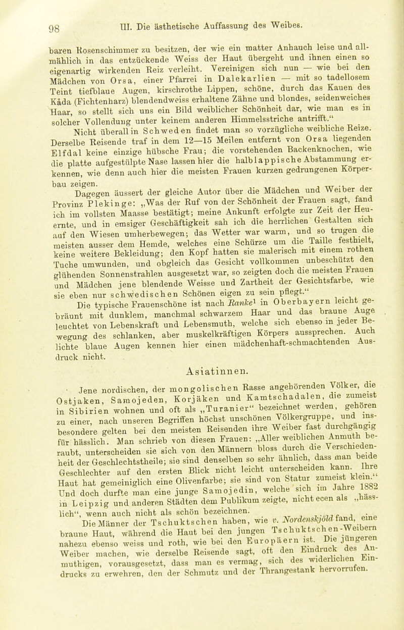 baren Kosenschimmer zu besitzen, der wie ein matter Anhauch leise und all- mählich in das entzückende Weiss der Haut übergeht und ihnen einen so eigenartig wirkenden Reiz verleiht. Vereinigen sich nun — wie bei den Mädchen von Orsa, einer Pfarrei in Dalekarlien — mit so tadellosem Teint tiefblaue Augen, kirschrothe Lippen, schöne, durch das Kauen des Käda (Fichtenharz) blendendweiss erhaltene Zähne und blondes, seidenweiches Haar, so stellt sich uns ein Bild weiblicher Schönheit dar, wie man es m solcher Vollendung unter keinem anderen Himmelsstriche antrifft. Nicht überall in Schweden findet man so vorzügliche weibliche Reize. Derselbe Reisende traf in dem 12—15 Meilen entfernt von Orsa liegenden Elf dal keine einzige hübsche Frau; die vorstehenden Backenknochen, wie die platte aufgestülpte Nase lassen hier die halb lappische Abstammung er- kennen, wie denn auch hier die meisten Frauen kurzen gedrungenen Korper- bau zeigen. , -rrr -l. J Dageo-en äussert der gleiche Autor über die Mädchen und Weiber der Provinz Pfekinge: „Was der Ruf von der Schönheit der Frauen sagt, fand ich im vollsten Maasse bestätigt; meine Ankunft erfolgte zur Zeit der Heu- ernte und in emsiger Geschäftigkeit sah ich die herrlichen Gestalten sich auf den Wiesen umherbewegen; das Wetter war warm, und so trugen die meisten ausser dem Hemde, welches eine Schürze um die Taille festhielt, keine weitere Bekleidung; den Kopf hatten sie malerisch mit einem rothen Tuche umwunden, und obgleich das Gesicht vollkommen unbeschdtzt den glühenden Sonnenstrahlen ausgesetzt war, so zeigten doch die meisten trauen und Mädchen jene blendende Weisse und Zartheit der Gesichtsfarbe, wie sie eben nur schwedischen Schönen eigen zu sein pflegt. Die typische Frauenschöne ist nach Eawfcei in Oberbayern leicht ge- bräunt mit dunklem, manchmal schwarzem Haar und das braune Auge leuchtet von Lebenskraft und Lebensmuth, welche sich ebenso m jeder Be- wegung des schlanken, aber muskelkräftigen Körpers aussprechen. Auch lichte blaue Augen kennen hier einen mädchenhaft-schmachtenden Aus- druck nicht. Asiatinnen. • Jene nordischen, der mongolischen Rasse angehörenden Völker, die Ostjaken, Samojeden, Korjaken und Kamtschadalen die zumeist in Sibirien wohnen und oft als „Turanier bezeichnet werden, gehören zu einer, nach unseren Begrifi^en höchst unschönen Völkergruppe, und ins- besonde;« gelten bei den meisten Reisenden ihi^ Weiber fast d-chgang,g für hässlich. Man schrieb von diesen Frauen: „Aller weiblichen Anmuth be- raubt, unterscheiden sie sich von den Männern bloss durch die Verschieden- heit der Geschlechtstheile; sie sind denselben so sehr ähnlich, dass man beide Geschlechter auf den ersten Blick nicht leicht unterscheiden ^ann^ hre Haut hat gemeiniglich eine Olivenfarbe; sie sind von Statur zumeist klein^ Und doch durfte man eine junge Samojedin, welche sich im Jahre 882 in Leipzig und anderen Städten dem Publikum zeigte, nicht ecen als „bass- lich, wenn auch nicht als schön bezeichnen. ,^ ^ ,, „:„p Die Männer der Tschuktschen haben, wie v. Nord^mh,old{^i^, eme braune Haut, während die Haut bei den jungen Tschuktschen-Weibern nahezu ebenso weiss und roth, wie bei den Europäern ist. Die Jüngeren Weiber machen, wie derselbe Reisende sagt, oft den E»'^^'';^ muthigen, vorausgesetzt, dass man es vermag, sich des widerbchen Mn- drucks zu erwehren, den der Schmutz und der Thrangestank hervorrufen.