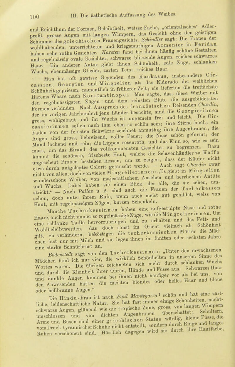 und Reichthum der Formen, Beleibtheit, ^reisse Farbe, „orientalisches Adler- profil, grosse Augen mit langen Wimpern, das Gesicht ohne den geistigen Schimmer des griechischen Frauengesichts. Sc/mid/er sagt: Die Frauen der wohlhabenden, unterrichteten und kriegsmuthigen Armenier in ^eridan haben sehr rothe Gesichter. Karsten fand bei ihnen häufig schone Gestalten und regelmassig ovale Gesichter, schwarze blitzende Augen, reiches schwarzes Haar. Ein anderer Autor giebt ihnen Schönheit, edle Zuge, schlanken Wachs, ebenmässige Glieder, zarten Teint, reiches Haar. Man hat oft gewisse Gegenden des Kaukasus, insbesondere Cir- cassien Georgien und Mingrelien als das Eldorado der weiblichen Schöi^heiUepriesen, namentlich in früherer Zeit; sie lieferten die trefflichste Harems!waa?e nach Konstantinopel. Man sagte, dass diese Weiber nut deiwec^elniässigsten Zügen und dem reinsten Blute die ausgebildetsten Fo men°ved3ind!n. Nach Ausspruch des französischen Reisenden Chardrn, S rvoHgen Jahrhundert jene Länder besuchte, sind die ^eorgierinnen eross wohlgebaut und ihr Wuchs ist ungemein frei und leicht. Die Cir- fassleTinuen sollen nach ihm eben so schön sein-, ihre Stirne hoch; ein Fadei von der feinsten Schwärze zeichnet anmuthig ihre Augenbrauen; die Augen s?nd gross, liebreizend, voller Feuer; die Nase schön geformt; der Mund lachend und rein; die Lippen rosenroth, und das Kmu so, wie es sein muss, um das Eirund des vollkommensten Gesichtes zu begrenzen. Dazu kommt die schönste, frischeste Haut, welche die S<^^^^'°^,^'^•i^!.^:.^/^^, un-escheut Proben bestehen Hessen, um zu zeigen dass der Kaufer nicht Twa durch aufgelegtes Colorit getäuscht werde. - Auch sagt CTarrfm zwar SvrallL,dochvonvielenMingrelierinnen:,,Es giebt wunderschöne Weiber, von majestätischem Ansehen und herdichem An Mz und Wuchs Dabei haben sie einen Blick, der alle, die sie sehen, um- . stlk-T - Nach Pallas u. A. sind auch die Frauen der Tscherkessen fcht: doch unter ihi-em Rufe, wenn auch meist gut gebddet, weiss von Haut, mit regelmässigen Zügen, kurzen Schenkeln. Manche Tscherkessinnen haben eine aufgestülpte Nase und rothe Haare auch nicht immer so regelmässige Züge, wie ^i« M-g'^ e^--™-^^^^ eine chlauke Taille hervorzubringen und zu erhalten und das Fett- und Wnhlbeleibtwerden, das doch sonst im Orient vielfach als Sehonheit Ilf zu veSS beköstigen die tscherkessischen Mütter die Mad- ten fast nui mit Milch und^sie legen ihnen im fünften oder sechsten Jahre eine starke Schnürbrust an. , , ^ Hodemtedt sa<^ von den Tscherkessinnen: „Unter den erwachsenen Bodenstedt sagt von ^:_tlich Schönheiten in unserem Sinne des oder hellbraune Augen. . Die Hindu-Frau ist nach Paul Mantegazza^ ^«^J^^Vf:^ hebe, 1 tdrnschaftliche Natur. Sie hat fast immer ei-ge Schoii^^^^^^^^^^ schwarze Augen, glühend wie die tropische Zone, gross, umschlossen und von dichten Augenbrauen '^^-f^^^jVine fIs^^^^^^^^ Arme und Busen sind einer griechischen Statue ^ f'f' ^^^6Vnrianges vomDruck tyrannischer Schuhe nicht entstellt, sondern ^^^'-'^J « ^^^^^^^ Ruhen verschönert sind. Hässlich dagegen wird sie durch ihie Hautfarbe.