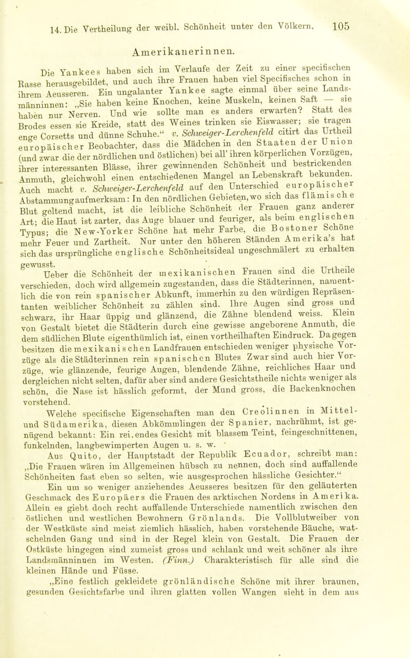 Amerikanerinnen. Die Yankees haben sich im Verlaufe der Zeit zu einer specifischen Rasse herauso-ebüdet, und auch ihre Frauen haben viel Specifisches schon in ihrem Aeusseren. Ein ungalanter Yankee sagte einmal über seine Lands- männinnen: „Sie haben keine Knochen, keine Muskeln, keinen Saft - s,e haben nur Nerven. Und \ne soUte man es anders erwarten? Statt des Brodes essen sie Kreide, statt des Weines trinken sie Eiswasser; sie tragen en<re Corsetts und dünne Schuhe. v. Schweiger-Lerchenfeld citirt das Urtheil europäischer Beobachter, dass die Mädchen in den Staaten der Union (und zwar die der nördUchen und östlichen) bei aU' ihren körperhchen Vorzügen, ihrer interessanten Blässe, ihrer gewinnenden Schönheit und bestrickenden Anmuth gleichwohl einen entschiedenen Mangel an Lebenskraft bekunden. Auch macht v. Schiveiger-Lerchenfeld auf den Unterschied europaischer Abstammung aufmerksam: In den nördlichen Gebieten, wo sich das flamis ch e Blut celtend macht, ist die leibliche Schönheit der Frauen ganz anderer Art; die Haut ist zarter, das Auge blauer und feuriger, als beim englischen Typus- die New-Yorker Schöne hat mehr Farbe, die Bostoner Schone mehr Feuer und Zartheit. Nur unter den höheren Ständen Amerika's hat sich das ursprüngliche englische Schönheitsideal ungeschmälert zu erhalten ^^^Ueber die Schönheit der mexikanischen Frauen sind die Urlheile verschieden, doch wird aUgemein zugestanden, dass die Städterinnen, nament- lich die von rein spanischer Abkunft, immerhin zu den würdigen Repräsen- tanten weibUcher Schönheit zu zählen sind. Ihre Augen sind gross und schwarz, ihr Haar üppig und glänzend, die Zähne blendend weiss. Klein von Gestalt bietet die Städterin durch eine gewisse angeborene Anmuth, die dem südlichen Blute eigenthümlich ist, einen vortheilhaften Eindruck. Dagegen besitzen die mexikani s chen Landfrauen entschieden weniger physische Vor- züge als die Städterinnen rein spanischen Blutes Zwar sind auch hier Vor- züge, wie glänzende, feurige Augen, blendende Zähne, reichliches Haar und dergleichen nicht selten, dafür aber sind andere GesichtstheUe nichts weniger als schön, die Nase ist hässUch gefoimt, der Mund gross, die Backenknochen vorstehend. Welche specifische Eigenschaften man den Creolinnen in Mittel- und Südamerika, diesen Abkömmlingen der Spanier, nachrühmt, ist ge- nügend bekannt: Ein rei.endes Gesicht mit blassem Teint, feingeschnittenen, funkelnden, langbewimperten Augen u. s. w. ' Aus Quito, der Hauptstadt der Republik Ecuador, schreibt man: „Die Frauen wären im Allgemeinen hübsch zu nennen, doch sind auffallende Schönheiten fast eben so selten, wie ausgesprochen hässliche Gesichter. Ein um so weniger anziehendes Aeusseres besitzen für den geläuterten Geschmack des Europäers die Frauen des arktischen Nordens in Amerika. Allein es giebt doch recht auffallende Unterschiede namentlich zwischen den östlichen und westlichen Bewohnern Grönlands. Die Vollblutweiber von der Westküste sind meist ziemlich hässlich, haben vorstehende Bäuche, wat- schelnden Gang und sind in der Regel klein von Gestalt. Die Frauen der Ostküste hingegen sind zumeist gross und schlank und weit schöner als ihre Landsmänninnen im Westen. (Finn.) Charakteristisch für alle sind die kleinen Hände und Füsse. „Eine festlich gekleidete grönländische Schöne mit ihrer braunen, gesunden Gesichtsfarbe und ihren glatten vollen Wangen sieht in dem aus