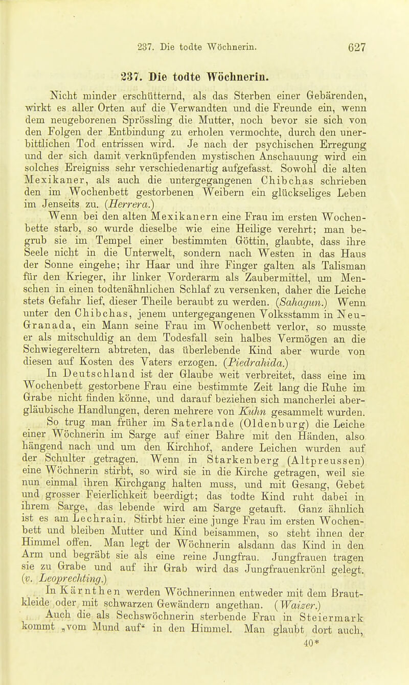 237. Die todte Wöchnerin. Nicht minder erschütternd, als das Sterben einer Gebärenden, wirkt es aller Orten auf die Verwandten und die Freunde ein, wenn dem neugeborenen Sprössling die Mutter, noch bevor sie sich von den Folgen der Entbindung zu erholen vermochte, durch den uner- bittlichen Tod entrissen wird. Je nach der psychischen Erregung und der sich damit verknüpfenden mystischen Anschauung wird ein solches Ereigniss sehr verschiedenartig aufgefasst. Sowohl die alten Mexikaner, als auch die untergegangenen Chibchas schrieben den im Wochenbett gestorbenen Weibern ein glückseliges Leben im Jenseits zu. {Herrera.) Wenn bei den alten Mexikanern eine Frau im ersten Wochen- bette starb, so wurde dieselbe wie eine Heilige verehrt; man be- grub sie im Tempel einer bestimmten Göttin, glaubte, dass ihre Seele nicht in die Unterwelt, sondern nach Westen in das Haus der Sonne eingehe; ihr Haar und ihre Finger galten als Talisman für den Krieger, ihr linker Vorderarm als Zaubermittel, um Men- schen in einen todtenähnlichen Schlaf zu versenken, daher die Leiche stets Gefahr lief, dieser Theile beraubt zu werden. {Sahagun.) Wenn unter den Chibchas, jenem untergegangenen Volksstamm in Neu- Granada, ein Mann seine Frau im Wochenbett verlor, so musste er als mitschuldig an dem Todesfall sein halbes Vermögen an die Schwiegereltern abtreten, das überlebende Kind aber wurde von diesen auf Kosten des Vaters erzogen. {Piedraliida) In Deutschland ist der Glaube weit verbreitet, dass eine im Wochenbett gestorbene Frau eine bestimmte Zeit lang die Ruhe im Grabe nicht finden könne, und darauf beziehen sich mancherlei aber- gläubische Handlungen, deren mehrere von Kuhn gesammelt wurden. So trug man früher im Saterlande (Oldenburg) die Leiche einer Wöchnerin im Sarge auf einer Bahre mit den Händen, also hängend nach und um den Kirchhof, andere Leichen wurden auf der Schulter getragen. Wenn in Starkenberg (Altpreussen) eine Wöchnerin stirbt, so wird sie in die Kirche getragen, weil sie nun einmal ihren Kirchgang halten muss, und mit Gesang, Gebet und grosser Feierlichkeit beerdigt; das todte Kind ruht dabei in ihrem Sarge, das lebende wird am Sarge getauft. Ganz ähnlich ist es am Lechrain. Stirbt hier eine junge Frau im ersten Wochen- bett und bleiben Mutter und Kind beisammen, so steht ihnen der Himmel ofi'en. Man legt der Wöchnerin alsdann das Kind in den Arm und begräbt sie als eine reine Jungfrau. Jungfrauen tragen sie zu Grabe und auf ihr Grab wird das Jungfrauenkrönl gelegt. {v. Leojjrechting.) InKärnthen werden Wöchnerinnen entweder mit dem ßraut- Ideide oder mit schwarzen Gewändern angethan. (Waiser.) Auch die als Sechswöchnerin sterbende Frau in Steiermark kommt „vom Mund auf in den Himmel. Man glaubt dort auch, 40*