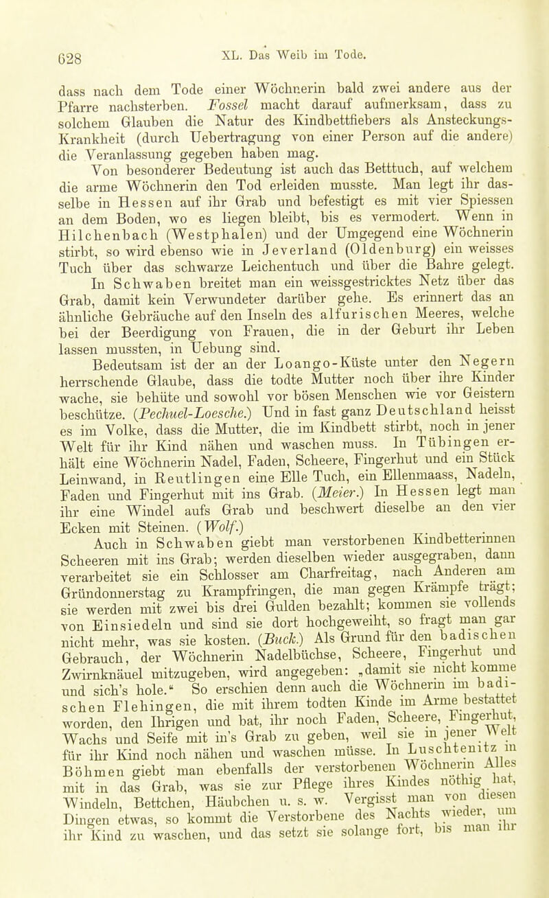dass nach dem Tode einer Wöcliuerin bald zwei andere aus der Pfarre naclisterben. Fossel maclifc darauf aufmerksam, dass zu solchem Glauben die Natur des Kindbettfiebers als Ansteckungs- Krankheit (durch TJebertragung von einer Person auf die andere) die Veranlassung gegeben haben mag. Von besonderer Bedeutung ist auch das Betttuch, auf welchem die arme Wöchnerin den Tod erleiden musste. Man legt ihr das- selbe in Hessen auf ihr Grab und befestigt es mit vier Spiessen an dem Boden, wo es liegen bleibt, bis es vermodert. Wenn in Hilchenbach (Westphalen) und der Umgegend eme Wöchnerin stirbt, so wird ebenso wie in Jeverland (Oldenburg) ein weisses Tuch über das schwarze Leichentuch und über die Bahre gelegt. In Schwaben breitet man ein weissgestricktes Netz über das Grab, damit kein Verwundeter darüber gehe. Es erinnert das an ähnliche Gebräuche auf den Inseln des alfurischen Meeres, welche bei der Beerdigung von Frauen, die in der Geburt ihr Leben lassen mussten, in TJebung sind. Bedeutsam ist der an der Loango-Küste unter den Negern herrschende Glaube, dass die todte Mutter noch über ihre Kinder wache, sie behüte und sowohl vor bösen Menschen wie vor Geistern beschütze. {Pechuel-Loesche.) Und in fast ganz Deutschland heisst es im Volke, dass die Mutter, die im Kindbett stirbt, noch m jener Welt für ihr Kind nähen und waschen rauss. In Tübingen er- hält eine Wöchnerin Nadel, Faden, Scheere, Fingerhut und ein Stück Leinwand, in Reutlingen eine Elle Tuch, ein EUenmaass, Nadeln, Faden und Fingerhut mit ins Grab. {Meier.) In Hessen legt man ihr eine Windel aufs Grab und beschwert dieselbe an den vier Ecken mit Steinen. (Wolf.) Auch in Schwaben giebt man verstorbeneu Kmdbettermnen Scheeren mit ins Grab; werden dieselben wieder ausgegraben, dann verarbeitet sie ein Schlosser am Charfi-eitag, nach Anderen am Gründonnerstag zu Krampfrmgen, die man gegen Krämpfe tragt; sie werden mit zwei bis drei Gulden bezahlt; kommen sie voUends von Einsiedeln und sind sie dort hochgeweiht, so fragt man gar nicht mehr, was sie kosten. {Bück.) Als Grund für den badischeu Gebrauch, der Wöchnerin Nadelbüchse, Scheere, Fmgerhut und Zwirnknäuel mitzugeben, wird angegeben: „damit sie nicht komme und sich's hole. So erschien denn auch die Wöchnerm im badi- schen Flehingen, die mit ihrem todten Kinde im Arme bestattet worden, den Ihrigen und bat, ihr noch Faden, Scheere, Fingerhut, Wachs und Seife mit ins Grab zu geben, weil sie m jener \A elt für ihr Kind noch nähen und waschen müsse. In Luschtenitz in Böhmen giebt man ebenfalls der verstorbenen Wöchnenn Alles mit in das Grab, was sie zur Pflege ihres Kmdes notliig ha , Windeln, Bettchen, Häubchen u. s. w. Vergisst man von diesen Dingen etwas, so kommt die Verstorbene des Nachts wiedei m ihr Kind zu waschen, und das setzt sie solange fort, bis man im