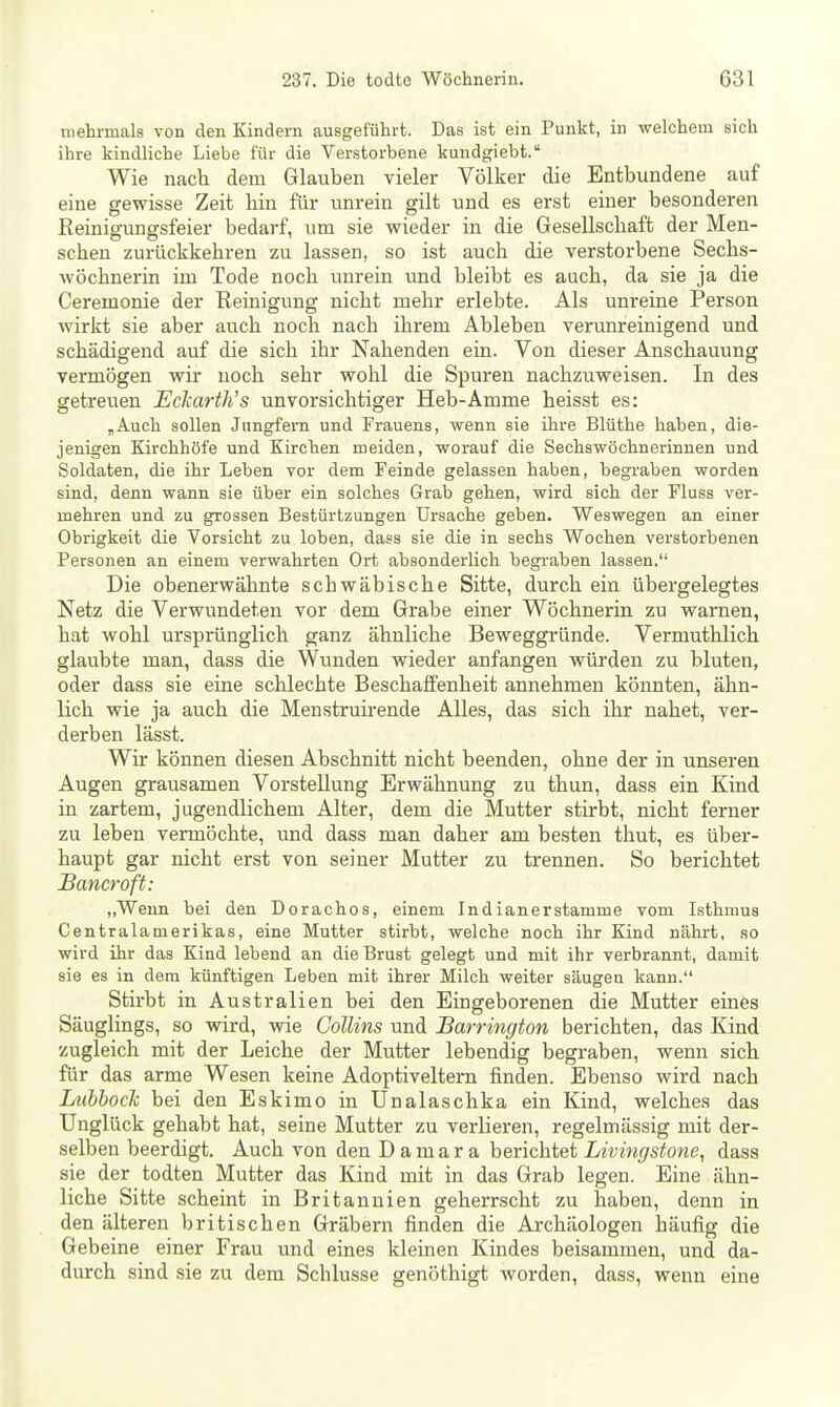 niehrmals von den Kindern ausgeführt. Das ist ein Punkt, in welchem sich ihre kindliche Liebe füi- die Verstorbene kundgiebt. Wie nach dem Glauben vieler Völker die Entbundene auf eine gewisse Zeit hin für unrein gilt und es erst einer besonderen Reinigungsfeier bedarf, um sie wieder in die Gesellschaft der Men- schen zurückkehren zu lassen, so ist auch die verstorbene Sechs- wöchnerin im Tode noch unrein imd bleibt es auch, da sie ja die Ceremonie der Reinigung nicht mehr erlebte. Als unreine Person wirkt sie aber auch noch nach ihrem Ableben verunreinigend und schädigend auf die sich ihr Nahenden ein. Von dieser Anschauung vermögen wir noch sehr wohl die Spuren nachzuweisen. In des getreuen Eckarth's unvorsichtiger Heb-Amme heisst es: „Auch sollen Jungfern und Frauens, wenn sie ihre Blüthe haben, die- jenigen Kirchhöfe und Kirchen meiden, worauf die Sechswöchnerinuen und Soldaten, die ihr Leben vor dem Feinde gelassen haben, begraben worden sind, denn wann sie über ein solches Grab gehen, wird sich der Fluss ver- mehren und zu grossen Bestürtzungen Ursache geben. Weswegen an einer Obrigkeit die Vorsicht zu loben, dass sie die in sechs Wochen verstorbenen Personen an einem verwahrten Ort absonderlich begraben lassen. Die obenerwähnte schwäbische Sitte, durch ein übergelegtes Netz die Verwundeten vor dem Grabe einer Wöchnerin zu warnen, hat wohl ursprünglich ganz ähnliche Beweggründe. Vermuthlich glaubte man, dass die Wunden wieder anfangen würden zu bluten, oder dass sie eine schlechte Beschaffenheit annehmen könnten, ähn- lich wie ja auch die Menstruirende Alles, das sich ihr nahet, ver- derben lässt. Wir können diesen Abschnitt nicht beenden, ohne der in unseren Augen grausamen Vorstellung Erwähnung zu thun, dass ein Kind in zartem, jugendlichem Alter, dem die Mutter stirbt, nicht ferner zu leben vermöchte, und dass man daher am besten thut, es über- haupt gar nicht erst von seiner Mutter zu trennen. So berichtet JBancroft: ,,Wenn bei den Dorachos, einem Indianerstamme vom Isthmus Centraiamerikas, eine Mutter stirbt, welche noch ihr Kind nährt, so wird ihr das Kind lebend an die Brust gelegt und mit ihr verbrannt, damit sie es in dem künftigen Leben mit ihrer Milch weiter säugen kann. Stirbt in Australien bei den Eingeborenen die Mutter eines Säuglings, so wird, vne Collins und Barrington berichten, das Kind zugleich mit der Leiche der Mutter lebendig begraben, wenn sich für das arme Wesen keine Adoptiveltern finden. Ebenso wird nach Lubbock bei den Eskimo in Unalaschka ein Kind, welches das Unglück gehabt hat, seine Mutter zu verlieren, regelmässig mit der- selben beerdigt. Auch von den Da mar a berichtet jLwm^'s^owe, dass sie der todten Mutter das Kind mit in das Grab legen. Eine ähn- liche Sitte scheint in Britannien geherrscht zu haben, denn in den älteren britischen Gräbern finden die Archäologen häufig die Gebeine einer Frau und eines kleinen Kindes beisammen, und da- durch sind sie zu dem Schlüsse genöthigt worden, dass, wenn eine