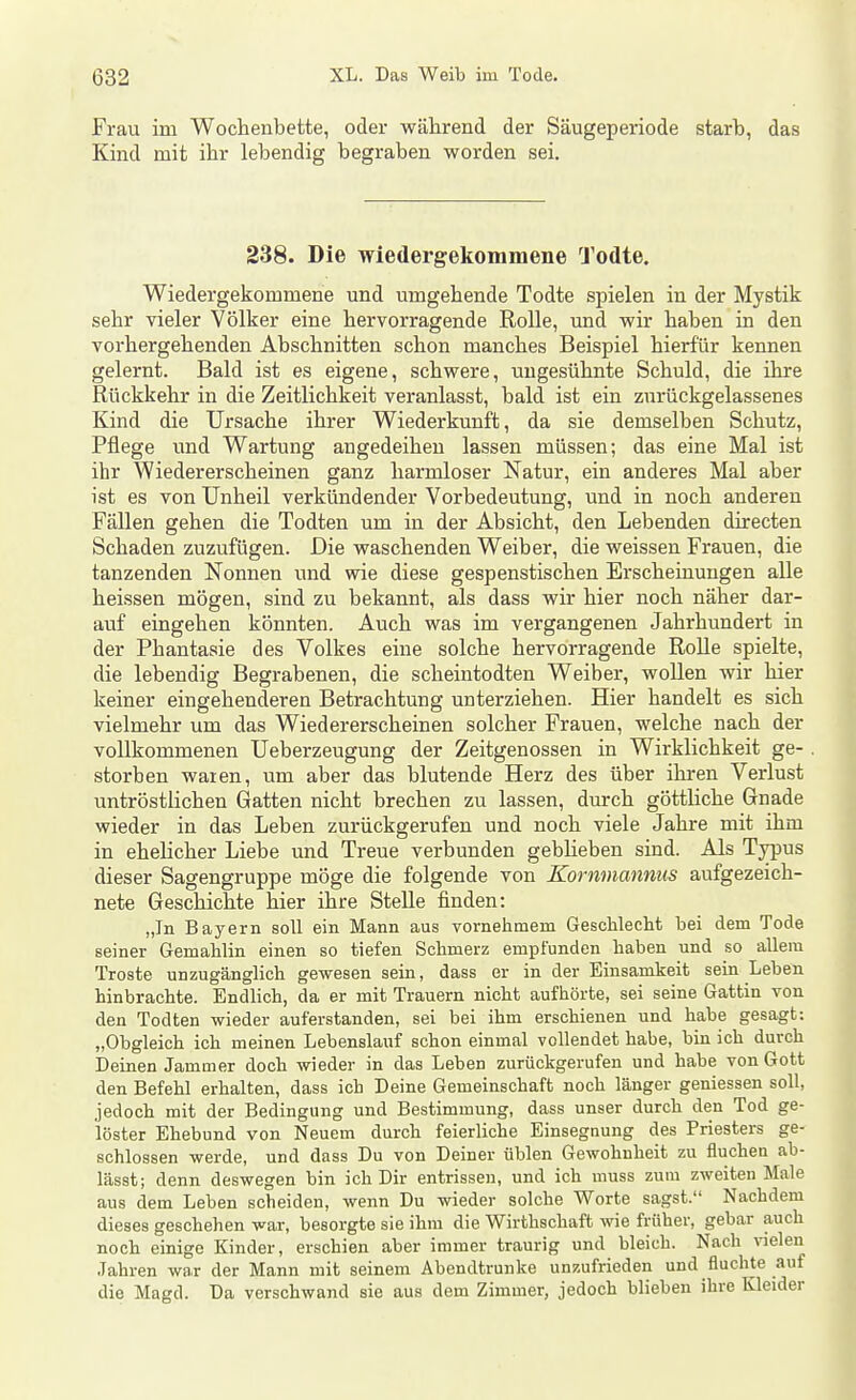 Frau im Wochenbette, oder während der Säugeperiode starb, das Kind mit ihr lebendig begraben worden sei. 238. Die wiedergekommene Todte. Wiedergekommene und umgehende Todte spielen in der Mystik sehr vieler Völker eine hervorragende Rolle, und wir haben in den vorhergehenden Abschnitten schon manches Beispiel hierfür kennen gelernt. Bald ist es eigene, schwere, ungesühnte Schuld, die ihre Rückkehr in die Zeitlichkeit veranlasst, bald ist ein zurückgelassenes Kind die Ursache ihrer Wiederkunft, da sie demselben Schutz, Pflege und Wartung angedeihen lassen müssen; das eine Mal ist ihr Wiedererscheinen ganz harmloser Natur, ein anderes Mal aber ist es von Unheil verkündender Vorbedeutung, und in noch anderen Fällen gehen die Todten um in der Absicht, den Lebenden directen Schaden zuzufügen. Die waschenden Weiber, die weissen Frauen, die tanzenden Nonnen und wie diese gespenstischen Erscheinungen alle heissen mögen, sind zu bekannt, als dass wir hier noch näher dar- auf eingehen könnten. Auch was im vergangenen Jahrhundert in der Phantasie des Volkes eine solche hervorragende Rolle spielte, die lebendig Begrabenen, die scheintodten Weiber, woUen wir hier keiner eingehenderen Betrachtung unterziehen. Hier handelt es sich vielmehr um das Wiedererscheinen solcher Frauen, welche nach der vollkommenen Ueberzeugung der Zeitgenossen in Wirklichkeit ge- . storben waten, um aber das blutende Herz des über ihren Verlust untröstlichen Gatten nicht brechen zu lassen, durch göttliche Gnade wieder in das Leben zurückgerufen und noch viele Jahre mit ihm in ehelicher Liebe und Treue verbunden gebheben sind. Als Typus dieser Sagengruppe möge die folgende von Kornmannus aufgezeich- nete Geschichte hier ihre Stelle finden: „In Bayern soll ein Mann aus vornehmem GescMecht bei dem Tode seiner Gemahlin einen so tiefen Schmerz empfunden haben und so allem Tröste unzugänglich gewesen sein, dass er in der Einsamkeit sein Leben hinbrachte. Endlich, da er mit Trauern nicht aufhörte, sei seine Gattin von den Todten wieder auferstanden, sei bei ihm erschienen und habe gesagt: „Obgleich ich meinen Lebenslauf schon einmal vollendet habe, bin ich durch Deinen Jammer doch wieder in das Leben zurückgerufen und habe von Gott den Befehl erhalten, dass ich Deine Gemeinschaft noch länger gemessen soll, jedoch mit der Bedingung und Bestimmung, dass unser durch den Tod ge- löster Ehebund von Neuem durch feierliche Einsegnung des Priesters ge- schlossen werde, und dass Du von Deiner üblen Gewohnheit zu fluchen ab- lässt; denn deswegen bin ich Dir entrissen, und ich muss zum zweiten Male aus dem Leben scheiden, wenn Du wieder solche Worte sagst. Nachdem dieses geschehen war, besorgte sie ihm die Wirthschaft wie früher, gebar auch noch einige Kinder, erschien aber immer traurig und bleich. Nach \nelen Jahren war der Mann mit seinem Abendtrunke unzufrieden und fluchte auf die Magd. Da verschwand sie aus dem Zimmer, jedoch blieben ihre Kleider