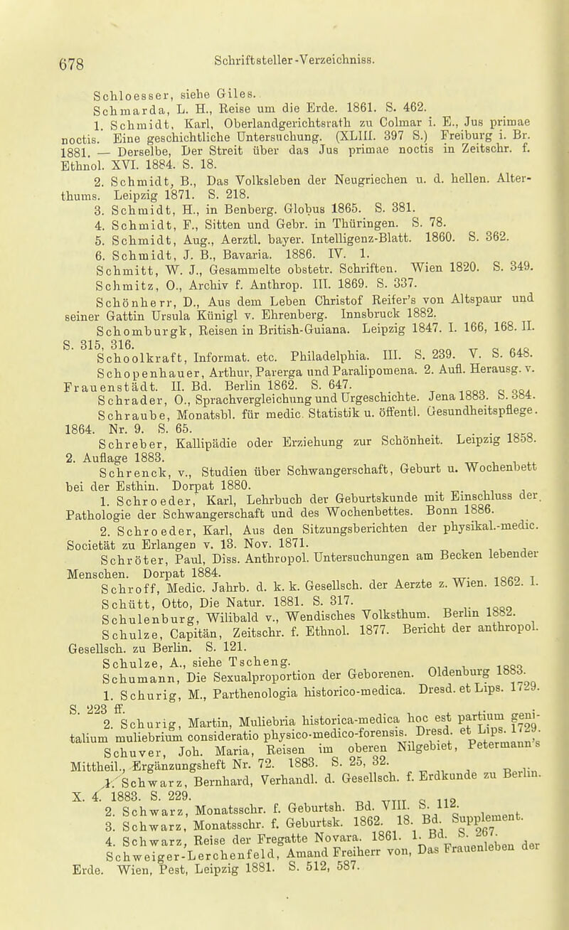 Schloesser, siehe Giles. Schmarda, L. H., Keise um die Erde. 1861. S. 462. 1 Schmidt, Karl, Oberlandgerichtsrath zu Colmar i. E., Jus primae noctis.' Eine geschichtliche Untersuchung. (XLIII. 397 S.) Freiburg i. Br. 1881 — Derselbe, Der Streit über das Jus primae noctis in Zeitschr. f. Ethnol. XVI. 1884. S. 18. 2. Schmidt, B., Das Volksleben der Neugriechen u. d. hellen. Alter- thums. Leipzig 1871. S. 218. 3. Schmidt, H., in Benberg. Globus 1865. S. 381. 4. Schmidt, F., Sitten und Gebr. in Thüringen. S. 78. 5. Schmidt, Aug., Aerztl. bayer. Intelligenz-Blatt. 1860. S. 362. 6. Schmidt, J. B., Bavaria. 1886. IV. 1. Schmitt, W. J., Gesammelte obstetr. Schriften. Wien 1820. S. 349. Schmitz, 0., Archiv f. Anthrop. III. 1869. S. 337. Schönherr, D., Aus dem Leben Christof Reifer's von Altspaur und seiner Gattin Ursula Künigl v. Ehrenberg. Innsbruck 1882. Schomburgk, Reisen in British-Guiana. Leipzig 1847. I. 166, 168. IL S 315 316 Schoolkraft, Informat. etc. Philadelphia. III. S. 239. V. S. 648. Schopenhauer, Arthur, Parerga undParalipomena. 2. Aufl. Herausg. v. Frauenstädt. IL Bd. Berlin 1862. S. 647. Schräder, 0., Sprachvergleichung und Urgeschichte. Jenalöbd. b.ööi. Schraube, Monatsbl. für medic. Statistik u. öffentl. Gesundheitspflege. 1864. Nr. 9. S. 65. . Sehr eher, Kallipädie oder Erziehung zur Schönheit. Leipzig 18&8. 2. Auflage 1883. ^ Schrenck, v., Studien über Schwangerschaft, Geburt u. Wochenbett bei der Esthin. Dorpat 1880. 1. Sehr oeder, Karl, Lehrbuch der Geburtskunde mit Emschluss der. Pathologie der Schwangerschaft und des Wochenbettes. Bonn 1886. 2. Schroeder, Karl, Aus den Sitzungsberichten der physikal.-medic. Societät zu Erlangen v. 13. Nov. 1871. , , . Schröter, Paul, Diss. Anthropol. Untersuchungen am Becken lebender Menschen. Dorpat 1884. loco i Schroff, Medic. Jahrb. d. k. k. Gesellsch. der Aerzte z. Wien. 1862. 1. Schütt, Otto, Die Natur. 1881. S. 317. Schulenburg, Wilibald v.. Wendisches Volksthum. Berhn lb8<i. Schulze, Capitän, Zeitschr. f. EthnoL 1877. Bericht der anthropoL GeseUsch. zu BerUn. S. 121. Schulze, A., siehe Tscheng. Schumann, Die Sexualproportion der Geborenen. Oldenburg ISS^. 1. Schurig, M., Parthenologia historico-medica. Dresd. et Lips. 1/-9. S 2^3 ff ^2. Schurig, Martin, Muliebiia historica-medica hoc est partium gen,- talium muliebrium consideratio physico-medico-forensis Diesd L'Ps^^'^^; Schuver, Joh. Maria, Reisen im oberen Nilgebiet, Petermanns Mittheil., Ergänziingsheft Nr. 72. 1883. S. 25, 32. 1. 'Schwarz, Bernhard, Verhandl. d. Gesellsch. f. Erdkunde zu Berlin. X. 4. 1883. S. 229. , „ 2. Schwarz, Monatsschr. f. Geburtsh. Bd. VIII. S. 112. 3. Schwarz. Monatsschr. f. Geburtsk. 1862^ 18 Bd^ Suppk-ent. 4. Schwarz, Reise der Fregatte Novara. 1861. _ Schweiger-Lerchenfeld, Amand Freiherr von, Das Frauenleben der Erde. Wien, Pest, Leipzig 1881. S. 512, 587.