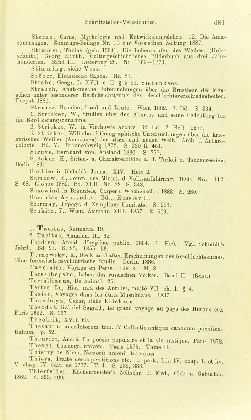 Sterne, Carus, Mythologie und Entwickelungslehre. 12. Die Aina- zonensagen. Sonntags-Beilage Nr. 10 zur Vossischen Zeitung 1887. Stimmer, Tobias (geb. 1534), Die Lebensstufen des Weibes. (Holz- schnitt.) Georg Hirth, Culturgeschichtliches Bilderbuch aus drei Jahr- hunderten. Band III. Lieferung 28. Nr. 1369—1373. Stimming, siehe Voss. St ober. Elsassische Sagen. Nr. 83. Strabo, Geogr. L. XVII. c. IL § 5 ed. Siebenkees. Strauch, Anatomische Untersuchungen über das Brustbein des Men- schen unter besonderer Berücksichtigung der Geschlecbtsverschiedenheiten. Dorpat 1881. Strausz, Bosnien, Land und Leute. Wien 1882. I. Bd. S. 334. 1. Stricker, W., Studien über den Abortus und seine Bedeutung für die Bevölkerungszunahme. 2. Stricker, W., in Virchow's Archiv. 62. Bd. 2. Heft. 1877. 3. Stricker, Wilhelm, Ethnographische Untersuchungen über die krie- gerischen Weiber (Amazonen) der alten und neuen Welt. Arch. f Anthro- pologie. Bd. V. Braunschweig 1872. S. 220 ff. 451. Struve, Bernhard von, Ausland 1880. S. 777. Stücker, H., Sitten- u. Charakterbilder a. d. Türkei u. Tscherkessien Berlin 1861. Suchier in Siebold's Journ. XIV. Heft 2. Sumzow, R., Journ. des Minist, d. Volksaufklärung. 1880. Nov 112 S. 68. Globus 1882. Bd. XLIL Nr. 22. S. 348. Susewind in Braunfels, Casper's Wochenschr. 1883. S. 280. Susrutas Ayurvedas. Edit. Hessler II. Szirmay, Topogr. d. Zempliner Comitats. S. 293. Szukitz, F., Wien. Zeitschr. XIII. 1857. S. 509. 1. Tacitus, Germania 19. 2. Tacitus, Annalen. IIL 62. Tardieu, Annal. d'hygiene public. 1864. 1. Heft. Vgl. Schmidt's Jahrb. Bd. 93. S. 95, 1855. 56. Tarnowsky, R., Die krankhaften Erscheinungen des Geschlechtssinnes Eine forensisch-psychiatrische Studie. Berlin 1886. Tavernier, Voyage en Perse. Liv. 4. M. 8. Tereschepsko, Leben des russischen Volkes. Band II. (Russ.) Tertullianus, De animal. 25. Tertre, Du, Hist. nat. des Antilles, traite VII. ch. 1. § 4. Texier, Voyages dans les etats Musulmans. 1837. Thamhayn, Oskar, siehe Erichsen. T, • Tilfr?'^?:*' ^^^el Sagard, Le grand voyage au pays des Hurons etc. Fans 1632. S. 167. Theokrit, XVIL 60. Thesaurus anecdotorum tom. IV Collectio antiqua canonum poeniten- tialiura. p. 52. ^ Theuriet, Andre, La poesie populaire et la vie rustique. Paris 1878. Thevet, Cosmogr. univers. Paris 1575. Tome IL Thierry de Niem, Nemoris unionis tractatus. „ , Thiers, Traite des superstitions etc. I. part., Liv. IV. chap. I. et liv V. chap. IV. edit. de 1777. T. I. S. 239, 333. 1862 ''^s'299^ 400^' Zeitschr. f. Med., Chir. u. Geburtsh.