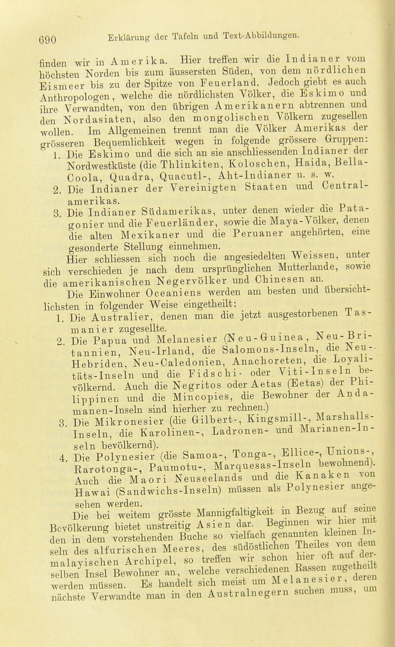 finden wir in Amerika. Hier treffen wir die Indianer vom höchsten Norden bis zum äussersten Süden, von dem nördlichen Eismeer bis zu der Spitze von Feuerland. Jedoch giebt es auch Anthropologen, welche die nördlichsten Völker, die Eskimo und ihre Verwandten, von den übrigen Amerikanern abtrennen und den Nordasiaten, also den mongolischen Völkern zugesellen wollen. Im Allgemeinen trennt man die Völker Amerikas der grösseren Bequemlichkeit wegen in folgende grössere Gruppen: 1. Die Eskimo und die sich an sie anschliessenden Indianer der ' Nordwestküste (die Thlinkiten, Koloschen, Haida, Bella- Coola, Quadra, Quacutl-, Aht-Indianer u. s. w. 2. Die Indianer der Vereinigten Staaten und Centrai- amerikas. • J J- ü 4. 3 Die Indianer Südamerikas, unter denen wieder die Ji'ata- gonier und die Feuerländer, sowie die Maya-Völker, denen die alten Mexikaner und die Peruaner angehörten, eine gesonderte Stellung einnehmen. Hier schliessen sich noch die angesiedelten Weissen, unter sich verschieden je nach dem ursprünglichen Mutterlande, sowie die amerikanischen Negervölker und Chinesen an. Die Einwohner Oceaniens werden am besten und übersicht- lichsten in folgender Weise eingetheilt: 1. Die Australier, denen man die jetzt ausgestorbenen i as- manier zugesellte. . . 2 Die Papua und Melanesier (Neu-Gumea, JNeu-_Bri- ■ tannien, Neu-Irland, die Salomons-Inselu die Neu-. Hebrideu, Neu-Caledonien, Anachoreten, die Loyali- täts-Inseln und die Fidschi- oder Vi ti-In sein be- völkernd. Auch die Negritos oder Aetas (Eetas) der Phi- lippinen und die Mincopies, die Bewohner der Anda- manen-Inseln sind hierher zu rechnen.) 3 Die Mikronesier (die Gilbert-, Kingsmill-, Marshalls- ■ Inseln, die Karolinen-, Ladronen- und Marianen-ln- seln bevölkernd). tt,,^«„ = 4 Die Polynesier (die Samoa-, Tonga-, Ellice- Unious- Rarotonga-, Paumotu-, Marquesas-Inseln bewohnend Auch die Maori Neuseelands und die Kanaken von Hawai (Sandwichs-Inseln) müssen als Polynesier auge- Die'ber'weitlm grösste Mannigfaltigkeit in Bezug auf seine Bevölkerung bietet unstreitig Asien dar. Begmnen wir hiei mit den in dem vorstehenden Buche so vielfach genannten kleinen In- eln des alfurischen Meeres, des südösthchen Tbf es von dem malayischen Archipel, so ti;effen wir schon ^^^^ f^ ^^^^^^^^^^ selben Insel Bewohner an, welche verschiedenen toen zugetheil^ werden müssen. Es handelt sich meist um M e 1 a n e i e ^er^^ nächste Verwandte man in den Austrainegern suchen muss, um