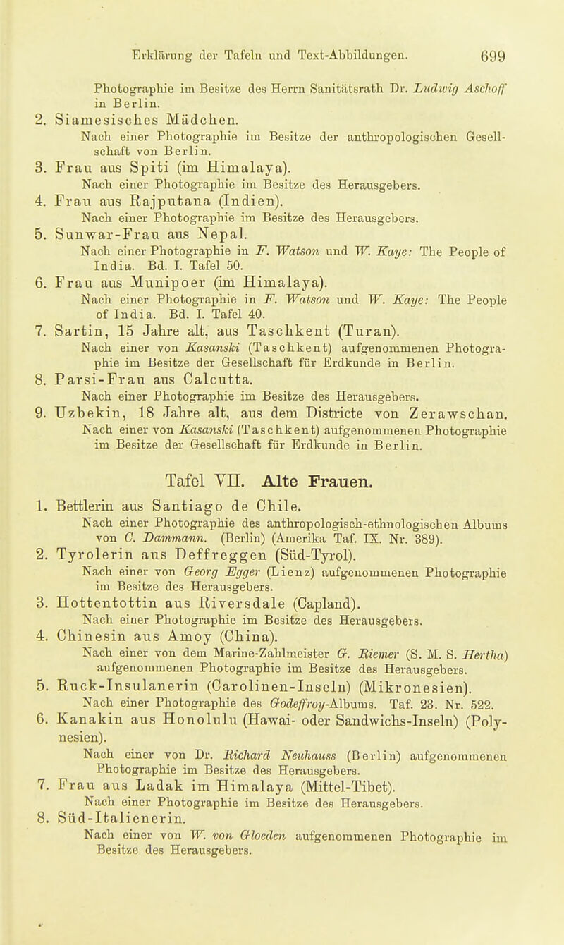 Photographie im Besitze des Herrn Sanitätsrath Dr. Ludivig Asclwff in Berlin. 2. Siamesisches Mädchen. Nach einer Photographie im Besitze der anthropologischen Gesell- schaft von Berlin. 3. Frau aus Spiti (im Himalaya). Nach einer Photographie im Besitze des Herausgebers. 4. Frau aus Rajputana (Indien). Nach einer Photographie im Besitze des Herausgebers. 5. Sunwar-Frau aus Nepal. Nach einer Photographie in F. Watson und W. Kaye: The People of India. Bd. I. Tafel 50. 6. Frau aus Munipoer (im Himalaya). Nach einer Photographie in F. Watson und W. Kaye: The People of India. Bd. I. Tafel 40. 7. Sartin, 15 Jahre alt, aus Taschkent (Turau). Nach einer von Kasansiii (Taschkent) aufgenommenen Photogra- phie im Besitze der Gesellschaft für Erdkunde in Berlin. 8. Parsi-Frau aus Calcutta. Nach einer Photographie im Besitze des Herausgebers. 9. TJzbekin, 18 Jahre alt, aus dem Districte von Zerawschan. Nach einer von Kasanski (Taschkent) aufgenommenen Photographie im Besitze der Gesellschaft für Erdkunde in Berlin. Tafel Vn. Alte Frauen. 1. Bettlerin aus Santiago de Chile. Nach einer Photographie des anthropologisch-ethnologischen Albums von G. Dammann. (Berlin) (Amerika Taf. IX. Nr. 389). 2. Tyrolerin aus Deffreggen (Süd-Tyrol). Nach einer von Georg Egger (Lienz) aufgenommenen Photographie im Besitze des Herausgebers. 3. Hottentottin aus Riversdale (Capland). Nach einer Photographie im Besitze des Herausgebers. 4. Chinesin aus Amoy (China). Nach einer von dem Marine-Zahlmeister Cr. Biemer (S. M. S. Hertha) aufgenommenen Photographie im Besitze des Herausgebers. 5. Ruck-Insulanerin (Carolinen-Inseln) (Mikronesien). Nach einer Photographie des Godeffroy-Alhnms. Taf. 23. Nr. 522. 6. Kanakin aus Honolulu (Hawai- oder Sandwichs-Inseln) (Poly- nesien). Nach einer von Dr. Bichard Neuhauss (Berlin) aufgenommenen Photographie im Besitze des Herausgebers. 7. Frau aus Ladak im Himalaya (Mittel-Tibet). Nach einer Photographie im Besitze des Herausgebers. 8. Süd-Italienerin. Nach einer von W. von Gloeden aufgenommenen Photographie im Besitze des Herausgebers.