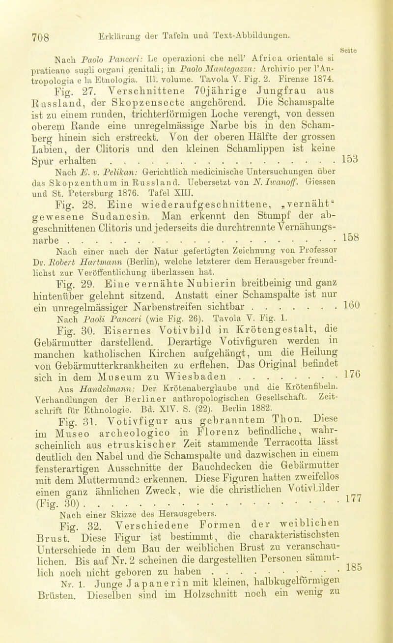 Seite Nach Paolo Panceri: Le operazioni che nell' Africa Orientale si praticano sugli organi genitali; in Paolo Mantegazsa: Archivio per 1'An- tropologia e la Etuologia. III. volume. Tavola V. Fig. 2. Firenze 1874. Fig. 27. Versclinittene 70jälirige Jungfrau aus Russland, der Skopzensecte angehörend. Die Schamspalte ist zu einem runden, trichterförmigen Loche verengt, von dessen oberem Rande eine unregelmässige Narbe bis in den Scham- berg hinein sich erstreckt. Von der oberen Hälfte der grossen Labien, der Clitoris imd den kleinen Schamlippen ist keine Spur erhalten 153 Nach E. V. Pelikan: Gerichtlich medicinische Untersuchungen über das Sk 0 p z eu th u m in K u s s 1 a n d. Uebersetzt von N. Iivanoff. Giessen und St. Petersburg 1876. Tafel XIII. Fig. 28. Eine wiederaufgeschnittene, ,vernäht gewesene Sudanesin. Man erkennt den Stumpf der ab- geschnittenen Clitoris und jederseits die durchtrennte Vernähungs- narbe 158 Nach einer nach der Natur gefertigten Zeichnung von Professor Dr. Eobert Hartmann (Berlin), welche letzterer dem Herausgeber freund- lichst zur Veröffentlichung überlassen hat. Fig. 29. Eine vernähte Nubierin breitbeinig und ganz hintenüber gelehnt sitzend. Anstatt einer Schamspalte ist nur ein unregelmässiger Narbenstreifen sichtbar 160 Nach Paoli Panceri (wie Fig. 26). Tavola V. Fig. 1. Fig. 30. Eisernes Votivbild in Krötengestalt, die Gebärmutter darstellend. Derartige Votivfiguren werden in manchen katholischen Kirchen aufgehängt, um die Heilung von Gebärmutterkrankheiten zu erflehen. Das Original befindet sich in dem Museum zu Wiesbaden 176 Aus Handelmann: Der Krötenaberglaube und die Krötenfibeln. Verhandlungen der Berliner anthropologischen Gesellschaft. Zeit- schrift für Ethnologie. Bd. XIV. S. (22). Berlin 1882. Fig. 31. Votivfigur aus gebranntem Thon. Diese im Museo archeologico in Florenz befindliche, wahr- scheinlich aus etruskischer Zeit stammende Terracotta lässt deutlich den Nabel und die Schamspalte und dazwischen in einem fensterartigen Ausschnitte der Bauchdecken die Gebärrautter mit dem Muttermunde erkennen. Diese Figuren hatten zweifellos einen ganz ähnlichen Zweck, wie die christlichen Votivl,ilder (Fig. 30) Nach einer Skizze des Herausgebers. Fig. 32. Verschiedene Formen der weiblichen Brust. Diese Figur ist bestimmt, die charakteristischsten Unterschiede in dem Bau der weiblichen Brust zu veranschau- lichen. Bis auf Nr. 2 scheinen die dargestellten Personen sämmt- lieh noch nicht geboren zu haben • • 1°^ Nr. 1. Junge J a p a n e r i n mit kleinen, halbkugelförmigen Brüsten. Dieselben sind im Holzschnitt noch ein wenig zu