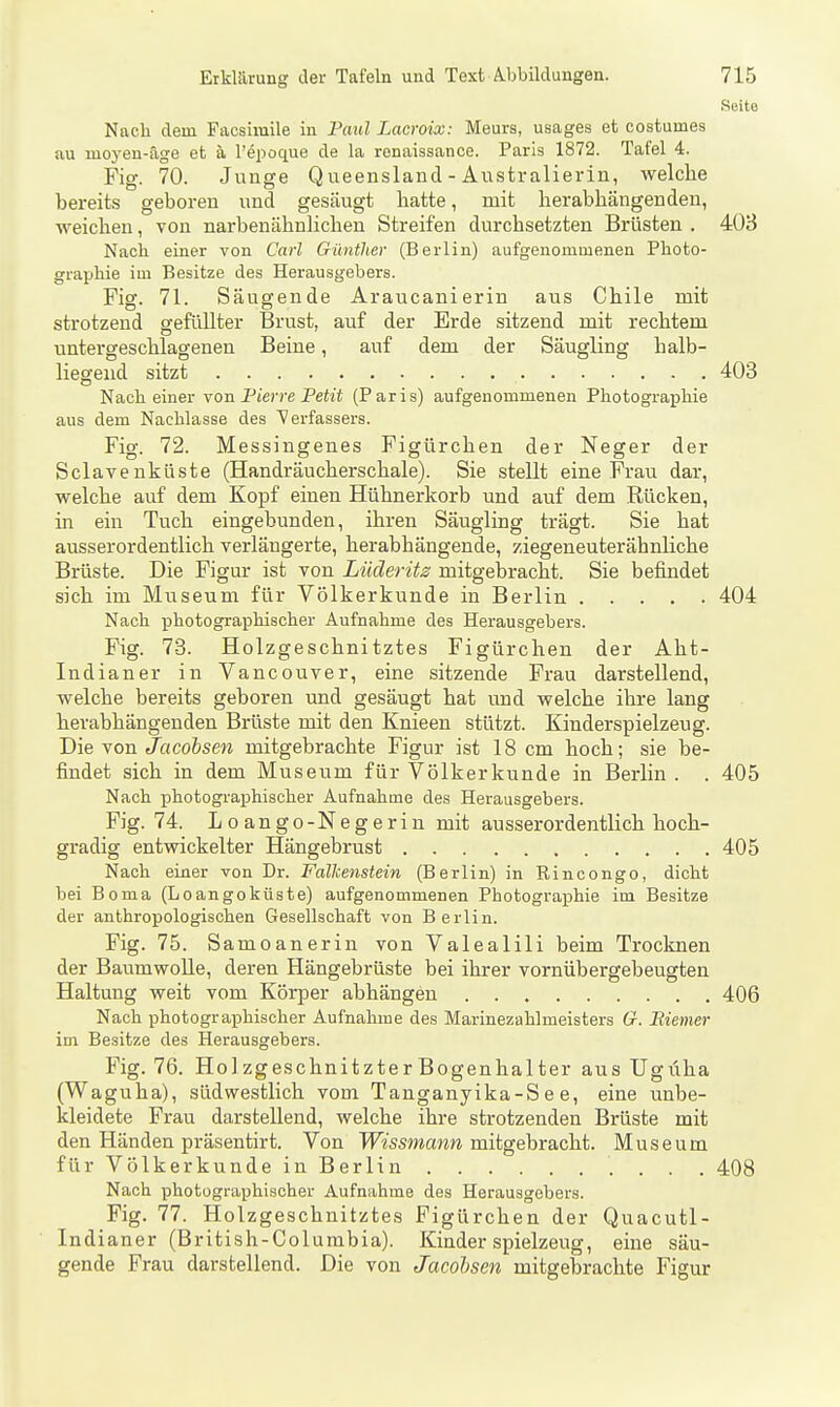 Seite Nach dem Facsiraile in Faul Lacroix: Meura, usages et costumes au moyen-äge et a l'epoque de la ronaissance. Paris 1872. Tafel 4. Fig. 70. Junge Queensland - Australierin, welche bereits geboren und gesäugt hatte, mit herabhängenden, weichen, von narbenähnHchen Streifen durchsetzten Brüsten . 403 Nach einer von Carl Günther (Berlin) aufgenommenen Photo- graphie im Besitze des Herausgebers. Fig. 71. Säugende Araucanierin aus Chile mit strotzend gefüllter Brust, auf der Erde sitzend mit rechtem untergeschlagenen Beine, auf dem der Säugling halb- liegend sitzt 403 Nach einer von Fierre Petit (Paris) aufgenommenen Photographie aus dem Nachlasse des Verfassers. Fig. 72. Messingenes Figürchen der Neger der Sclavenküste (Handräucherschale). Sie stellt eine Frau dar, welche auf dem Kopf einen Hühnerkorb und auf dem Rücken, in ein Tuch eingebunden, ihren Säugling trägt. Sie hat ausserordentlich verlängerte, herabhängende, ziegeneuterähnHche Brüste. Die Figur ist von Lüderits mitgebracht. Sie befindet sich im Museum für Völkerkunde in Berlin 404 Nach photographischer Aufnahme des Herausgebers. Fig. 73. Holzgeschnitztes Figürchen der Aht- Indianer in Vancouver, eine sitzende Frau darstellend, welche bereits geboren und gesäugt hat und welche ihre lang herabhängenden Brüste mit den Knieen stützt. Kinderspielzeug. Die von Jacobsen mitgebrachte Figur ist 18 cm hoch; sie be- findet sich in dem Museum für Völkerkunde in Berlin . . 405 Nach photographischer Aufnahme des Herausgebers. Fig. 74. Loango-Negerin mit ausserordentlich hoch- gradig entwickelter Hängebrust 405 Nach einer von Dr. Fallcenstein (Berlin) in Rincongo, dicht bei Borna (Loangoküste) aufgenommenen Photographie im Besitze der anthropologischen Gesellschaft von Berlin. Fig. 75. Samoanerin von Valealili beim Trocknen der Baumwolle, deren Hängebrüste bei ihrer vornübergebeugten Haltung weit vom KörjDcr abhängen 406 Nach photographischer Aufnahme des Marinezahlmeisters G. Eiemer im Besitze des Herausgebers. Fig. 76. Ho] zgeschnitzter Bogenhalter aus Ugüha (Waguha), südwestlich vom Tanganyika-S e e, eine unbe- kleidete Frau darstellend, welche ihre strotzenden Brüste mit den Händen präsentirt. Von Wissmann, mitgebracht. Museum fürVölkerkundeinBerlin . . . 408 Nach photügraphischer Aufnahme des Herausgebers. Fig. 77. Holzgeschnitztes Figürchen der Quacutl- Indianer (British-Columbia). Kinderspielzeug, eine säu- gende Frau darstellend. Die von Jacobsen mitgebrachte Figur