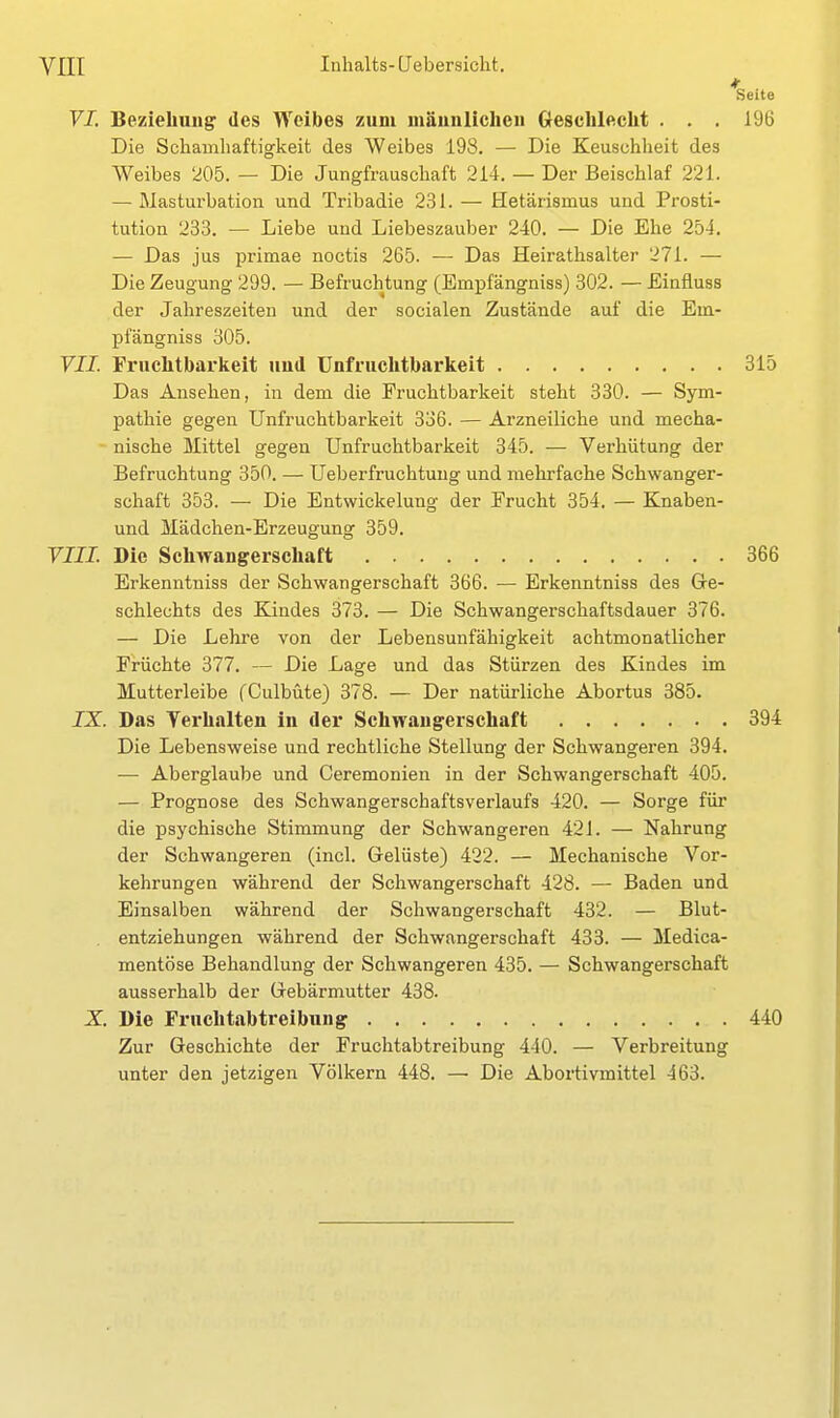 VI, Beziehung' des Weibes zum männlichen Geschlecht . . . Die Schamhaftigkeit des Weibes 198. — Die Keuschheit des Weibes 205. — Die Jungfrauschaft 214. — Der Beischlaf 221. — Masturbation und Tribadie 231. — Hetärismus und Prosti- tution 233. — Liebe und Liebeszauber 240. — Die Ehe 254. — Das jus primae noctis 265. — Das Heirathsalter 271. — Die Zeugung 299. — Befruchtung (Empfängniss) 302. — Einfluss der Jahreszeiten und der socialen Zustände auf die Em- pfängniss 305. VII. Fruchtbarkeit und Unfruchtbarkeit Das Ansehen, in dem die Fruchtbarkeit steht 330. — Sym- pathie gegen Unfruchtbarkeit 336. — Arzneiliche und mecha- nische Mittel gegen Unfruchtbarkeit 345. — Verhütung der Befruchtung 350. — Ueberfruchtung und mehrfache Schwanger- schaft 353. — Die Entwickelung der Frucht 354. — Knaben- und Mädchen-Erzeugung 359. VIII. Die Schwangerschaft Erkenntniss der Schwangerschaft 366. — Erkenntniss des Ge- schlechts des Kindes 373. — Die Schwangerschaftsdauer 376. — Die Lehre von der Lebensunfähigkeit achtmonatlicher Früchte 377. — Die Lage und das Stürzen des Kindes im Mutterleibe fCulbüte) 378. — Der natürliche Abortus 385. IX. Das Yerhalten in der Schwangerschaft Die Lebensweise und rechtliche Stellung der Schwangeren 394. — Aberglaube und Ceremonien in der Schwangerschaft 405. — Prognose des Schwangerschaftsverlaufs 420. — Sorge für die psychische Stimmung der Schwangeren 421. — Nahrung der Schwangeren (incl. Gelüste) 422. — Mechanische Vor- kehrungen während der Schwangerschaft 428. — Baden und Einsalben während der Schwangerschaft 432. — Blut- entziehungen während der Schwangerschaft 433. — Medica- mentöse Behandlung der Schwangeren 435. — Schwangerschaft ausserhalb der Gebärmutter 438. X Die Fruchtabtreibung Zur Geschichte der Fruchtabtreibung 440. — Verbreitung unter den jetzigen Völkern 448. — Die Abortivmittel 463.