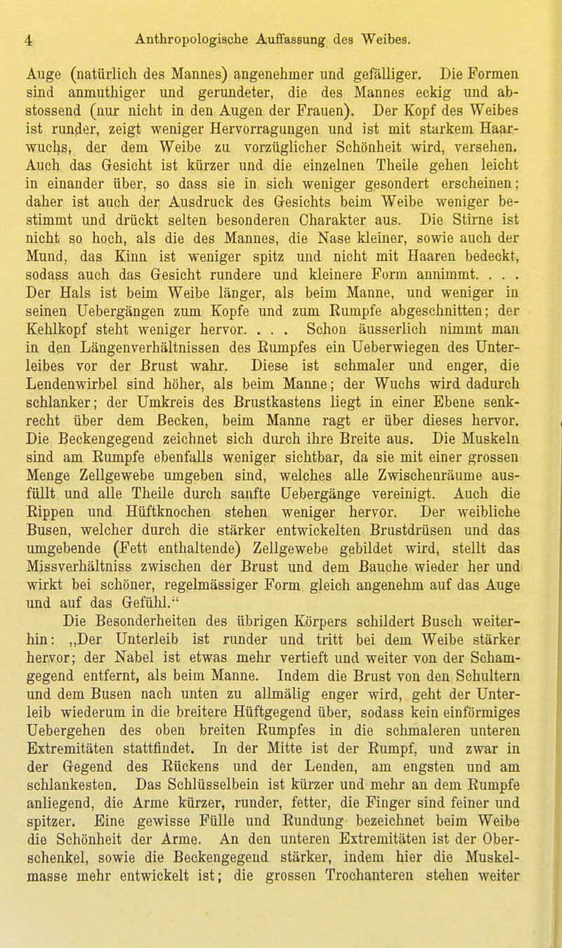 Auge (natürlich des Mannes) angenehmer und gefälliger. Die Formen sind anmuthiger und gerundeter, die des Mannes eckig und ab- stossend (nur nicht in den Augen der Frauen). Der Kopf des Weibes ist runder, zeigt weniger Hervorragungen und ist mit starkem Haar- wuchs, der dem Weibe zu vorzüglicher Schönheit wird, versehen. Auch das Gesicht ist kürzer und die einzelnen Theile gehen leicht in einander über, so dass sie in sich weniger gesondert erscheinen; daher ist auch der Ausdruck des Gesichts beim Weibe weniger be- stimmt und drückt selten besonderen Charakter aus. Die Stirne ist nicht so hoch, als die des Mannes, die Nase kleiner, sowie auch der Mund, das Kinn ist weniger spitz und nicht mit Haaren bedeckt, sodass auch das Gesicht rundere und kleinere Form annimmt. . . . Der Hals ist beim Weibe länger, als beim Manne, und weniger in seinen Uebergängen zum Kopfe und zum Rumpfe abgeschnitten; der Kehlkopf steht weniger hervor. . . . Schon äusserlich nimmt man in den Längenverhältnissen des Rumpfes ein Ueberwiegen des Unter- leibes vor der Brust wahr. Diese ist schmaler und enger, die Lendenwirbel sind höher, als beim Manne; der Wuchs wird dadurch schlanker; der Umkreis des Brustkastens liegt in einer Ebene senk- recht über dem Becken, beim Manne ragt er über dieses hervor. Die Beckengegend zeichnet sich durch ihre Breite aus. Die Muskeln sind am Rumpfe ebenfalls weniger sichtbar, da sie mit einer grossen Menge Zellgewebe umgeben sind, welches alle Zwischenräume aus- füllt und alle Theile durch sanfte Uebergänge vereinigt. Auch die Rippen und Hüftknochen stehen weniger hervor. Der weibliche Busen, welcher durch die stärker entwickelten Brustdrüsen und das umgebende (Fett enthaltende) Zellgewebe gebildet wird, stellt das Missverhältniss zwischen der Brust und dem Bauche wieder her und wirkt bei schöner, regelmässiger Form gleich angenehm auf das Auge und auf das Gefühl. Die Besonderheiten des übrigen Körpers schildert Busch weiter- hin: „Der Unterleib ist runder und tritt bei dem Weibe stärker hervor; der Nabel ist etwas mehr vertieft und weiter von der Scham- gegend entfernt, als beim Manne. Indem die Brust von den Schultern und dem Busen nach unten zu allmälig enger wird, geht der Unter- leib wiederum in die breitere Hüftgegend über, sodass kein einförmiges Uebergehen des oben breiten Rumpfes in die schmaleren unteren Extremitäten stattfindet. In der Mitte ist der Rumpf, und zwar in der Gegend des Rückens und der Lenden, am engsten und am schlankesten. Das Schlüsselbein ist kürzer und mehr an dem Rumpfe anliegend, die Arme kürzer, runder, fetter, die Finger sind feiner und spitzer. Eine gewisse Fülle und Rundung bezeichnet beim Weibe die Schönheit der Arme. An den unteren Extremitäten ist der Ober- schenkel, sowie die Beckengegend stärker, indem hier die Muskel- masse mehr entwickelt ist; die grossen Trochanteren stehen weiter