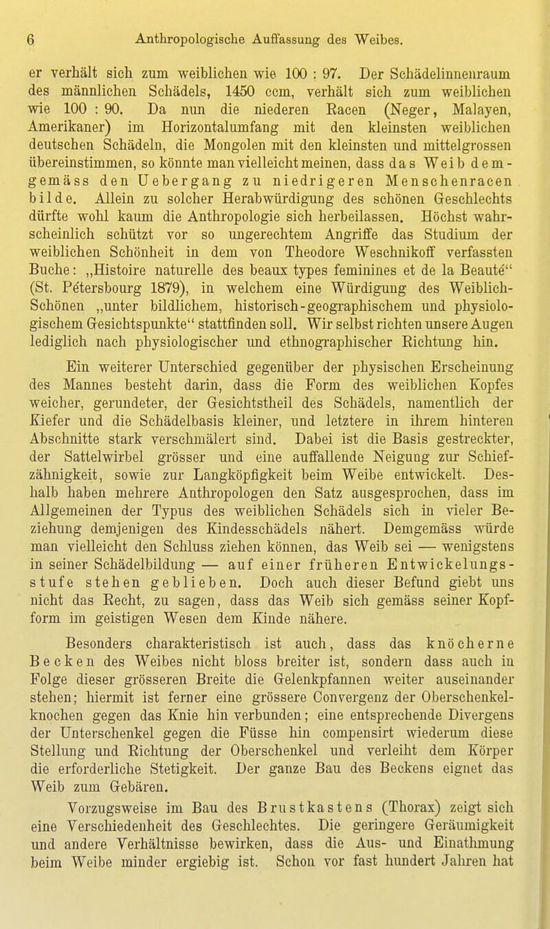 er verhält sich zum weiblichen wie 100 : 97. Der Schädelinnenraum des männlichen Schädels, 1450 ccm, verhält sich zum weiblichen wie 100 : 90. Da nun die niederen Eacen (Neger, Malayen, Amerikaner) im Horizontalumfang mit den kleinsten weiblichen deutschen Schädeln, die Mongolen mit den kleinsten und mittelgrossen übereinstimmen, so könnte man vielleicht meinen, dass das Weib dem- gemäss den Uebergang zu niedrigeren Menschenracen bilde. Allein zu solcher Herabwürdigung des schönen Geschlechts dürfte wohl kaum die Anthropologie sich herbeilassen. Höchst wahr- scheinlich schützt vor so ungerechtem Angriffe das Studium der weiblichen Schönheit in dem von Theodore Weschnikoff verfassten Buche: „Histoire naturelle des beaux types feminines et de la Beaute (St. Pe'tersbourg 1879), in welchem eine Würdigung des Weiblich- Schönen „unter bildlichem, historisch-geographischem und physiolo- gischem Gesichtspunkte stattfinden soll. Wir selbst richten unsere Augen lediglich nach physiologischer und ethnographischer Eichtling hin. Ein weiterer Unterschied gegenüber der physischen Erscheinung des Mannes besteht darin, dass die Form des weiblichen Kopfes weicher, gerundeter, der Gesichtstheil des Schädels, namentlich der Kiefer und die Schädelbasis kleiner, und letztere in ihrem hinteren Abschnitte stark verschmälert sind. Dabei ist die Basis gestreckter, der Sattelwirbel grösser und eine auffallende Neigung zur Schief- zähnigkeit, sowie zur Langköpfigkeit beim Weibe entwickelt. Des- halb haben mehrere Anthropologen den Satz ausgesprochen, dass im Allgemeinen der Typus des weiblichen Schädels sich in vieler Be- ziehung demjenigen des Kindesschädels nähert. Demgemäss würde man vielleicht den Schluss ziehen können, das Weib sei — wenigstens in seiner Schädelbildung— auf einer früheren Entwickelungs- stufe stehen geblieben. Doch auch dieser Befund giebt uns nicht das Eecht, zu sagen, dass das Weib sich gemäss seiner Kopf- form im geistigen Wesen dem Kinde nähere. Besonders charakteristisch ist auch, dass das knöcherne Becken des Weibes nicht bloss breiter ist, sondern dass auch in Folge dieser grösseren Breite die Gelenkpfannen weiter auseinander stehen; hiermit ist ferner eine grössere Convergenz der Oberschenkel- knochen gegen das Knie hin verbunden; eine entsprechende Divergens der Unterschenkel gegen die Füsse hin compensirt wiederum diese Stellung und Eichtung der Oberschenkel und verleiht dem Körper die erforderliche Stetigkeit. Der ganze Bau des Beckens eignet das Weib zum Gebären. Vorzugsweise im Bau des Brustkastens (Thorax) zeigt sich eine Verschiedenheit des Geschlechtes. Die geringere Geräumigkeit und andere Verhältnisse bewirken, dass die Aus- und Einathmung beim Weibe minder ergiebig ist. Schon vor fast hundert Jahren hat