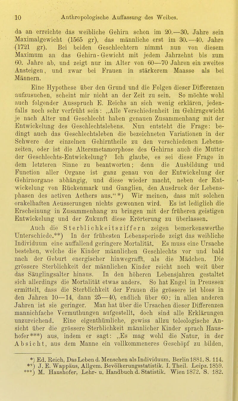 da an erreichte das weibliche Gehirn schon im 20.—30. Jahre sein Maximalgewicht (1565 gr), das männliche erst im 30.—40. Jahre (1721 gr). Bei beiden Geschlechtern nimmt nun von diesem Maximum an das Gehirn-Gewicht mit jedem Jahrzehnt bis zum 60. Jahre ab, und zeigt nur im Alter von 60—70 Jahren ein zweites Ansteigen, und zwar bei Frauen in stärkerem Maasse als bei Männern. Eine Hypothese über den Grund und die Folgen dieser Differenzen aufzusuchen, scheint mir nicht an der Zeit zu sein. So möchte wohl auch folgender Ausspruch E. Eeichs an sich wenig erklären, jeden- falls noch sehr verfrüht sein: „Alle Verschiedenheit im Gehirngewicht je nach Alter und Geschlecht haben genauen Zusammenhang mit der Entwickelung des Geschlechtslebens. Nun entsteht die Frage: be- dingt auch das Geschlechtsleben die bezeichneten Variationen in der Schwere der einzelnen Gehirntheile zu den verschiedenen Lebens- zeiten, oder ist die Altersmetamorphose des Gehirns auch die Mutter der Geschlechts-Entwickelung? Ich glaube, es sei diese Frage in dem letzteren Sinne zu beantworten; denn die Ausbildung und Function aller Organe ist ganz genau von der Entwickelung der Gehirnorgane abhängig, und diese wieder macht, neben der Ent- wickelung von Eückenmark und Ganglien, den Ausdruck der Lebens- phasen des activen Aethers aus.*) Wir meinen, dass mit solchen orakelhaften Aeusserungen nichts gewonnen wird. Es ist lediglich die Erscheinung in Zusammenhang zu bringen mit der früheren geistigen Entwickelung und der Zukunft diese Erörterung zu überlassen. Auch die SterblichkeitsZiffern zeigen bemerkenswerthe Unterschiede.**) In der frühesten Lebensperiode zeigt das weibliche Individuum eine auffallend geringere Mortalität. Es muss eine Ursache bestehen, welche die Kinder männlichen Geschlechts vor und bald nach der Geburt energischer hinwegrafft, als die Mädchen. Die grössere Sterblichkeit der männlichen Kinder reicht noch weit über das Säuglingsalter hinaus. In den höheren Lebensjahren gestaltet sich allerdings die Mortalität etwas anders. So hat Engel in Preussen ermittelt, dass die Sterblichkeit der Frauen die grössere ist bloss in den Jahren 10—14, dann 25—40, endlich über 60; in allen anderen Jahren ist sie geringer. Man hat über die Ursachen dieser Differenzen manniehfache Vermuthungen aufgestellt, doch sind alle Erklärungen unzureichend. Eine eigenthümliche, gewiss allzu teleologische An- sicht über die grössere Sterblichkeit männlicher Kinder sprach Haus- hofer***) aus, indem er sagt: „Es mag wolü die Natur, in der Absicht, aus dem Manne ein vollkommeneres Geschöpf zu bilden. *) Ed. Eeich, Das Leben d. Menschen als Individuum. Berlin 1881. S. 114. **) J. E. Wappäus. Allgem. Bevölkerungsstatistik. I. Theil. Leipz. 1859. ***) M. Haushofer,' Lehr- u. Handbuch d. Statistik. Wien 1872. S. 182.