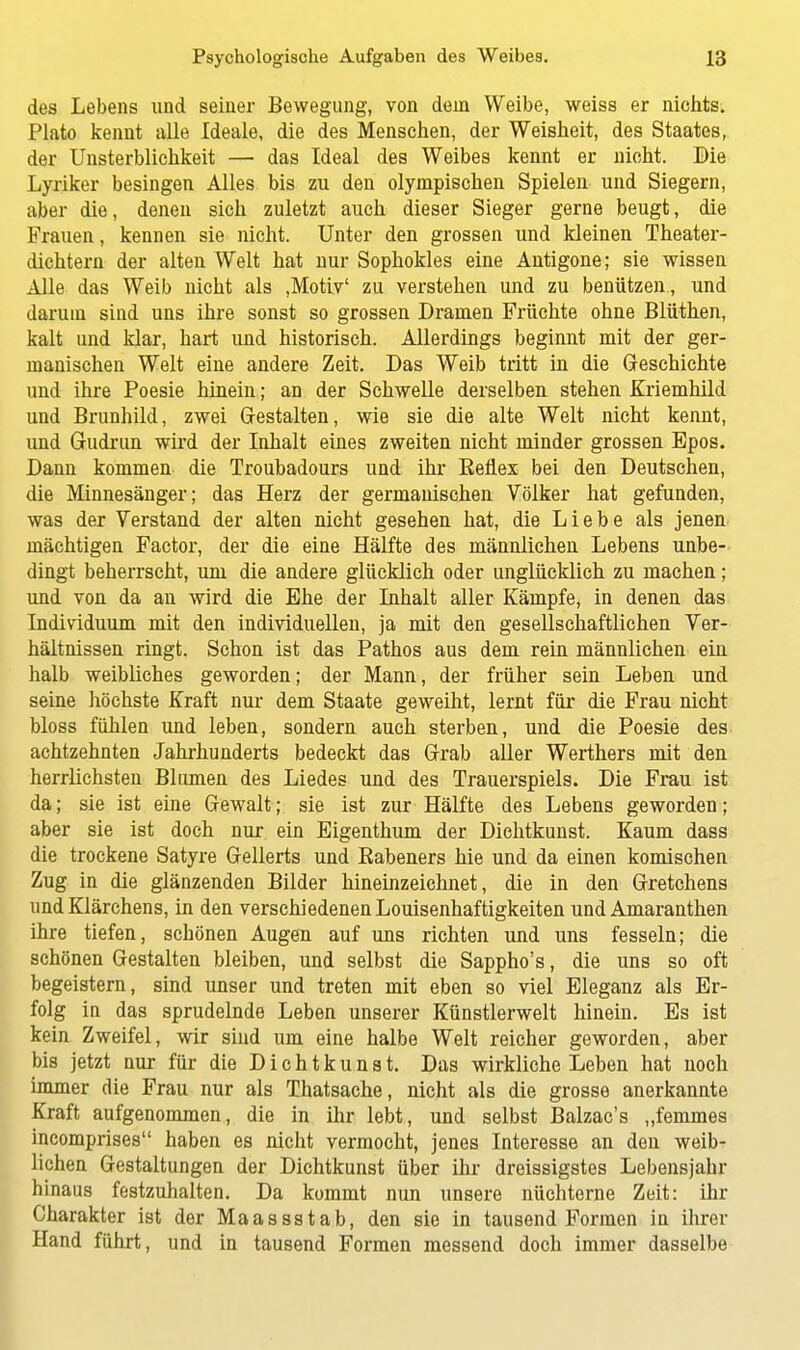 des Lebens und seiner Bewegung, von dem Weibe, weiss er nichts. Plato kennt alle Ideale, die des Menschen, der Weisheit, des Staates, der Unsterblichkeit — das Ideal des Weibes kennt er nicht. Die Lyriker besingen Alles bis zu den olympischen Spielen und Siegern, aber die, denen sich zuletzt auch dieser Sieger gerne beugt, die Frauen, kennen sie nicht. Unter den grossen und kleinen Theater- dichtern der alten Welt hat nur Sophokles eine Antigone; sie wissen Alle das Weib nicht als ,Motiv' zu verstehen und zu benützen, und darum sind uns ihre sonst so grossen Dramen Früchte ohne Blüthen, kalt und klar, hart und historisch. Allerdings beginnt mit der ger- manischen Welt eine andere Zeit. Das Weib tritt in die Geschichte und ihre Poesie hinein; an der Schwelle derselben stehen Kriemhild und Brunhild, zwei Gestalten, wie sie die alte Welt nicht kennt, und Gudrun wird der Inhalt eines zweiten nicht minder grossen Epos. Dann kommen die Troubadours und ihr Beflex bei den Deutschen, die Minnesänger; das Herz der germanischen Völker hat gefunden, was der Verstand der alten nicht gesehen hat, die Liebe als jenen mächtigen Factor, der die eine Hälfte des männlichen Lebens unbe- dingt beherrscht, um die andere glücklich oder unglücklich zu machen; und von da an wird die Ehe der Inhalt aller Kämpfe, in denen das Individuum mit den individuellen, ja mit den gesellschaftlichen Ver- hältnissen ringt. Schon ist das Pathos aus dem rein männlichen ein halb weibliches geworden; der Mann, der früher sein Leben und seine höchste Kraft nur dem Staate geweiht, lernt für die Frau nicht bloss fühlen und leben, sondern auch sterben, und die Poesie des achtzehnten Jahrhunderts bedeckt das Grab aller Werthers mit den herrlichsten Blumen des Liedes und des Trauerspiels. Die Frau ist da; sie ist eine Gewalt; sie ist zur Hälfte des Lebens geworden; aber sie ist doch nur ein Eigenthum der Dichtkunst. Kaum dass die trockene Satyre Gellerts und Babeners hie und da einen komischen Zug in die glänzenden Bilder hineinzeichnet, die in den Gretchens und Klärchens, in den verschiedenen Louisenhaftigkeiten und Amaranthen ihre tiefen, schönen Augen auf uns richten und uns fesseln; die schönen Gestalten bleiben, und selbst die Sappho's, die uns so oft begeistern, sind unser und treten mit eben so viel Eleganz als Er- folg in das sprudelnde Leben unserer Künstlerwelt hinein. Es ist kein Zweifel, wir sind um eine halbe Welt reicher geworden, aber bis jetzt nur für die Dichtkunst. Das wirkliche Leben hat noch immer die Frau nur als Thatsache, nicht als die grosse anerkannte Kraft aufgenommen, die in ihr lebt, und selbst Balzac's „femmes incomprises haben es nicht vermocht, jenes Interesse an den weib- lichen Gestaltungen der Dichtkunst über ihr dreissigstes Lebensjahr hinaus festzuhalten. Da kommt nun unsere nüchterne Zeit: ihr Charakter ist der Maassstab, den sie in tausend Formen in ihrer Hand führt, und in tausend Formen messend doch immer dasselbe