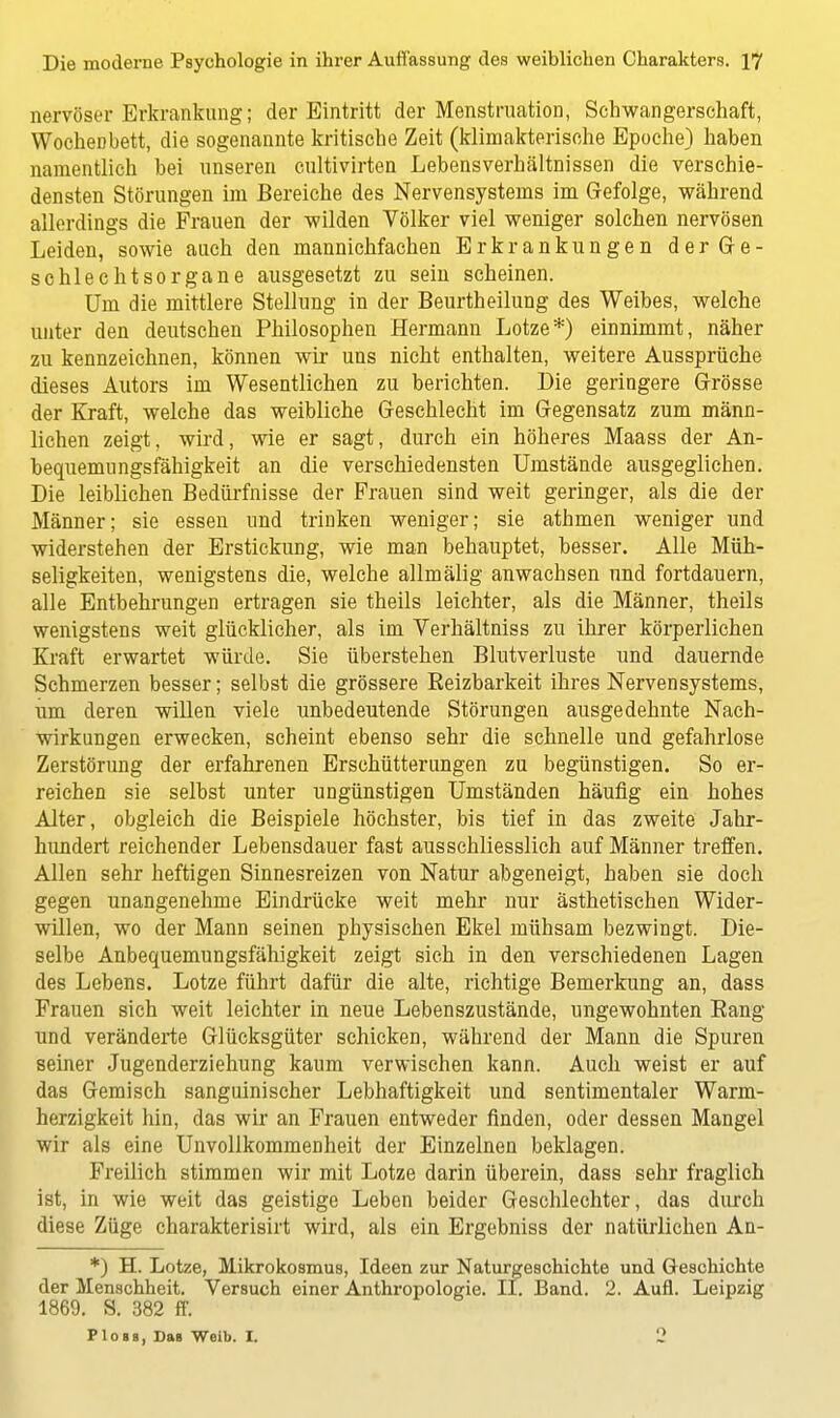 nervöser Erkrankung; der Eintritt der Menstruation, Schwangerschaft, Wocheübett, die sogenannte kritische Zeit (klimakterische Epoche) haben namentlich bei unseren cultivirten Lebensverhältnissen die verschie- densten Störungen im Bereiche des Nervensystems im Gefolge, während allerdings die Frauen der wilden Völker viel weniger solchen nervösen Leiden, sowie auch den mannichfachen Erkrankungen derGe- schlechtsorgane ausgesetzt zu sein scheinen. Um die mittlere Stellung in der Beurtheilung des Weibes, welche unter den deutschen Philosophen Hermann Lotze*) einnimmt, näher zu kennzeichnen, können wir uns nicht enthalten, weitere Aussprüche dieses Autors im Wesentlichen zu berichten. Die geringere Grösse der Kraft, welche das weibliche Geschlecht im Gegensatz zum männ- lichen zeigt, wird, wie er sagt, durch ein höheres Maass der An- bequemungsfähigkeit an die verschiedensten Umstände ausgeglichen. Die leiblichen Bedürfnisse der Frauen sind weit geringer, als die der Männer; sie essen und triuken weniger; sie athmen weniger und widerstehen der Erstickung, wie man behauptet, besser. Alle Müh- seligkeiten, wenigstens die, welche allmälig anwachsen und fortdauern, alle Entbehrungen ertragen sie theils leichter, als die Männer, theils wenigstens weit glücklicher, als im Verhältniss zu ihrer körperlichen Kraft erwartet würde. Sie überstehen Blutverluste und dauernde Schmerzen besser; selbst die grössere Reizbarkeit ihres Nervensystems, um deren willen viele unbedeutende Störungen ausgedehnte Nach- wirkungen erwecken, scheint ebenso sehr die schnelle und gefahrlose Zerstörung der erfahrenen Erschütterungen zu begünstigen. So er- reichen sie selbst unter ungünstigen Umständen häufig ein hohes Alter, obgleich die Beispiele höchster, bis tief in das zweite Jahr- hundert reichender Lebensdauer fast ausschliesslich auf Männer treffen. Allen sehr heftigen Sinnesreizen von Natur abgeneigt, haben sie doch gegen unangenehme Eindrücke weit mehr nur ästhetischen Wider- willen, wo der Mann seinen physischen Ekel mühsam bezwingt. Die- selbe Anbequemungsfähigkeit zeigt sich in den verschiedenen Lagen des Lebens. Lotze führt dafür die alte, richtige Bemerkung an, dass Frauen sich weit leichter in neue Lebenszustände, ungewohnten Eang und veränderte Glücksgüter schicken, während der Mann die Spuren seiner Jugenderziehung kaum verwischen kann. Auch weist er auf das Gemisch sanguinischer Lebhaftigkeit und sentimentaler Warm- herzigkeit hin, das wir an Frauen entweder finden, oder dessen Mangel wir als eine Unvollkommenheit der Einzelnen beklagen. Freilich stimmen wir mit Lotze darin überein, dass sehr fraglich ist, in wie weit das geistige Leben beider Geschlechter, das durch diese Züge charakterisirt wird, als ein Ergebniss der natürlichen An- *) H. Lotze, Mikrokosmus, Ideen zur Naturgeschichte und Geschichte der Menschheit. Versuch einer Anthropologie. II. Band. 2. Aufl. Leipzig 1869. S. 382 ff. Flosa, Das Weib. I. 2